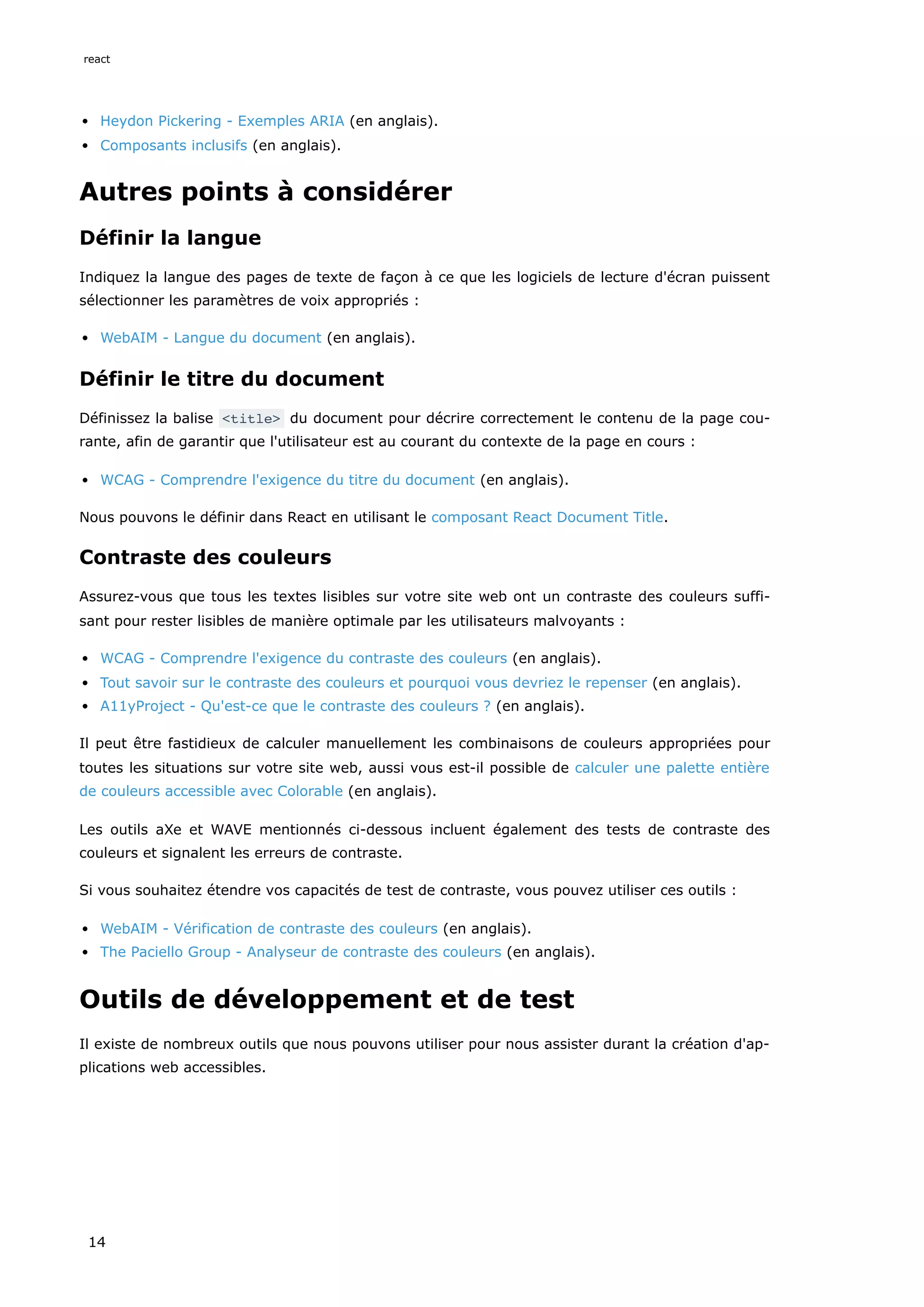 Heydon Pickering - Exemples ARIA (en anglais).
Composants inclusifs (en anglais).
Autres points à considérer
Définir la langue
Indiquez la langue des pages de texte de façon à ce que les logiciels de lecture d'écran puissent
sélectionner les paramètres de voix appropriés :
WebAIM - Langue du document (en anglais).
Définir le titre du document
Définissez la balise <title> du document pour décrire correctement le contenu de la page cou-
rante, afin de garantir que l'utilisateur est au courant du contexte de la page en cours :
WCAG - Comprendre l'exigence du titre du document (en anglais).
Nous pouvons le définir dans React en utilisant le composant React Document Title.
Contraste des couleurs
Assurez-vous que tous les textes lisibles sur votre site web ont un contraste des couleurs suffi-
sant pour rester lisibles de manière optimale par les utilisateurs malvoyants :
WCAG - Comprendre l'exigence du contraste des couleurs (en anglais).
Tout savoir sur le contraste des couleurs et pourquoi vous devriez le repenser (en anglais).
A11yProject - Qu'est-ce que le contraste des couleurs ? (en anglais).
Il peut être fastidieux de calculer manuellement les combinaisons de couleurs appropriées pour
toutes les situations sur votre site web, aussi vous est-il possible de calculer une palette entière
de couleurs accessible avec Colorable (en anglais).
Les outils aXe et WAVE mentionnés ci-dessous incluent également des tests de contraste des
couleurs et signalent les erreurs de contraste.
Si vous souhaitez étendre vos capacités de test de contraste, vous pouvez utiliser ces outils :
WebAIM - Vérification de contraste des couleurs (en anglais).
The Paciello Group - Analyseur de contraste des couleurs (en anglais).
Outils de développement et de test
Il existe de nombreux outils que nous pouvons utiliser pour nous assister durant la création d'ap-
plications web accessibles.
react
14
 