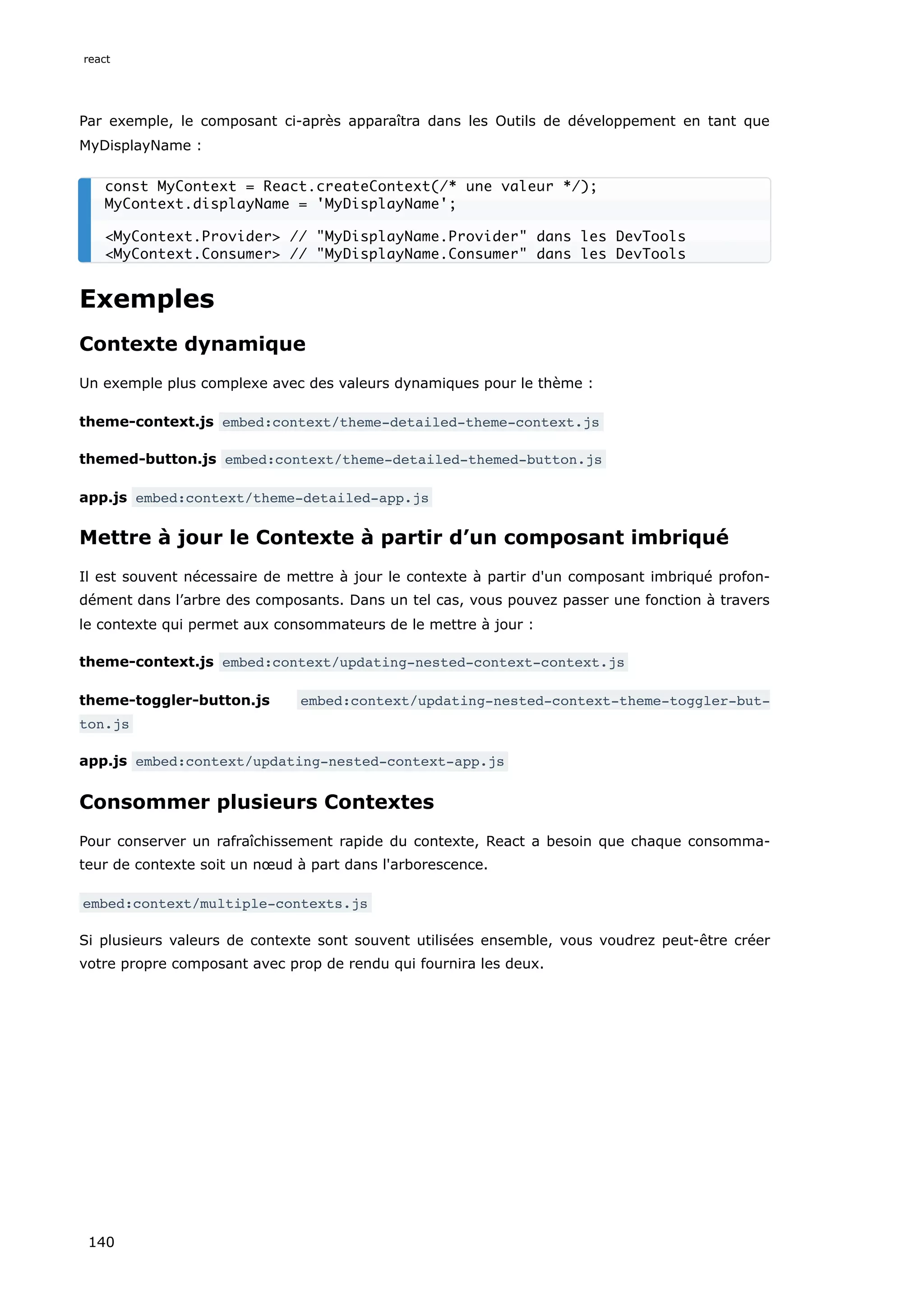 Par exemple, le composant ci-après apparaîtra dans les Outils de développement en tant que
MyDisplayName :
Exemples
Contexte dynamique
Un exemple plus complexe avec des valeurs dynamiques pour le thème :
theme-context.js embed:context/theme-detailed-theme-context.js
themed-button.js embed:context/theme-detailed-themed-button.js
app.js embed:context/theme-detailed-app.js
Mettre à jour le Contexte à partir d’un composant imbriqué
Il est souvent nécessaire de mettre à jour le contexte à partir d'un composant imbriqué profon-
dément dans l’arbre des composants. Dans un tel cas, vous pouvez passer une fonction à travers
le contexte qui permet aux consommateurs de le mettre à jour :
theme-context.js embed:context/updating-nested-context-context.js
theme-toggler-button.js embed:context/updating-nested-context-theme-toggler-but‐
ton.js
app.js embed:context/updating-nested-context-app.js
Consommer plusieurs Contextes
Pour conserver un rafraîchissement rapide du contexte, React a besoin que chaque consomma-
teur de contexte soit un nœud à part dans l'arborescence.
embed:context/multiple-contexts.js
Si plusieurs valeurs de contexte sont souvent utilisées ensemble, vous voudrez peut-être créer
votre propre composant avec prop de rendu qui fournira les deux.
const MyContext = React.createContext(/* une valeur */);
MyContext.displayName = 'MyDisplayName';
<MyContext.Provider> // "MyDisplayName.Provider" dans les DevTools
<MyContext.Consumer> // "MyDisplayName.Consumer" dans les DevTools
react
140
 