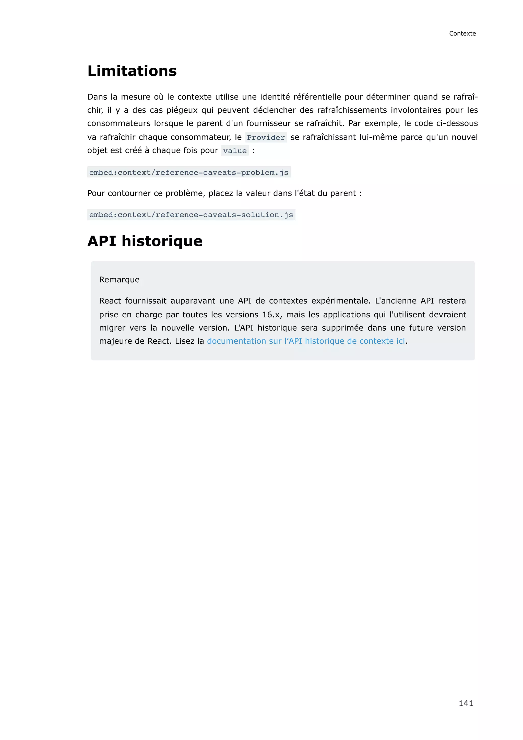 Limitations
Dans la mesure où le contexte utilise une identité référentielle pour déterminer quand se rafraî-
chir, il y a des cas piégeux qui peuvent déclencher des rafraîchissements involontaires pour les
consommateurs lorsque le parent d'un fournisseur se rafraîchit. Par exemple, le code ci-dessous
va rafraîchir chaque consommateur, le Provider se rafraîchissant lui-même parce qu'un nouvel
objet est créé à chaque fois pour value :
embed:context/reference-caveats-problem.js
Pour contourner ce problème, placez la valeur dans l'état du parent :
embed:context/reference-caveats-solution.js
API historique
Remarque
React fournissait auparavant une API de contextes expérimentale. L'ancienne API restera
prise en charge par toutes les versions 16.x, mais les applications qui l'utilisent devraient
migrer vers la nouvelle version. L'API historique sera supprimée dans une future version
majeure de React. Lisez la documentation sur l’API historique de contexte ici.
Contexte
141
 
