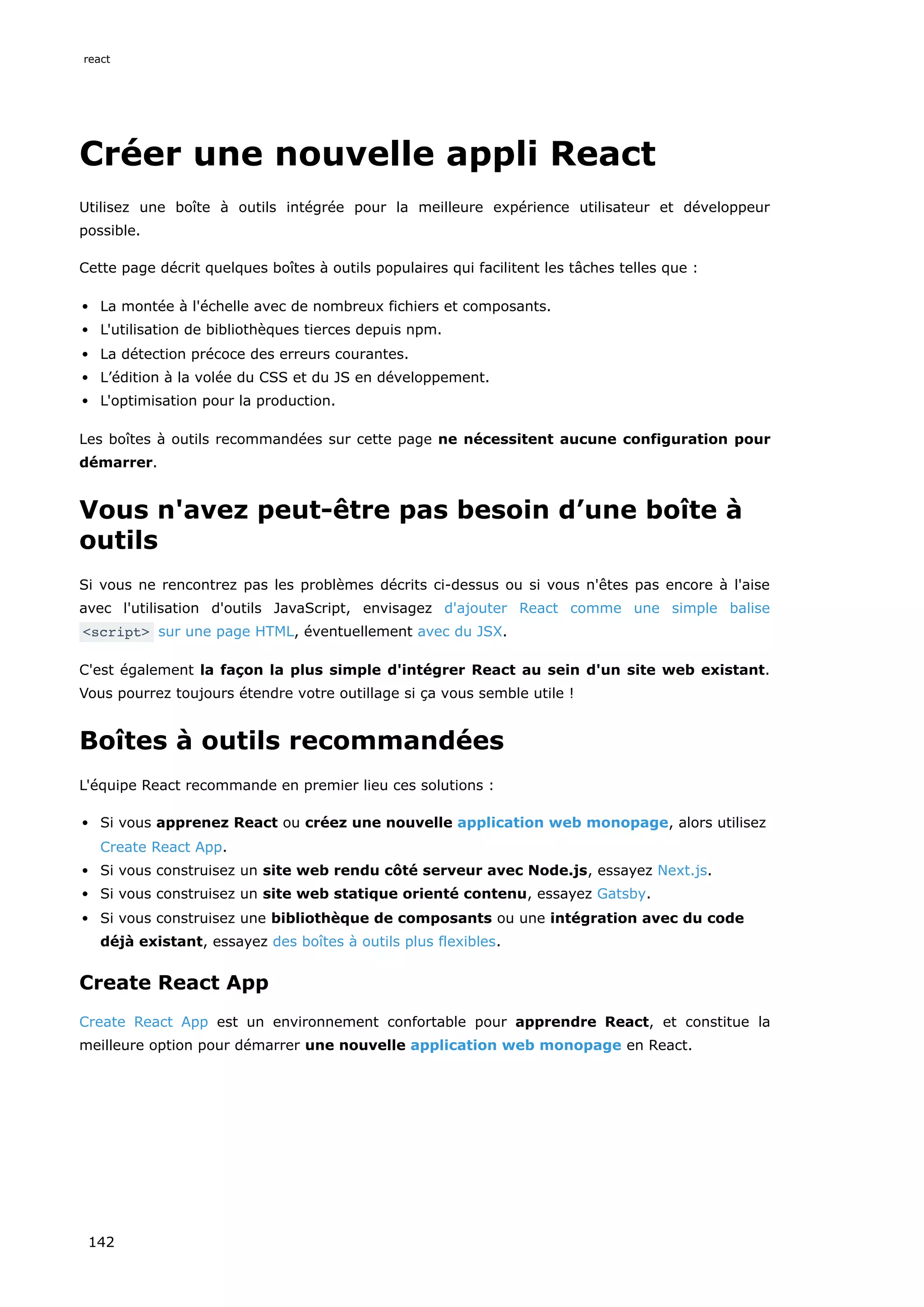 Créer une nouvelle appli React
Utilisez une boîte à outils intégrée pour la meilleure expérience utilisateur et développeur
possible.
Cette page décrit quelques boîtes à outils populaires qui facilitent les tâches telles que :
La montée à l'échelle avec de nombreux fichiers et composants.
L'utilisation de bibliothèques tierces depuis npm.
La détection précoce des erreurs courantes.
L’édition à la volée du CSS et du JS en développement.
L'optimisation pour la production.
Les boîtes à outils recommandées sur cette page ne nécessitent aucune configuration pour
démarrer.
Vous n'avez peut-être pas besoin d’une boîte à
outils
Si vous ne rencontrez pas les problèmes décrits ci-dessus ou si vous n'êtes pas encore à l'aise
avec l'utilisation d'outils JavaScript, envisagez d'ajouter React comme une simple balise
<script> sur une page HTML, éventuellement avec du JSX.
C'est également la façon la plus simple d'intégrer React au sein d'un site web existant.
Vous pourrez toujours étendre votre outillage si ça vous semble utile !
Boîtes à outils recommandées
L'équipe React recommande en premier lieu ces solutions :
Si vous apprenez React ou créez une nouvelle application web monopage, alors utilisez
Create React App.
Si vous construisez un site web rendu côté serveur avec Node.js, essayez Next.js.
Si vous construisez un site web statique orienté contenu, essayez Gatsby.
Si vous construisez une bibliothèque de composants ou une intégration avec du code
déjà existant, essayez des boîtes à outils plus flexibles.
Create React App
Create React App est un environnement confortable pour apprendre React, et constitue la
meilleure option pour démarrer une nouvelle application web monopage en React.
react
142
 