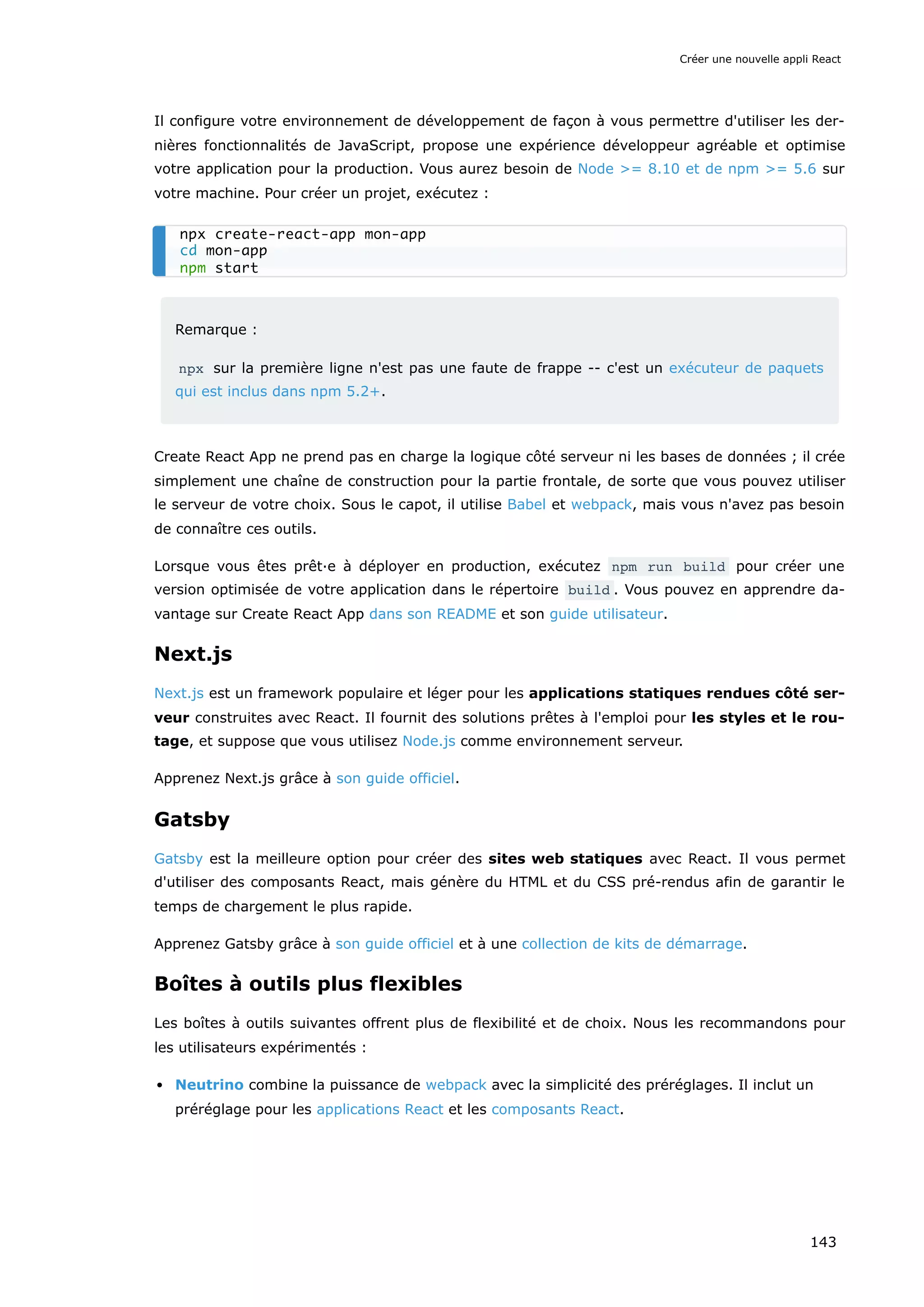 Il configure votre environnement de développement de façon à vous permettre d'utiliser les der-
nières fonctionnalités de JavaScript, propose une expérience développeur agréable et optimise
votre application pour la production. Vous aurez besoin de Node >= 8.10 et de npm >= 5.6 sur
votre machine. Pour créer un projet, exécutez :
Remarque :
npx sur la première ligne n'est pas une faute de frappe -- c'est un exécuteur de paquets
qui est inclus dans npm 5.2+.
Create React App ne prend pas en charge la logique côté serveur ni les bases de données ; il crée
simplement une chaîne de construction pour la partie frontale, de sorte que vous pouvez utiliser
le serveur de votre choix. Sous le capot, il utilise Babel et webpack, mais vous n'avez pas besoin
de connaître ces outils.
Lorsque vous êtes prêt·e à déployer en production, exécutez npm run build pour créer une
version optimisée de votre application dans le répertoire build . Vous pouvez en apprendre da-
vantage sur Create React App dans son README et son guide utilisateur.
Next.js
Next.js est un framework populaire et léger pour les applications statiques rendues côté ser-
veur construites avec React. Il fournit des solutions prêtes à l'emploi pour les styles et le rou-
tage, et suppose que vous utilisez Node.js comme environnement serveur.
Apprenez Next.js grâce à son guide officiel.
Gatsby
Gatsby est la meilleure option pour créer des sites web statiques avec React. Il vous permet
d'utiliser des composants React, mais génère du HTML et du CSS pré-rendus afin de garantir le
temps de chargement le plus rapide.
Apprenez Gatsby grâce à son guide officiel et à une collection de kits de démarrage.
Boîtes à outils plus flexibles
Les boîtes à outils suivantes offrent plus de flexibilité et de choix. Nous les recommandons pour
les utilisateurs expérimentés :
Neutrino combine la puissance de webpack avec la simplicité des préréglages. Il inclut un
préréglage pour les applications React et les composants React.
npx create-react-app mon-app
cd mon-app
npm start
Créer une nouvelle appli React
143
 