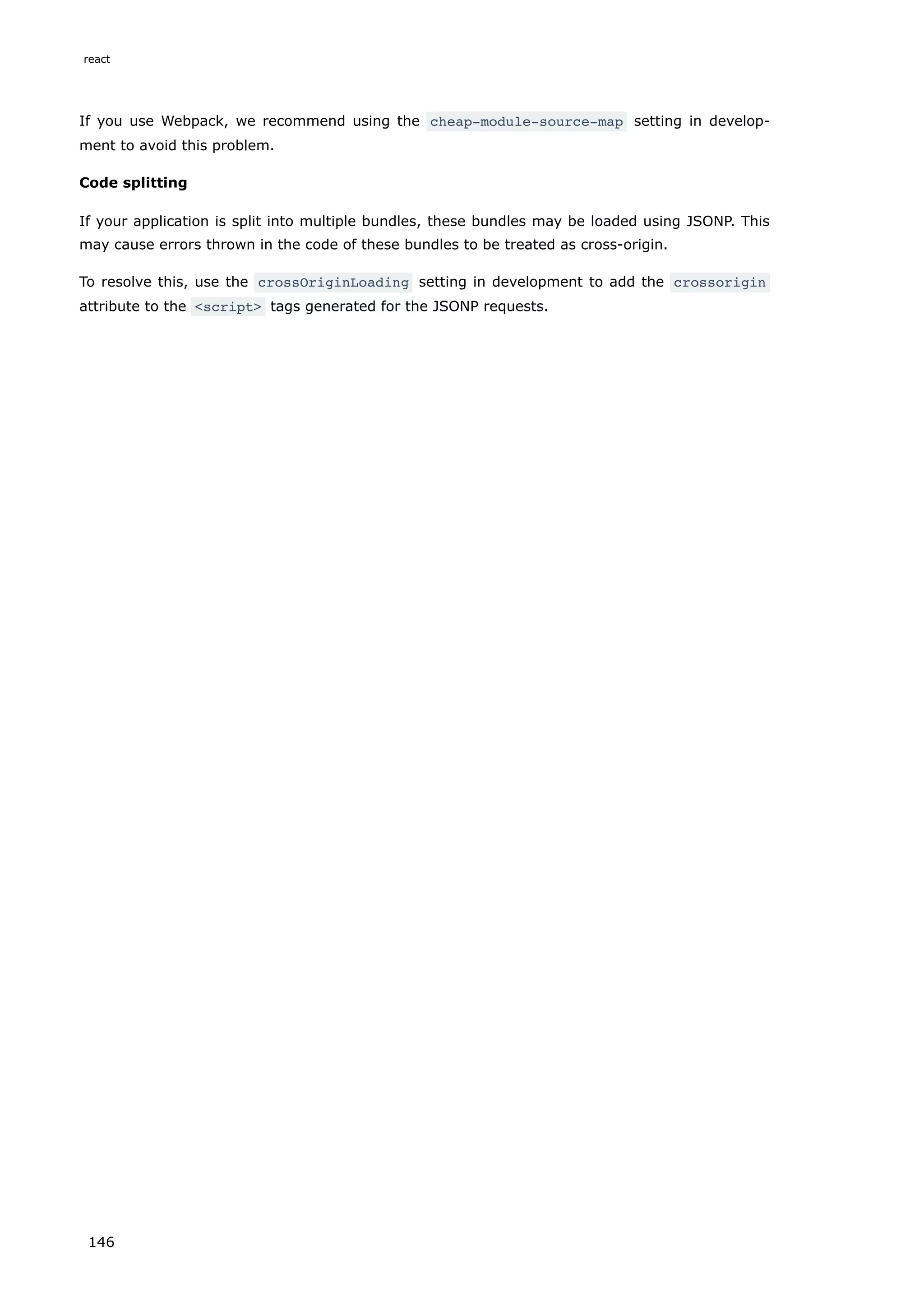 If you use Webpack, we recommend using the cheap-module-source-map setting in develop-
ment to avoid this problem.
Code splitting
If your application is split into multiple bundles, these bundles may be loaded using JSONP. This
may cause errors thrown in the code of these bundles to be treated as cross-origin.
To resolve this, use the crossOriginLoading setting in development to add the crossorigin
attribute to the <script> tags generated for the JSONP requests.
react
146
 