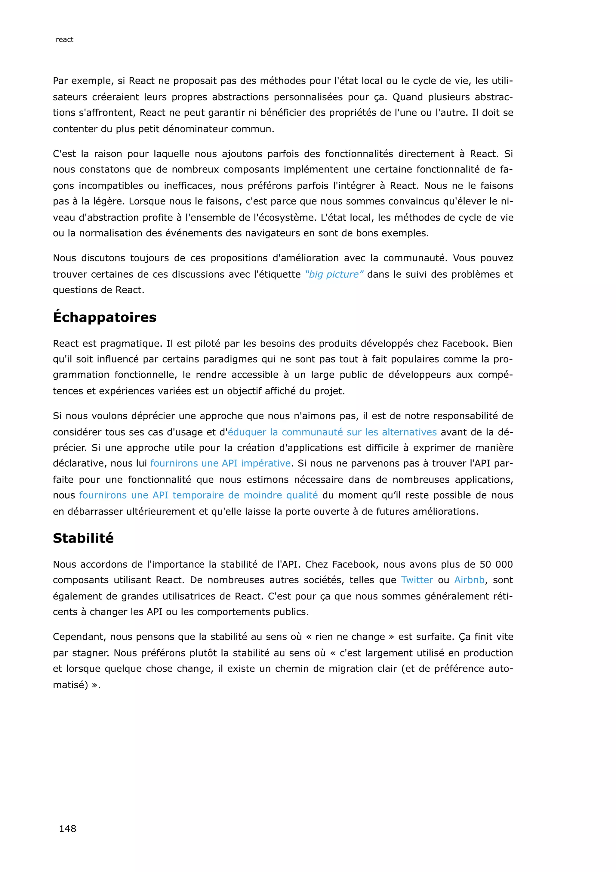 Par exemple, si React ne proposait pas des méthodes pour l'état local ou le cycle de vie, les utili-
sateurs créeraient leurs propres abstractions personnalisées pour ça. Quand plusieurs abstrac-
tions s'affrontent, React ne peut garantir ni bénéficier des propriétés de l'une ou l'autre. Il doit se
contenter du plus petit dénominateur commun.
C'est la raison pour laquelle nous ajoutons parfois des fonctionnalités directement à React. Si
nous constatons que de nombreux composants implémentent une certaine fonctionnalité de fa-
çons incompatibles ou inefficaces, nous préférons parfois l'intégrer à React. Nous ne le faisons
pas à la légère. Lorsque nous le faisons, c'est parce que nous sommes convaincus qu'élever le ni-
veau d'abstraction profite à l'ensemble de l'écosystème. L'état local, les méthodes de cycle de vie
ou la normalisation des événements des navigateurs en sont de bons exemples.
Nous discutons toujours de ces propositions d'amélioration avec la communauté. Vous pouvez
trouver certaines de ces discussions avec l'étiquette “big picture” dans le suivi des problèmes et
questions de React.
Échappatoires
React est pragmatique. Il est piloté par les besoins des produits développés chez Facebook. Bien
qu'il soit influencé par certains paradigmes qui ne sont pas tout à fait populaires comme la pro-
grammation fonctionnelle, le rendre accessible à un large public de développeurs aux compé-
tences et expériences variées est un objectif affiché du projet.
Si nous voulons déprécier une approche que nous n'aimons pas, il est de notre responsabilité de
considérer tous ses cas d'usage et d'éduquer la communauté sur les alternatives avant de la dé-
précier. Si une approche utile pour la création d'applications est difficile à exprimer de manière
déclarative, nous lui fournirons une API impérative. Si nous ne parvenons pas à trouver l'API par-
faite pour une fonctionnalité que nous estimons nécessaire dans de nombreuses applications,
nous fournirons une API temporaire de moindre qualité du moment qu’il reste possible de nous
en débarrasser ultérieurement et qu'elle laisse la porte ouverte à de futures améliorations.
Stabilité
Nous accordons de l'importance la stabilité de l'API. Chez Facebook, nous avons plus de 50 000
composants utilisant React. De nombreuses autres sociétés, telles que Twitter ou Airbnb, sont
également de grandes utilisatrices de React. C'est pour ça que nous sommes généralement réti-
cents à changer les API ou les comportements publics.
Cependant, nous pensons que la stabilité au sens où « rien ne change » est surfaite. Ça finit vite
par stagner. Nous préférons plutôt la stabilité au sens où « c'est largement utilisé en production
et lorsque quelque chose change, il existe un chemin de migration clair (et de préférence auto-
matisé) ».
react
148
 