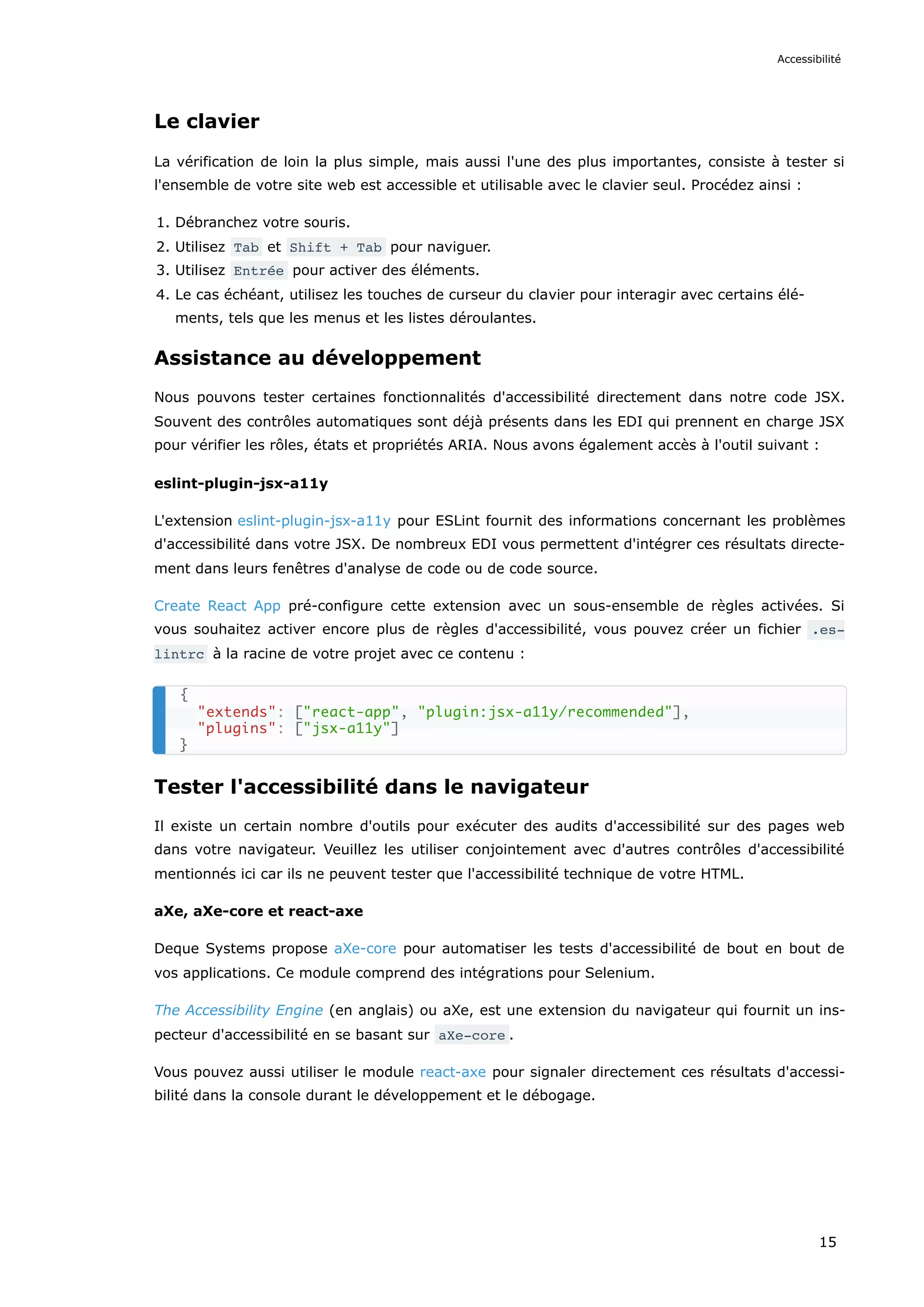 Le clavier
La vérification de loin la plus simple, mais aussi l'une des plus importantes, consiste à tester si
l'ensemble de votre site web est accessible et utilisable avec le clavier seul. Procédez ainsi :
1. Débranchez votre souris.
2. Utilisez Tab et Shift + Tab pour naviguer.
3. Utilisez Entrée pour activer des éléments.
4. Le cas échéant, utilisez les touches de curseur du clavier pour interagir avec certains élé-
ments, tels que les menus et les listes déroulantes.
Assistance au développement
Nous pouvons tester certaines fonctionnalités d'accessibilité directement dans notre code JSX.
Souvent des contrôles automatiques sont déjà présents dans les EDI qui prennent en charge JSX
pour vérifier les rôles, états et propriétés ARIA. Nous avons également accès à l'outil suivant :
eslint-plugin-jsx-a11y
L'extension eslint-plugin-jsx-a11y pour ESLint fournit des informations concernant les problèmes
d'accessibilité dans votre JSX. De nombreux EDI vous permettent d'intégrer ces résultats directe-
ment dans leurs fenêtres d'analyse de code ou de code source.
Create React App pré-configure cette extension avec un sous-ensemble de règles activées. Si
vous souhaitez activer encore plus de règles d'accessibilité, vous pouvez créer un fichier .es‐
lintrc à la racine de votre projet avec ce contenu :
Tester l'accessibilité dans le navigateur
Il existe un certain nombre d'outils pour exécuter des audits d'accessibilité sur des pages web
dans votre navigateur. Veuillez les utiliser conjointement avec d'autres contrôles d'accessibilité
mentionnés ici car ils ne peuvent tester que l'accessibilité technique de votre HTML.
aXe, aXe-core et react-axe
Deque Systems propose aXe-core pour automatiser les tests d'accessibilité de bout en bout de
vos applications. Ce module comprend des intégrations pour Selenium.
The Accessibility Engine (en anglais) ou aXe, est une extension du navigateur qui fournit un ins-
pecteur d'accessibilité en se basant sur aXe-core .
Vous pouvez aussi utiliser le module react-axe pour signaler directement ces résultats d'accessi-
bilité dans la console durant le développement et le débogage.
{
"extends": ["react-app", "plugin:jsx-a11y/recommended"],
"plugins": ["jsx-a11y"]
}
Accessibilité
15
 