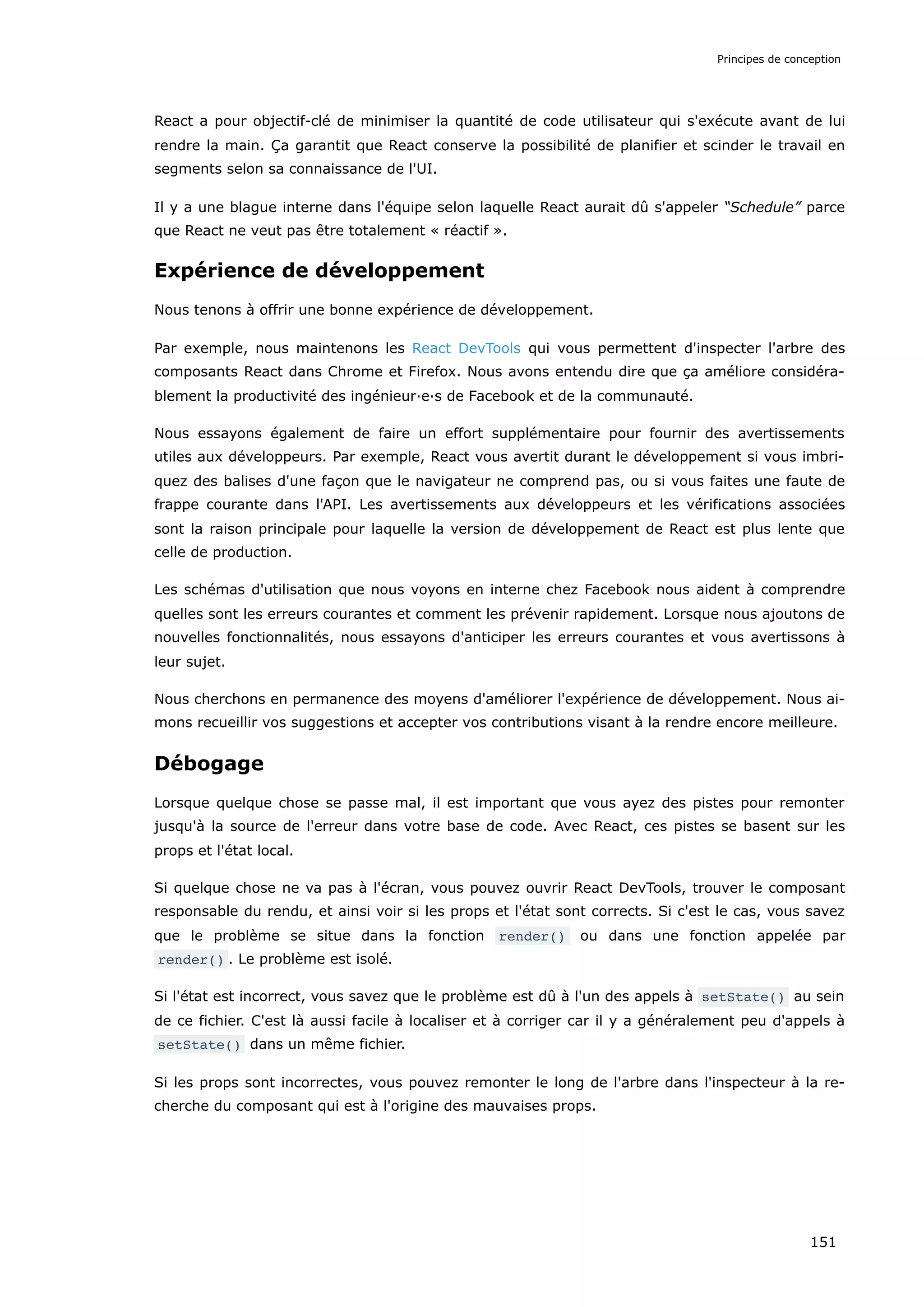 React a pour objectif-clé de minimiser la quantité de code utilisateur qui s'exécute avant de lui
rendre la main. Ça garantit que React conserve la possibilité de planifier et scinder le travail en
segments selon sa connaissance de l'UI.
Il y a une blague interne dans l'équipe selon laquelle React aurait dû s'appeler “Schedule” parce
que React ne veut pas être totalement « réactif ».
Expérience de développement
Nous tenons à offrir une bonne expérience de développement.
Par exemple, nous maintenons les React DevTools qui vous permettent d'inspecter l'arbre des
composants React dans Chrome et Firefox. Nous avons entendu dire que ça améliore considéra-
blement la productivité des ingénieur·e·s de Facebook et de la communauté.
Nous essayons également de faire un effort supplémentaire pour fournir des avertissements
utiles aux développeurs. Par exemple, React vous avertit durant le développement si vous imbri-
quez des balises d'une façon que le navigateur ne comprend pas, ou si vous faites une faute de
frappe courante dans l'API. Les avertissements aux développeurs et les vérifications associées
sont la raison principale pour laquelle la version de développement de React est plus lente que
celle de production.
Les schémas d'utilisation que nous voyons en interne chez Facebook nous aident à comprendre
quelles sont les erreurs courantes et comment les prévenir rapidement. Lorsque nous ajoutons de
nouvelles fonctionnalités, nous essayons d'anticiper les erreurs courantes et vous avertissons à
leur sujet.
Nous cherchons en permanence des moyens d'améliorer l'expérience de développement. Nous ai-
mons recueillir vos suggestions et accepter vos contributions visant à la rendre encore meilleure.
Débogage
Lorsque quelque chose se passe mal, il est important que vous ayez des pistes pour remonter
jusqu'à la source de l'erreur dans votre base de code. Avec React, ces pistes se basent sur les
props et l'état local.
Si quelque chose ne va pas à l'écran, vous pouvez ouvrir React DevTools, trouver le composant
responsable du rendu, et ainsi voir si les props et l'état sont corrects. Si c'est le cas, vous savez
que le problème se situe dans la fonction render() ou dans une fonction appelée par
render() . Le problème est isolé.
Si l'état est incorrect, vous savez que le problème est dû à l'un des appels à setState() au sein
de ce fichier. C'est là aussi facile à localiser et à corriger car il y a généralement peu d'appels à
setState() dans un même fichier.
Si les props sont incorrectes, vous pouvez remonter le long de l'arbre dans l'inspecteur à la re-
cherche du composant qui est à l'origine des mauvaises props.
Principes de conception
151
 