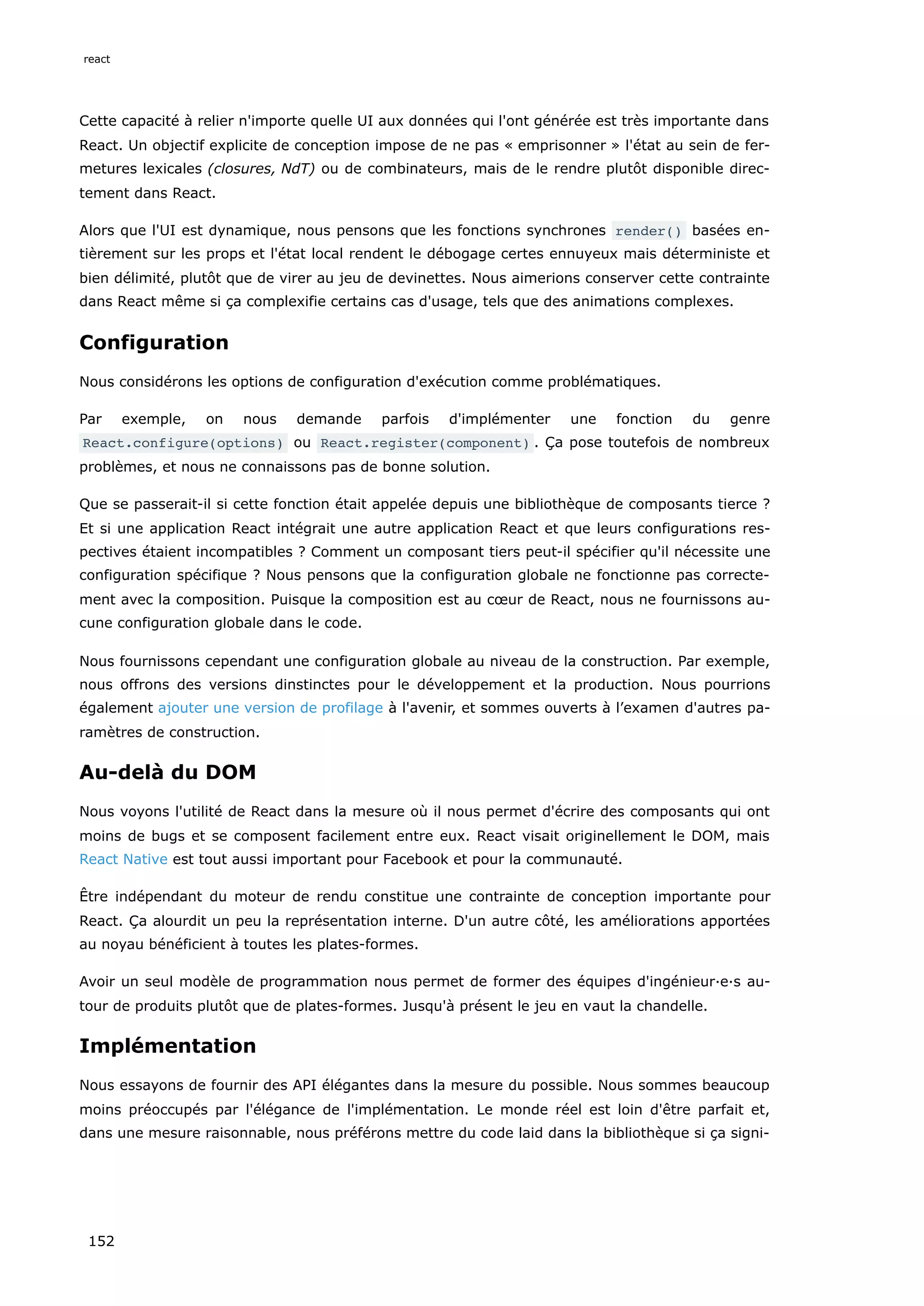 Cette capacité à relier n'importe quelle UI aux données qui l'ont générée est très importante dans
React. Un objectif explicite de conception impose de ne pas « emprisonner » l'état au sein de fer-
metures lexicales (closures, NdT) ou de combinateurs, mais de le rendre plutôt disponible direc-
tement dans React.
Alors que l'UI est dynamique, nous pensons que les fonctions synchrones render() basées en-
tièrement sur les props et l'état local rendent le débogage certes ennuyeux mais déterministe et
bien délimité, plutôt que de virer au jeu de devinettes. Nous aimerions conserver cette contrainte
dans React même si ça complexifie certains cas d'usage, tels que des animations complexes.
Configuration
Nous considérons les options de configuration d'exécution comme problématiques.
Par exemple, on nous demande parfois d'implémenter une fonction du genre
React.configure(options) ou React.register(component) . Ça pose toutefois de nombreux
problèmes, et nous ne connaissons pas de bonne solution.
Que se passerait-il si cette fonction était appelée depuis une bibliothèque de composants tierce ?
Et si une application React intégrait une autre application React et que leurs configurations res-
pectives étaient incompatibles ? Comment un composant tiers peut-il spécifier qu'il nécessite une
configuration spécifique ? Nous pensons que la configuration globale ne fonctionne pas correcte-
ment avec la composition. Puisque la composition est au cœur de React, nous ne fournissons au-
cune configuration globale dans le code.
Nous fournissons cependant une configuration globale au niveau de la construction. Par exemple,
nous offrons des versions dinstinctes pour le développement et la production. Nous pourrions
également ajouter une version de profilage à l'avenir, et sommes ouverts à l’examen d'autres pa-
ramètres de construction.
Au-delà du DOM
Nous voyons l'utilité de React dans la mesure où il nous permet d'écrire des composants qui ont
moins de bugs et se composent facilement entre eux. React visait originellement le DOM, mais
React Native est tout aussi important pour Facebook et pour la communauté.
Être indépendant du moteur de rendu constitue une contrainte de conception importante pour
React. Ça alourdit un peu la représentation interne. D'un autre côté, les améliorations apportées
au noyau bénéficient à toutes les plates-formes.
Avoir un seul modèle de programmation nous permet de former des équipes d'ingénieur·e·s au-
tour de produits plutôt que de plates-formes. Jusqu'à présent le jeu en vaut la chandelle.
Implémentation
Nous essayons de fournir des API élégantes dans la mesure du possible. Nous sommes beaucoup
moins préoccupés par l'élégance de l'implémentation. Le monde réel est loin d'être parfait et,
dans une mesure raisonnable, nous préférons mettre du code laid dans la bibliothèque si ça signi-
react
152
 
