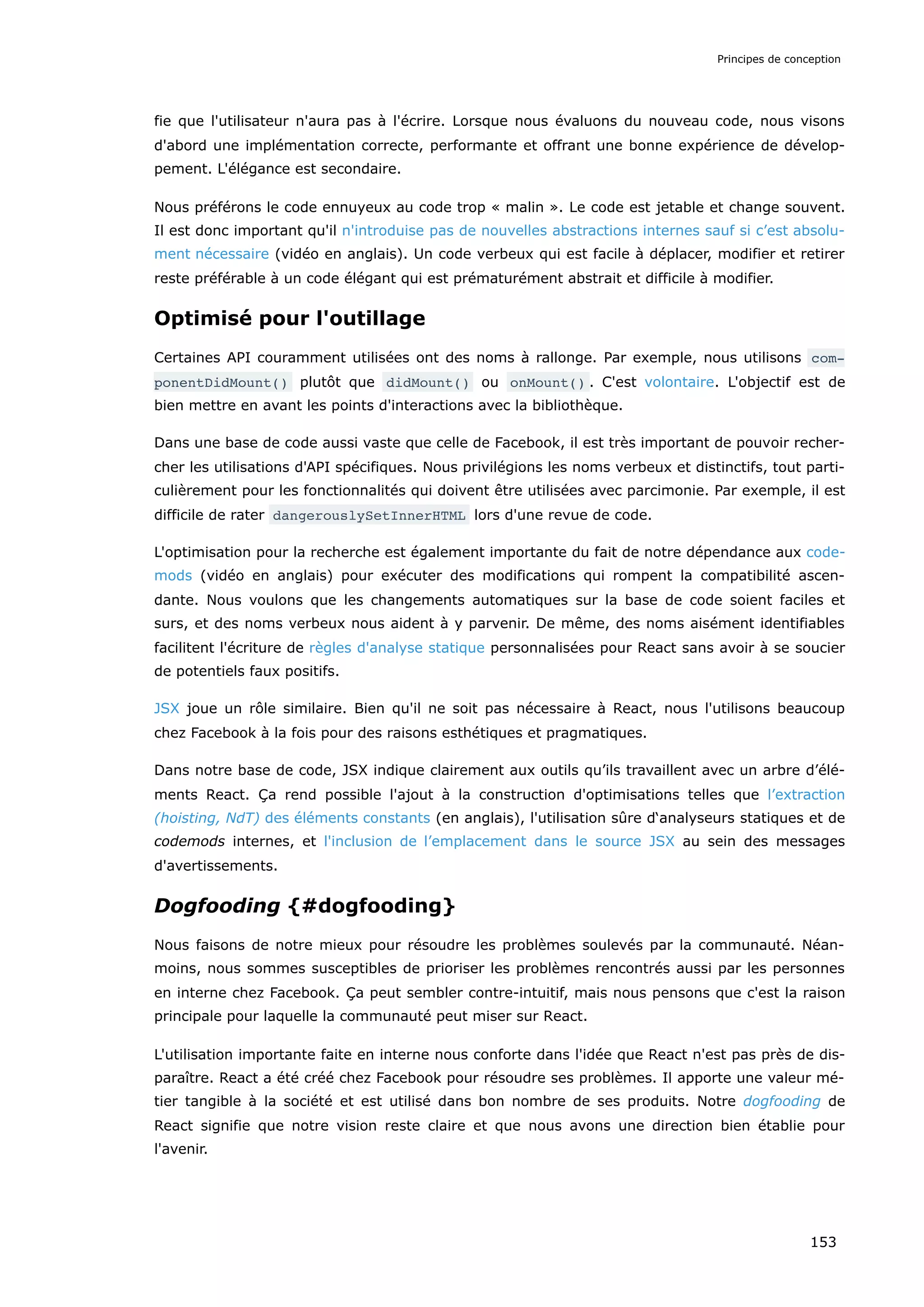 fie que l'utilisateur n'aura pas à l'écrire. Lorsque nous évaluons du nouveau code, nous visons
d'abord une implémentation correcte, performante et offrant une bonne expérience de dévelop-
pement. L'élégance est secondaire.
Nous préférons le code ennuyeux au code trop « malin ». Le code est jetable et change souvent.
Il est donc important qu'il n'introduise pas de nouvelles abstractions internes sauf si c’est absolu-
ment nécessaire (vidéo en anglais). Un code verbeux qui est facile à déplacer, modifier et retirer
reste préférable à un code élégant qui est prématurément abstrait et difficile à modifier.
Optimisé pour l'outillage
Certaines API couramment utilisées ont des noms à rallonge. Par exemple, nous utilisons com‐
ponentDidMount() plutôt que didMount() ou onMount() . C'est volontaire. L'objectif est de
bien mettre en avant les points d'interactions avec la bibliothèque.
Dans une base de code aussi vaste que celle de Facebook, il est très important de pouvoir recher-
cher les utilisations d'API spécifiques. Nous privilégions les noms verbeux et distinctifs, tout parti-
culièrement pour les fonctionnalités qui doivent être utilisées avec parcimonie. Par exemple, il est
difficile de rater dangerouslySetInnerHTML lors d'une revue de code.
L'optimisation pour la recherche est également importante du fait de notre dépendance aux code-
mods (vidéo en anglais) pour exécuter des modifications qui rompent la compatibilité ascen-
dante. Nous voulons que les changements automatiques sur la base de code soient faciles et
surs, et des noms verbeux nous aident à y parvenir. De même, des noms aisément identifiables
facilitent l'écriture de règles d'analyse statique personnalisées pour React sans avoir à se soucier
de potentiels faux positifs.
JSX joue un rôle similaire. Bien qu'il ne soit pas nécessaire à React, nous l'utilisons beaucoup
chez Facebook à la fois pour des raisons esthétiques et pragmatiques.
Dans notre base de code, JSX indique clairement aux outils qu’ils travaillent avec un arbre d’élé-
ments React. Ça rend possible l'ajout à la construction d'optimisations telles que l’extraction
(hoisting, NdT) des éléments constants (en anglais), l'utilisation sûre d‘analyseurs statiques et de
codemods internes, et l'inclusion de l’emplacement dans le source JSX au sein des messages
d'avertissements.
Dogfooding {#dogfooding}
Nous faisons de notre mieux pour résoudre les problèmes soulevés par la communauté. Néan-
moins, nous sommes susceptibles de prioriser les problèmes rencontrés aussi par les personnes
en interne chez Facebook. Ça peut sembler contre-intuitif, mais nous pensons que c'est la raison
principale pour laquelle la communauté peut miser sur React.
L'utilisation importante faite en interne nous conforte dans l'idée que React n'est pas près de dis-
paraître. React a été créé chez Facebook pour résoudre ses problèmes. Il apporte une valeur mé-
tier tangible à la société et est utilisé dans bon nombre de ses produits. Notre dogfooding de
React signifie que notre vision reste claire et que nous avons une direction bien établie pour
l'avenir.
Principes de conception
153
 