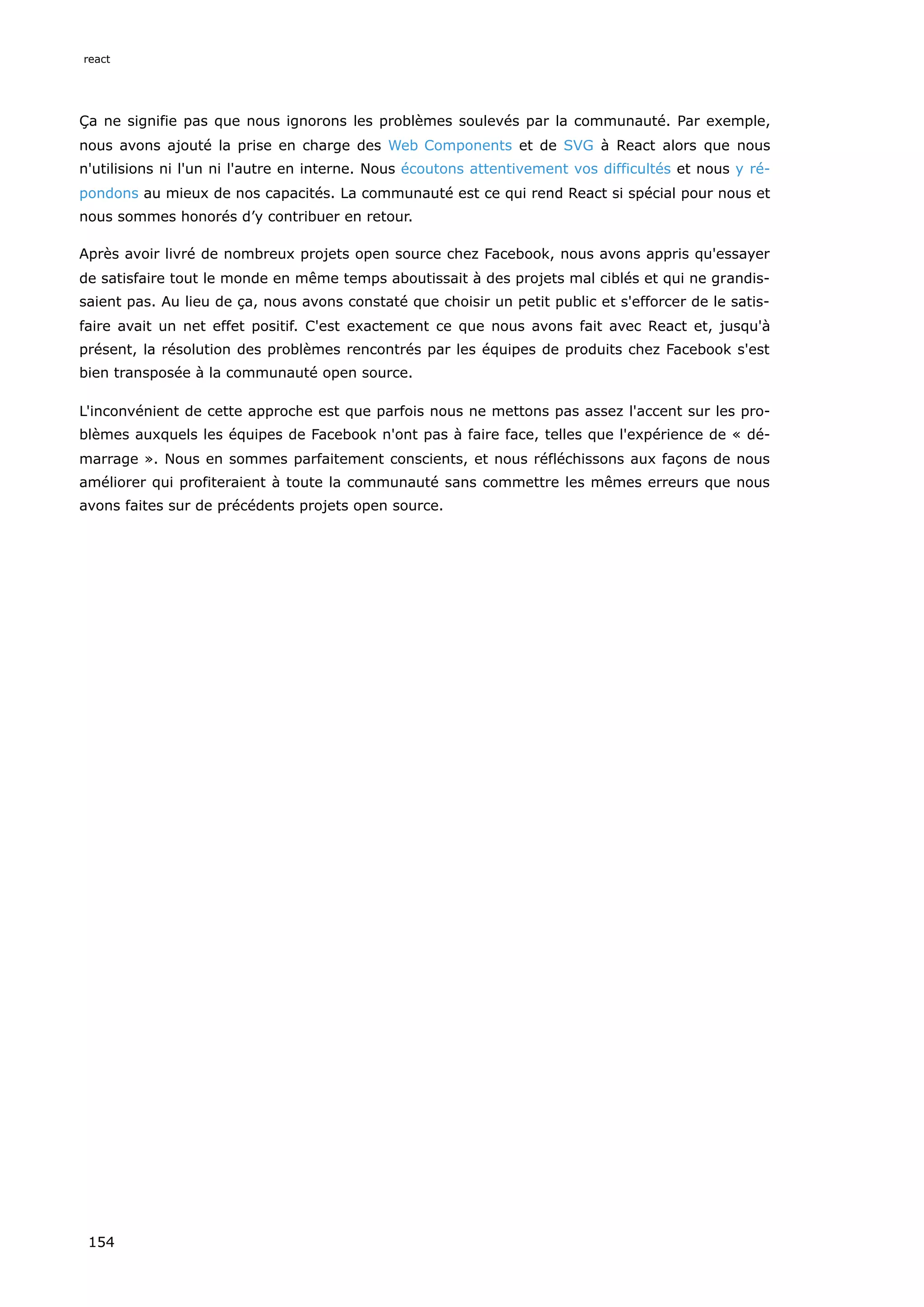 Ça ne signifie pas que nous ignorons les problèmes soulevés par la communauté. Par exemple,
nous avons ajouté la prise en charge des Web Components et de SVG à React alors que nous
n'utilisions ni l'un ni l'autre en interne. Nous écoutons attentivement vos difficultés et nous y ré-
pondons au mieux de nos capacités. La communauté est ce qui rend React si spécial pour nous et
nous sommes honorés d’y contribuer en retour.
Après avoir livré de nombreux projets open source chez Facebook, nous avons appris qu'essayer
de satisfaire tout le monde en même temps aboutissait à des projets mal ciblés et qui ne grandis-
saient pas. Au lieu de ça, nous avons constaté que choisir un petit public et s'efforcer de le satis-
faire avait un net effet positif. C'est exactement ce que nous avons fait avec React et, jusqu'à
présent, la résolution des problèmes rencontrés par les équipes de produits chez Facebook s'est
bien transposée à la communauté open source.
L'inconvénient de cette approche est que parfois nous ne mettons pas assez l'accent sur les pro-
blèmes auxquels les équipes de Facebook n'ont pas à faire face, telles que l'expérience de « dé-
marrage ». Nous en sommes parfaitement conscients, et nous réfléchissons aux façons de nous
améliorer qui profiteraient à toute la communauté sans commettre les mêmes erreurs que nous
avons faites sur de précédents projets open source.
react
154
 