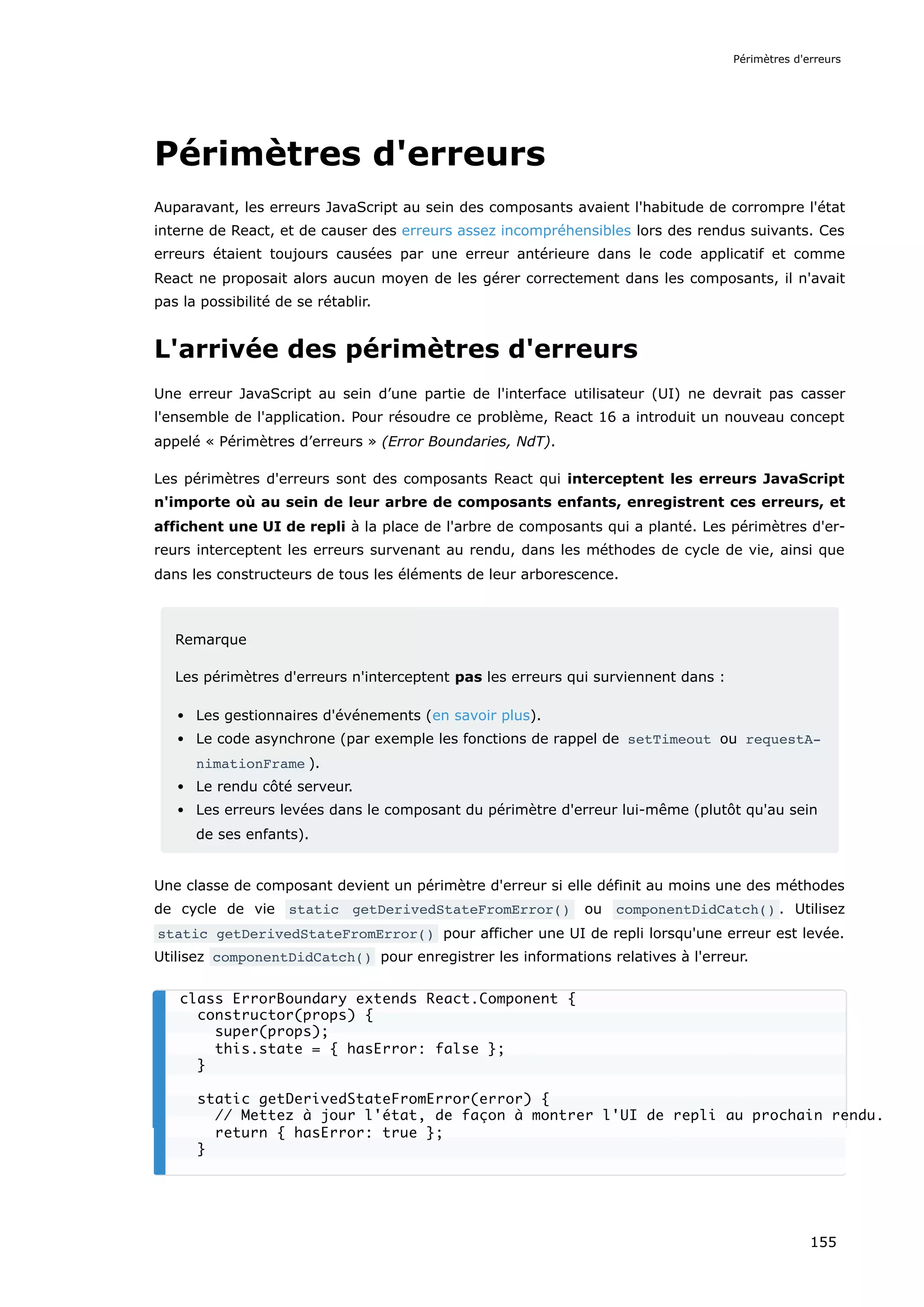 Périmètres d'erreurs
Auparavant, les erreurs JavaScript au sein des composants avaient l'habitude de corrompre l'état
interne de React, et de causer des erreurs assez incompréhensibles lors des rendus suivants. Ces
erreurs étaient toujours causées par une erreur antérieure dans le code applicatif et comme
React ne proposait alors aucun moyen de les gérer correctement dans les composants, il n'avait
pas la possibilité de se rétablir.
L'arrivée des périmètres d'erreurs
Une erreur JavaScript au sein d’une partie de l'interface utilisateur (UI) ne devrait pas casser
l'ensemble de l'application. Pour résoudre ce problème, React 16 a introduit un nouveau concept
appelé « Périmètres d’erreurs » (Error Boundaries, NdT).
Les périmètres d'erreurs sont des composants React qui interceptent les erreurs JavaScript
n'importe où au sein de leur arbre de composants enfants, enregistrent ces erreurs, et
affichent une UI de repli à la place de l'arbre de composants qui a planté. Les périmètres d'er-
reurs interceptent les erreurs survenant au rendu, dans les méthodes de cycle de vie, ainsi que
dans les constructeurs de tous les éléments de leur arborescence.
Remarque
Les périmètres d'erreurs n'interceptent pas les erreurs qui surviennent dans :
Les gestionnaires d'événements (en savoir plus).
Le code asynchrone (par exemple les fonctions de rappel de setTimeout ou requestA‐
nimationFrame ).
Le rendu côté serveur.
Les erreurs levées dans le composant du périmètre d'erreur lui-même (plutôt qu'au sein
de ses enfants).
Une classe de composant devient un périmètre d'erreur si elle définit au moins une des méthodes
de cycle de vie static getDerivedStateFromError() ou componentDidCatch() . Utilisez
static getDerivedStateFromError() pour afficher une UI de repli lorsqu'une erreur est levée.
Utilisez componentDidCatch() pour enregistrer les informations relatives à l'erreur.
class ErrorBoundary extends React.Component {
constructor(props) {
super(props);
this.state = { hasError: false };
}
static getDerivedStateFromError(error) {
// Mettez à jour l'état, de façon à montrer l'UI de repli au prochain rendu.
return { hasError: true };
}
Périmètres d'erreurs
155
 