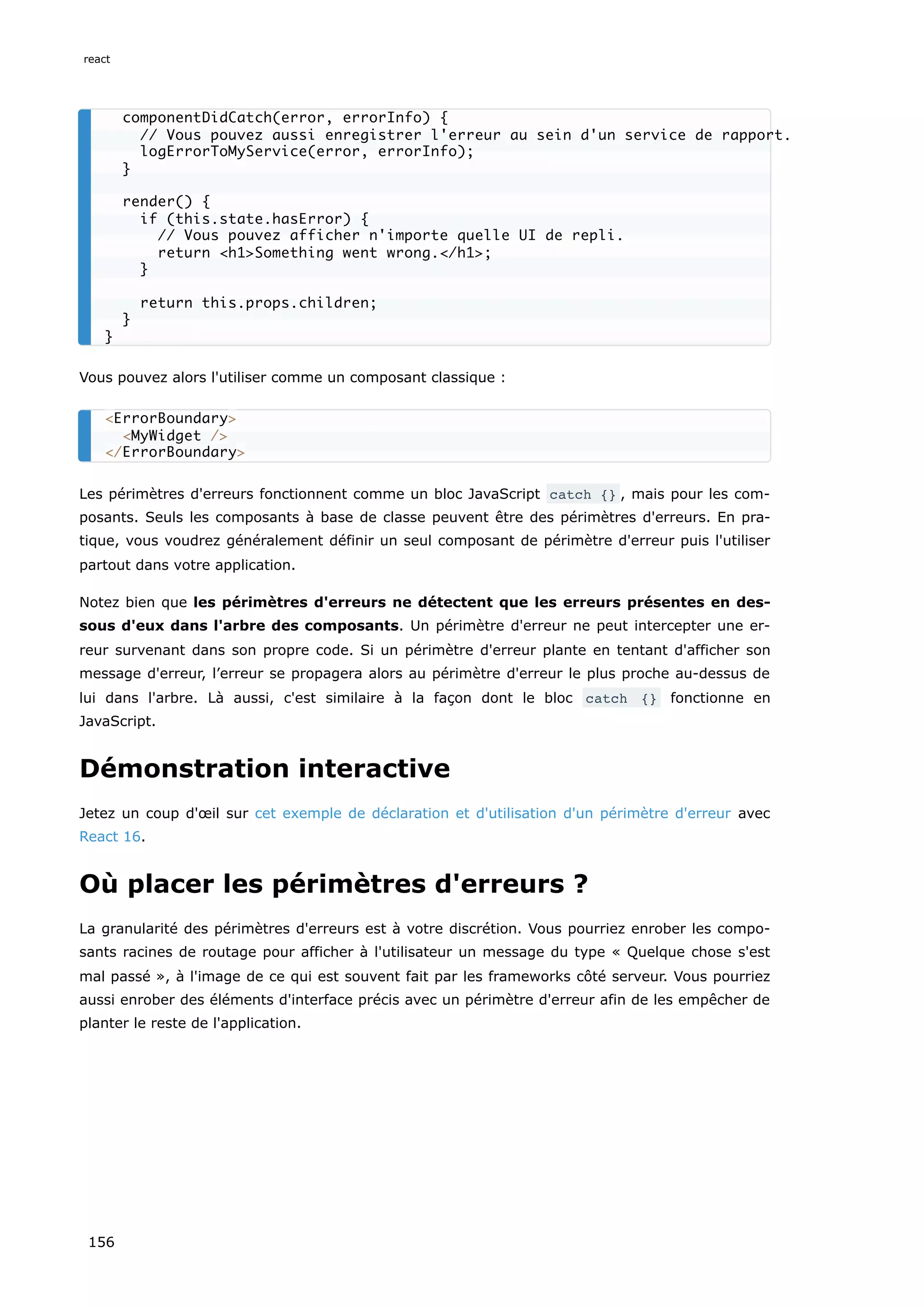 Vous pouvez alors l'utiliser comme un composant classique :
Les périmètres d'erreurs fonctionnent comme un bloc JavaScript catch {} , mais pour les com-
posants. Seuls les composants à base de classe peuvent être des périmètres d'erreurs. En pra-
tique, vous voudrez généralement définir un seul composant de périmètre d'erreur puis l'utiliser
partout dans votre application.
Notez bien que les périmètres d'erreurs ne détectent que les erreurs présentes en des-
sous d'eux dans l'arbre des composants. Un périmètre d'erreur ne peut intercepter une er-
reur survenant dans son propre code. Si un périmètre d'erreur plante en tentant d'afficher son
message d'erreur, l’erreur se propagera alors au périmètre d'erreur le plus proche au-dessus de
lui dans l'arbre. Là aussi, c'est similaire à la façon dont le bloc catch {} fonctionne en
JavaScript.
Démonstration interactive
Jetez un coup d'œil sur cet exemple de déclaration et d'utilisation d'un périmètre d'erreur avec
React 16.
Où placer les périmètres d'erreurs ?
La granularité des périmètres d'erreurs est à votre discrétion. Vous pourriez enrober les compo-
sants racines de routage pour afficher à l'utilisateur un message du type « Quelque chose s'est
mal passé », à l'image de ce qui est souvent fait par les frameworks côté serveur. Vous pourriez
aussi enrober des éléments d'interface précis avec un périmètre d'erreur afin de les empêcher de
planter le reste de l'application.
componentDidCatch(error, errorInfo) {
// Vous pouvez aussi enregistrer l'erreur au sein d'un service de rapport.
logErrorToMyService(error, errorInfo);
}
render() {
if (this.state.hasError) {
// Vous pouvez afficher n'importe quelle UI de repli.
return <h1>Something went wrong.</h1>;
}
return this.props.children;
}
}
<ErrorBoundary>
<MyWidget />
</ErrorBoundary>
react
156
 