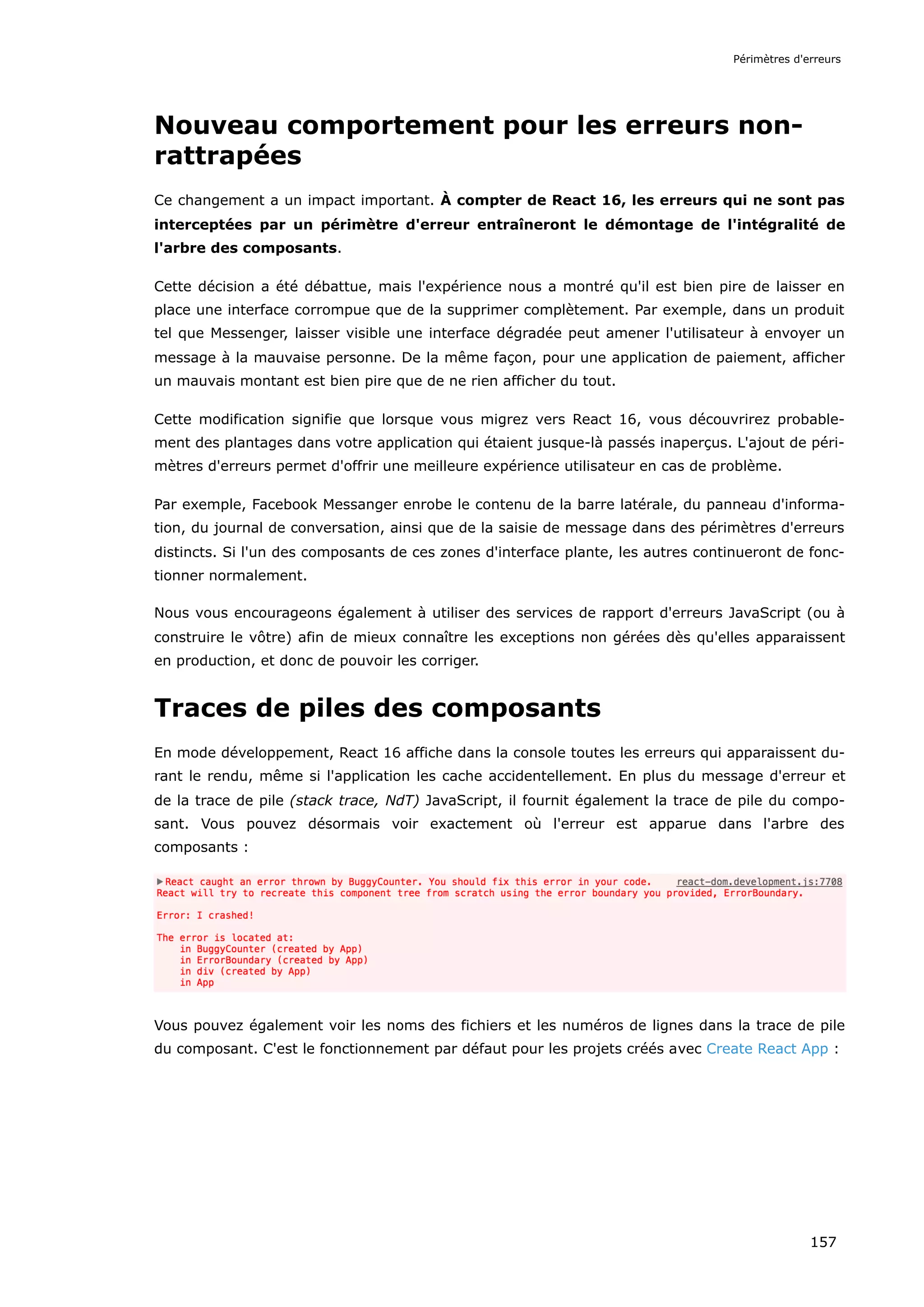 Nouveau comportement pour les erreurs non-
rattrapées
Ce changement a un impact important. À compter de React 16, les erreurs qui ne sont pas
interceptées par un périmètre d'erreur entraîneront le démontage de l'intégralité de
l'arbre des composants.
Cette décision a été débattue, mais l'expérience nous a montré qu'il est bien pire de laisser en
place une interface corrompue que de la supprimer complètement. Par exemple, dans un produit
tel que Messenger, laisser visible une interface dégradée peut amener l'utilisateur à envoyer un
message à la mauvaise personne. De la même façon, pour une application de paiement, afficher
un mauvais montant est bien pire que de ne rien afficher du tout.
Cette modification signifie que lorsque vous migrez vers React 16, vous découvrirez probable-
ment des plantages dans votre application qui étaient jusque-là passés inaperçus. L'ajout de péri-
mètres d'erreurs permet d'offrir une meilleure expérience utilisateur en cas de problème.
Par exemple, Facebook Messanger enrobe le contenu de la barre latérale, du panneau d'informa-
tion, du journal de conversation, ainsi que de la saisie de message dans des périmètres d'erreurs
distincts. Si l'un des composants de ces zones d'interface plante, les autres continueront de fonc-
tionner normalement.
Nous vous encourageons également à utiliser des services de rapport d'erreurs JavaScript (ou à
construire le vôtre) afin de mieux connaître les exceptions non gérées dès qu'elles apparaissent
en production, et donc de pouvoir les corriger.
Traces de piles des composants
En mode développement, React 16 affiche dans la console toutes les erreurs qui apparaissent du-
rant le rendu, même si l'application les cache accidentellement. En plus du message d'erreur et
de la trace de pile (stack trace, NdT) JavaScript, il fournit également la trace de pile du compo-
sant. Vous pouvez désormais voir exactement où l'erreur est apparue dans l'arbre des
composants :
Vous pouvez également voir les noms des fichiers et les numéros de lignes dans la trace de pile
du composant. C'est le fonctionnement par défaut pour les projets créés avec Create React App :
Périmètres d'erreurs
157
 