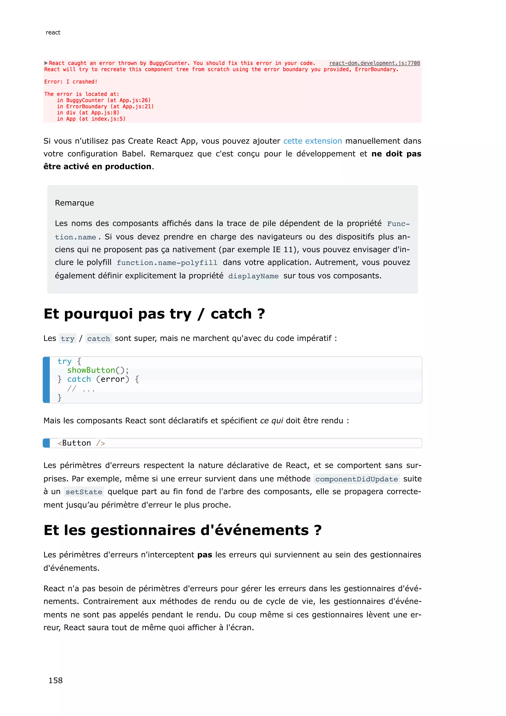 Si vous n'utilisez pas Create React App, vous pouvez ajouter cette extension manuellement dans
votre configuration Babel. Remarquez que c'est conçu pour le développement et ne doit pas
être activé en production.
Remarque
Les noms des composants affichés dans la trace de pile dépendent de la propriété Func‐
tion.name . Si vous devez prendre en charge des navigateurs ou des dispositifs plus an-
ciens qui ne proposent pas ça nativement (par exemple IE 11), vous pouvez envisager d'in-
clure le polyfill function.name-polyfill dans votre application. Autrement, vous pouvez
également définir explicitement la propriété displayName sur tous vos composants.
Et pourquoi pas try / catch ?
Les try / catch sont super, mais ne marchent qu'avec du code impératif :
Mais les composants React sont déclaratifs et spécifient ce qui doit être rendu :
Les périmètres d'erreurs respectent la nature déclarative de React, et se comportent sans sur-
prises. Par exemple, même si une erreur survient dans une méthode componentDidUpdate suite
à un setState quelque part au fin fond de l'arbre des composants, elle se propagera correcte-
ment jusqu’au périmètre d'erreur le plus proche.
Et les gestionnaires d'événements ?
Les périmètres d'erreurs n'interceptent pas les erreurs qui surviennent au sein des gestionnaires
d'événements.
React n'a pas besoin de périmètres d'erreurs pour gérer les erreurs dans les gestionnaires d'évé-
nements. Contrairement aux méthodes de rendu ou de cycle de vie, les gestionnaires d'événe-
ments ne sont pas appelés pendant le rendu. Du coup même si ces gestionnaires lèvent une er-
reur, React saura tout de même quoi afficher à l'écran.
try {
showButton();
} catch (error) {
// ...
}
<Button />
react
158
 
