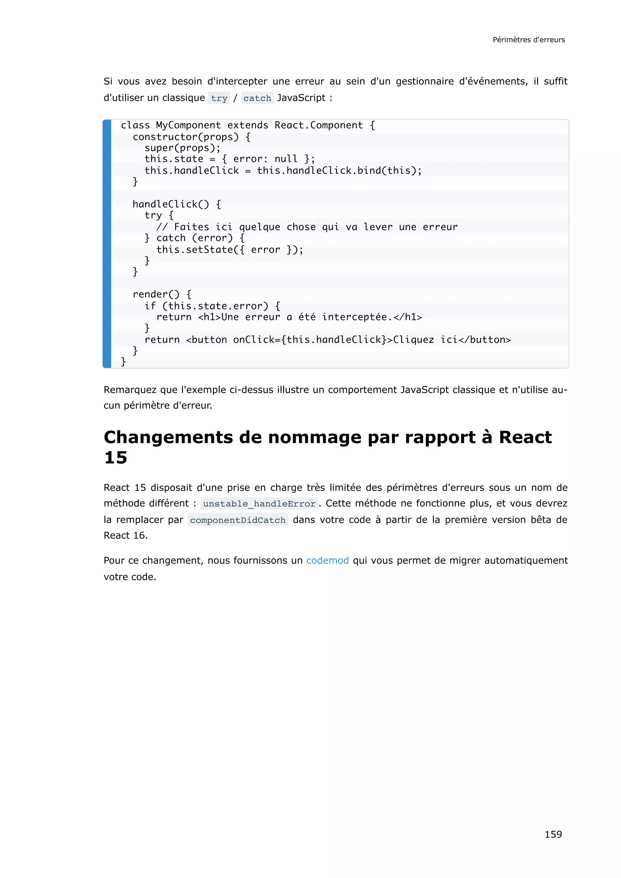 Si vous avez besoin d'intercepter une erreur au sein d'un gestionnaire d'événements, il suffit
d'utiliser un classique try / catch JavaScript :
Remarquez que l'exemple ci-dessus illustre un comportement JavaScript classique et n'utilise au-
cun périmètre d'erreur.
Changements de nommage par rapport à React
15
React 15 disposait d'une prise en charge très limitée des périmètres d'erreurs sous un nom de
méthode différent : unstable_handleError . Cette méthode ne fonctionne plus, et vous devrez
la remplacer par componentDidCatch dans votre code à partir de la première version bêta de
React 16.
Pour ce changement, nous fournissons un codemod qui vous permet de migrer automatiquement
votre code.
class MyComponent extends React.Component {
constructor(props) {
super(props);
this.state = { error: null };
this.handleClick = this.handleClick.bind(this);
}
handleClick() {
try {
// Faites ici quelque chose qui va lever une erreur
} catch (error) {
this.setState({ error });
}
}
render() {
if (this.state.error) {
return <h1>Une erreur a été interceptée.</h1>
}
return <button onClick={this.handleClick}>Cliquez ici</button>
}
}
Périmètres d'erreurs
159
 