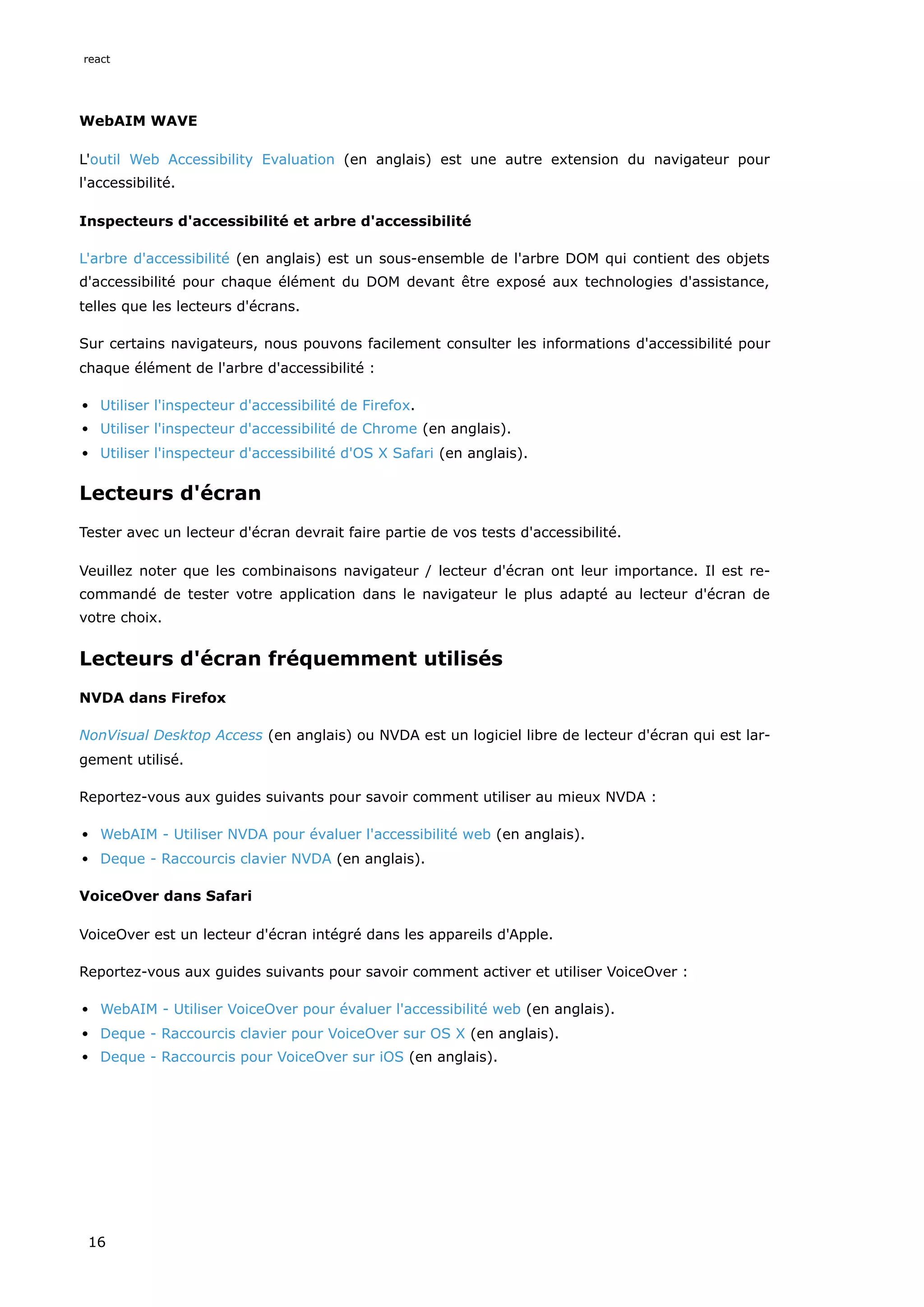 WebAIM WAVE
L'outil Web Accessibility Evaluation (en anglais) est une autre extension du navigateur pour
l'accessibilité.
Inspecteurs d'accessibilité et arbre d'accessibilité
L'arbre d'accessibilité (en anglais) est un sous-ensemble de l'arbre DOM qui contient des objets
d'accessibilité pour chaque élément du DOM devant être exposé aux technologies d'assistance,
telles que les lecteurs d'écrans.
Sur certains navigateurs, nous pouvons facilement consulter les informations d'accessibilité pour
chaque élément de l'arbre d'accessibilité :
Utiliser l'inspecteur d'accessibilité de Firefox.
Utiliser l'inspecteur d'accessibilité de Chrome (en anglais).
Utiliser l'inspecteur d'accessibilité d'OS X Safari (en anglais).
Lecteurs d'écran
Tester avec un lecteur d'écran devrait faire partie de vos tests d'accessibilité.
Veuillez noter que les combinaisons navigateur / lecteur d'écran ont leur importance. Il est re-
commandé de tester votre application dans le navigateur le plus adapté au lecteur d'écran de
votre choix.
Lecteurs d'écran fréquemment utilisés
NVDA dans Firefox
NonVisual Desktop Access (en anglais) ou NVDA est un logiciel libre de lecteur d'écran qui est lar-
gement utilisé.
Reportez-vous aux guides suivants pour savoir comment utiliser au mieux NVDA :
WebAIM - Utiliser NVDA pour évaluer l'accessibilité web (en anglais).
Deque - Raccourcis clavier NVDA (en anglais).
VoiceOver dans Safari
VoiceOver est un lecteur d'écran intégré dans les appareils d'Apple.
Reportez-vous aux guides suivants pour savoir comment activer et utiliser VoiceOver :
WebAIM - Utiliser VoiceOver pour évaluer l'accessibilité web (en anglais).
Deque - Raccourcis clavier pour VoiceOver sur OS X (en anglais).
Deque - Raccourcis pour VoiceOver sur iOS (en anglais).
react
16
 