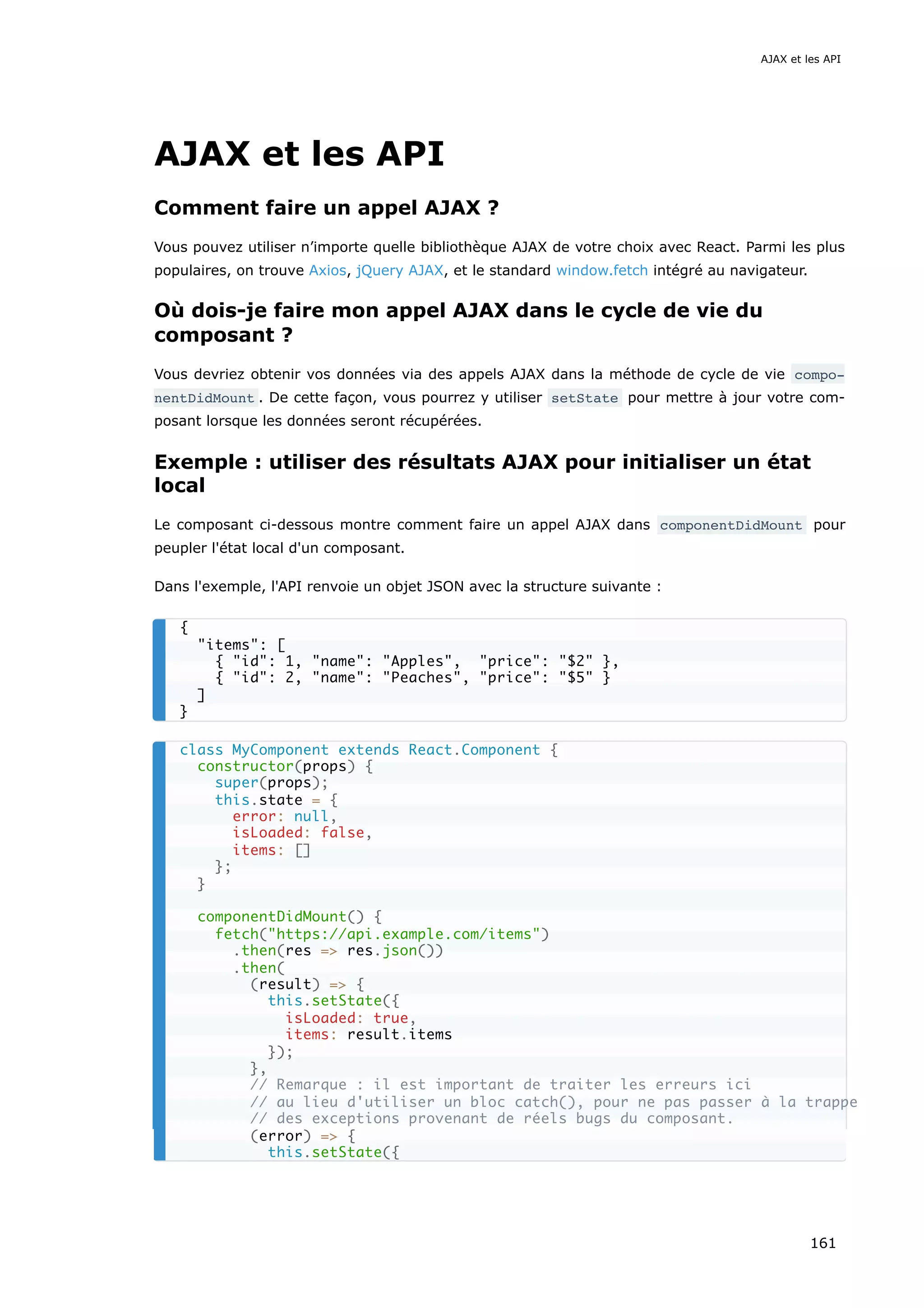 AJAX et les API
Comment faire un appel AJAX ?
Vous pouvez utiliser n’importe quelle bibliothèque AJAX de votre choix avec React. Parmi les plus
populaires, on trouve Axios, jQuery AJAX, et le standard window.fetch intégré au navigateur.
Où dois-je faire mon appel AJAX dans le cycle de vie du
composant ?
Vous devriez obtenir vos données via des appels AJAX dans la méthode de cycle de vie compo‐
nentDidMount . De cette façon, vous pourrez y utiliser setState pour mettre à jour votre com-
posant lorsque les données seront récupérées.
Exemple : utiliser des résultats AJAX pour initialiser un état
local
Le composant ci-dessous montre comment faire un appel AJAX dans componentDidMount pour
peupler l'état local d'un composant.
Dans l'exemple, l'API renvoie un objet JSON avec la structure suivante :
{
"items": [
{ "id": 1, "name": "Apples", "price": "$2" },
{ "id": 2, "name": "Peaches", "price": "$5" }
]
}
class MyComponent extends React.Component {
constructor(props) {
super(props);
this.state = {
error: null,
isLoaded: false,
items: []
};
}
componentDidMount() {
fetch("https://api.example.com/items")
.then(res => res.json())
.then(
(result) => {
this.setState({
isLoaded: true,
items: result.items
});
},
// Remarque : il est important de traiter les erreurs ici
// au lieu d'utiliser un bloc catch(), pour ne pas passer à la trappe
// des exceptions provenant de réels bugs du composant.
(error) => {
this.setState({
AJAX et les API
161
 