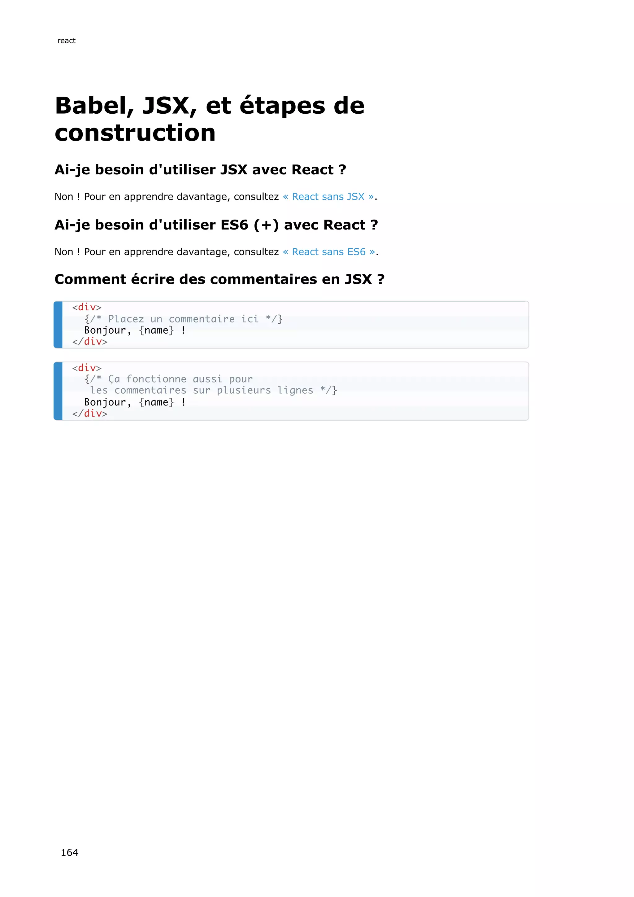 Babel, JSX, et étapes de
construction
Ai-je besoin d'utiliser JSX avec React ?
Non ! Pour en apprendre davantage, consultez « React sans JSX ».
Ai-je besoin d'utiliser ES6 (+) avec React ?
Non ! Pour en apprendre davantage, consultez « React sans ES6 ».
Comment écrire des commentaires en JSX ?
<div>
{/* Placez un commentaire ici */}
Bonjour, {name} !
</div>
<div>
{/* Ça fonctionne aussi pour
les commentaires sur plusieurs lignes */}
Bonjour, {name} !
</div>
react
164
 