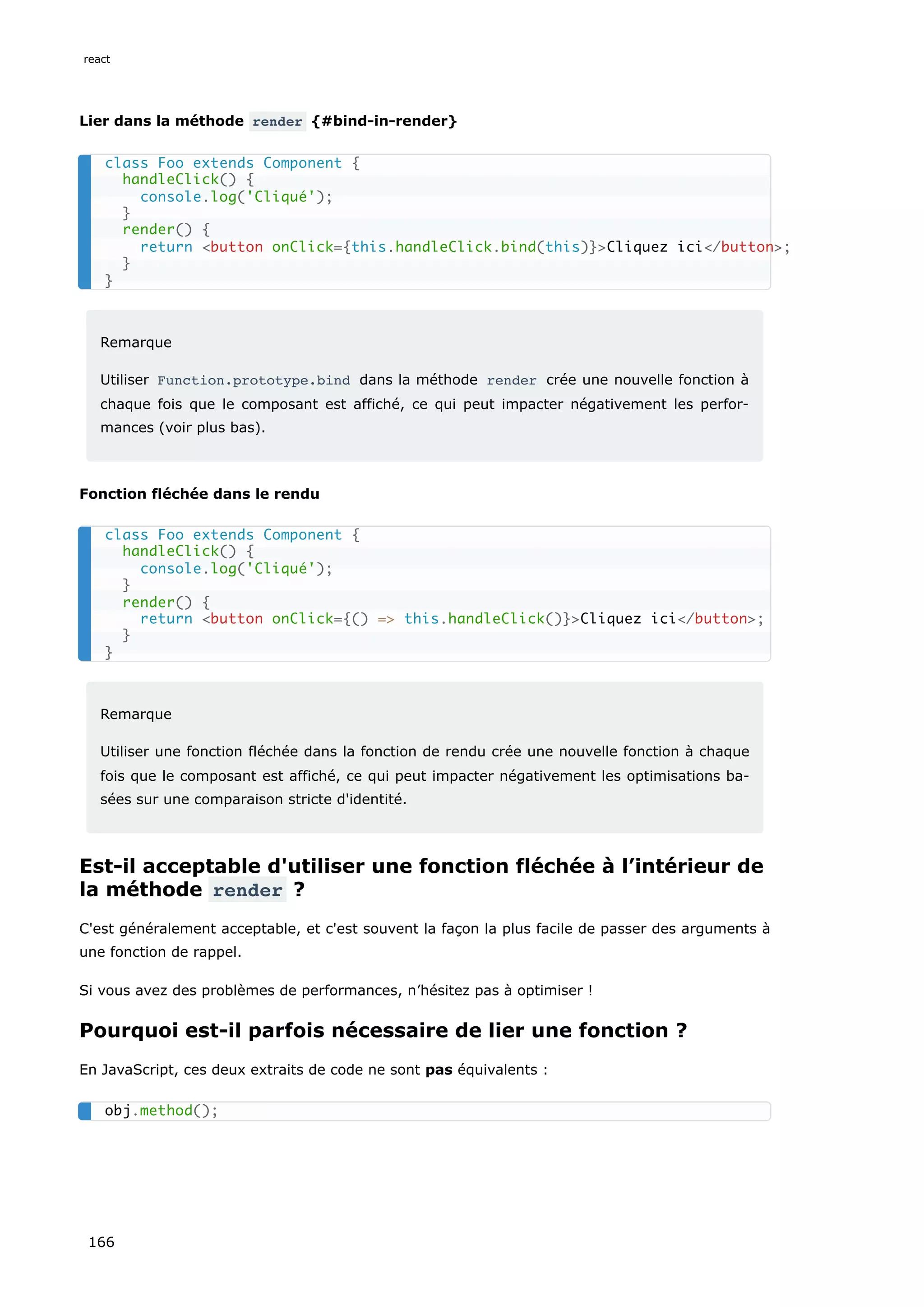 Lier dans la méthode render {#bind-in-render}
Remarque
Utiliser Function.prototype.bind dans la méthode render crée une nouvelle fonction à
chaque fois que le composant est affiché, ce qui peut impacter négativement les perfor-
mances (voir plus bas).
Fonction fléchée dans le rendu
Remarque
Utiliser une fonction fléchée dans la fonction de rendu crée une nouvelle fonction à chaque
fois que le composant est affiché, ce qui peut impacter négativement les optimisations ba-
sées sur une comparaison stricte d'identité.
Est-il acceptable d'utiliser une fonction fléchée à l’intérieur de
la méthode render ?
C'est généralement acceptable, et c'est souvent la façon la plus facile de passer des arguments à
une fonction de rappel.
Si vous avez des problèmes de performances, n’hésitez pas à optimiser !
Pourquoi est-il parfois nécessaire de lier une fonction ?
En JavaScript, ces deux extraits de code ne sont pas équivalents :
class Foo extends Component {
handleClick() {
console.log('Cliqué');
}
render() {
return <button onClick={this.handleClick.bind(this)}>Cliquez ici</button>;
}
}
class Foo extends Component {
handleClick() {
console.log('Cliqué');
}
render() {
return <button onClick={() => this.handleClick()}>Cliquez ici</button>;
}
}
obj.method();
react
166
 