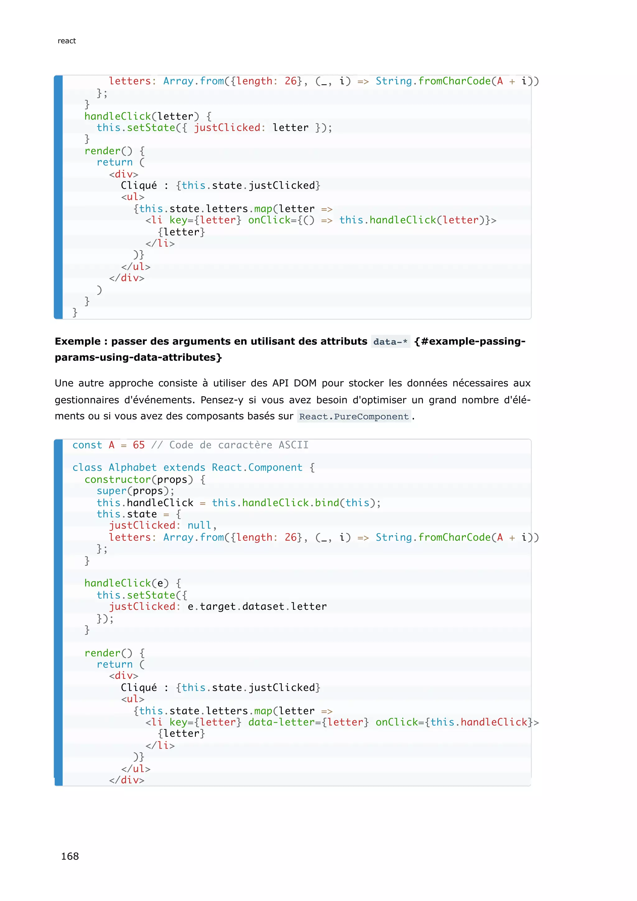 Exemple : passer des arguments en utilisant des attributs data-* {#example-passing-
params-using-data-attributes}
Une autre approche consiste à utiliser des API DOM pour stocker les données nécessaires aux
gestionnaires d'événements. Pensez-y si vous avez besoin d'optimiser un grand nombre d'élé-
ments ou si vous avez des composants basés sur React.PureComponent .
letters: Array.from({length: 26}, (_, i) => String.fromCharCode(A + i))
};
}
handleClick(letter) {
this.setState({ justClicked: letter });
}
render() {
return (
<div>
Cliqué : {this.state.justClicked}
<ul>
{this.state.letters.map(letter =>
<li key={letter} onClick={() => this.handleClick(letter)}>
{letter}
</li>
)}
</ul>
</div>
)
}
}
const A = 65 // Code de caractère ASCII
class Alphabet extends React.Component {
constructor(props) {
super(props);
this.handleClick = this.handleClick.bind(this);
this.state = {
justClicked: null,
letters: Array.from({length: 26}, (_, i) => String.fromCharCode(A + i))
};
}
handleClick(e) {
this.setState({
justClicked: e.target.dataset.letter
});
}
render() {
return (
<div>
Cliqué : {this.state.justClicked}
<ul>
{this.state.letters.map(letter =>
<li key={letter} data-letter={letter} onClick={this.handleClick}>
{letter}
</li>
)}
</ul>
</div>
react
168
 