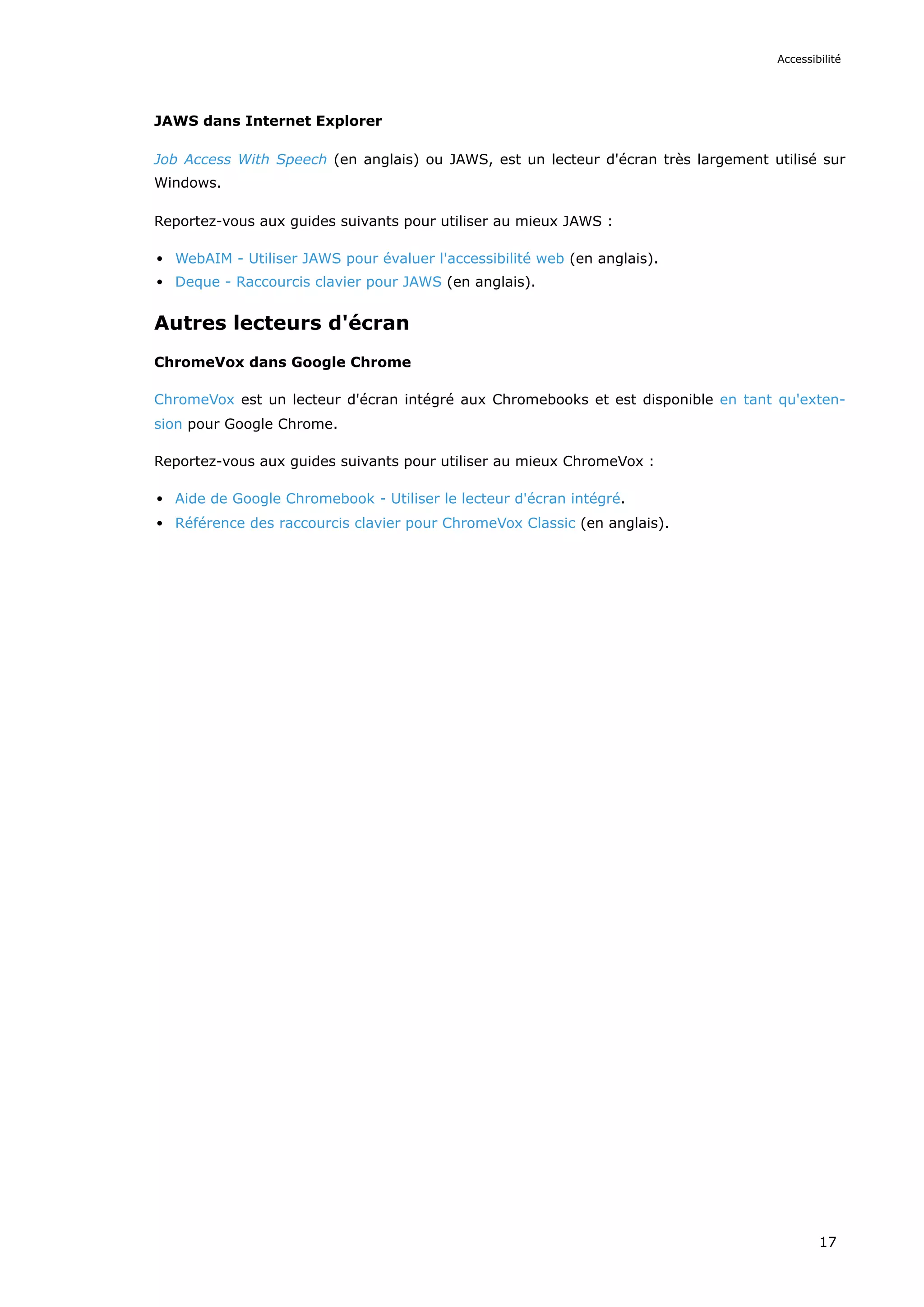 JAWS dans Internet Explorer
Job Access With Speech (en anglais) ou JAWS, est un lecteur d'écran très largement utilisé sur
Windows.
Reportez-vous aux guides suivants pour utiliser au mieux JAWS :
WebAIM - Utiliser JAWS pour évaluer l'accessibilité web (en anglais).
Deque - Raccourcis clavier pour JAWS (en anglais).
Autres lecteurs d'écran
ChromeVox dans Google Chrome
ChromeVox est un lecteur d'écran intégré aux Chromebooks et est disponible en tant qu'exten-
sion pour Google Chrome.
Reportez-vous aux guides suivants pour utiliser au mieux ChromeVox :
Aide de Google Chromebook - Utiliser le lecteur d'écran intégré.
Référence des raccourcis clavier pour ChromeVox Classic (en anglais).
Accessibilité
17
 