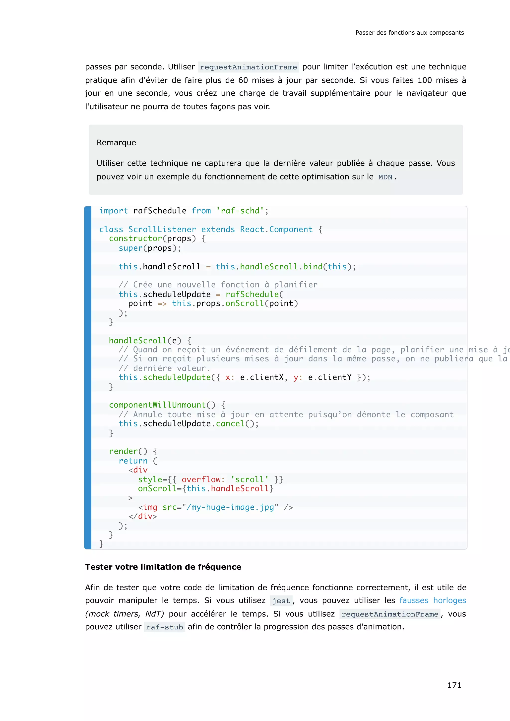 passes par seconde. Utiliser requestAnimationFrame pour limiter l’exécution est une technique
pratique afin d'éviter de faire plus de 60 mises à jour par seconde. Si vous faites 100 mises à
jour en une seconde, vous créez une charge de travail supplémentaire pour le navigateur que
l'utilisateur ne pourra de toutes façons pas voir.
Remarque
Utiliser cette technique ne capturera que la dernière valeur publiée à chaque passe. Vous
pouvez voir un exemple du fonctionnement de cette optimisation sur le MDN .
Tester votre limitation de fréquence
Afin de tester que votre code de limitation de fréquence fonctionne correctement, il est utile de
pouvoir manipuler le temps. Si vous utilisez jest , vous pouvez utiliser les fausses horloges
(mock timers, NdT) pour accélérer le temps. Si vous utilisez requestAnimationFrame , vous
pouvez utiliser raf-stub afin de contrôler la progression des passes d'animation.
import rafSchedule from 'raf-schd';
class ScrollListener extends React.Component {
constructor(props) {
super(props);
this.handleScroll = this.handleScroll.bind(this);
// Crée une nouvelle fonction à planifier
this.scheduleUpdate = rafSchedule(
point => this.props.onScroll(point)
);
}
handleScroll(e) {
// Quand on reçoit un événement de défilement de la page, planifier une mise à jo
// Si on reçoit plusieurs mises à jour dans la même passe, on ne publiera que la
// dernière valeur.
this.scheduleUpdate({ x: e.clientX, y: e.clientY });
}
componentWillUnmount() {
// Annule toute mise à jour en attente puisqu’on démonte le composant
this.scheduleUpdate.cancel();
}
render() {
return (
<div
style={{ overflow: 'scroll' }}
onScroll={this.handleScroll}
>
<img src="/my-huge-image.jpg" />
</div>
);
}
}
Passer des fonctions aux composants
171
 