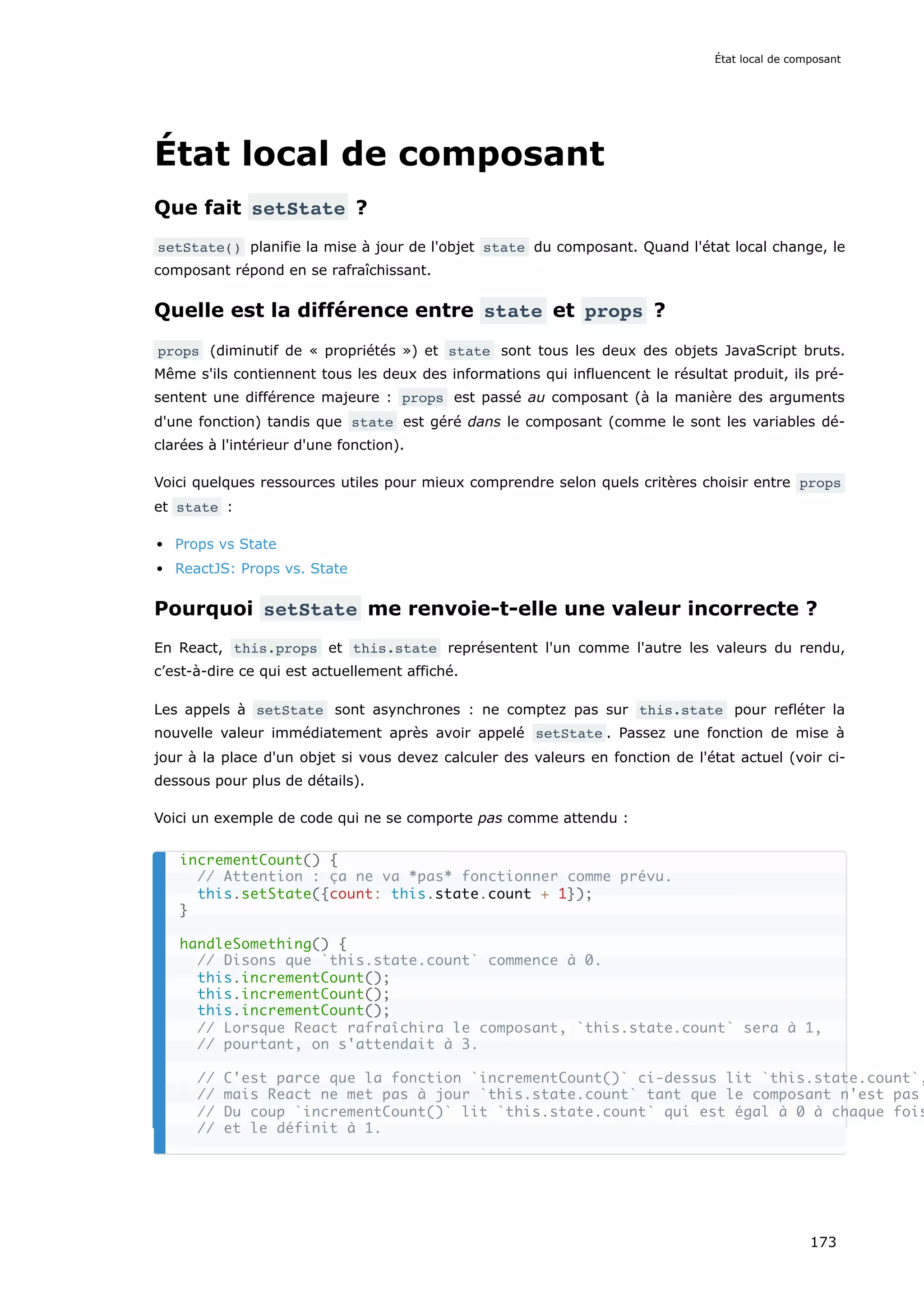 État local de composant
Que fait setState ?
setState() planifie la mise à jour de l'objet state du composant. Quand l'état local change, le
composant répond en se rafraîchissant.
Quelle est la différence entre state et props ?
props (diminutif de « propriétés ») et state sont tous les deux des objets JavaScript bruts.
Même s'ils contiennent tous les deux des informations qui influencent le résultat produit, ils pré-
sentent une différence majeure : props est passé au composant (à la manière des arguments
d'une fonction) tandis que state est géré dans le composant (comme le sont les variables dé-
clarées à l'intérieur d'une fonction).
Voici quelques ressources utiles pour mieux comprendre selon quels critères choisir entre props
et state :
Props vs State
ReactJS: Props vs. State
Pourquoi setState me renvoie-t-elle une valeur incorrecte ?
En React, this.props et this.state représentent l'un comme l'autre les valeurs du rendu,
c’est-à-dire ce qui est actuellement affiché.
Les appels à setState sont asynchrones : ne comptez pas sur this.state pour refléter la
nouvelle valeur immédiatement après avoir appelé setState . Passez une fonction de mise à
jour à la place d'un objet si vous devez calculer des valeurs en fonction de l'état actuel (voir ci-
dessous pour plus de détails).
Voici un exemple de code qui ne se comporte pas comme attendu :
incrementCount() {
// Attention : ça ne va *pas* fonctionner comme prévu.
this.setState({count: this.state.count + 1});
}
handleSomething() {
// Disons que `this.state.count` commence à 0.
this.incrementCount();
this.incrementCount();
this.incrementCount();
// Lorsque React rafraîchira le composant, `this.state.count` sera à 1,
// pourtant, on s'attendait à 3.
// C'est parce que la fonction `incrementCount()` ci-dessus lit `this.state.count`,
// mais React ne met pas à jour `this.state.count` tant que le composant n'est pas
// Du coup `incrementCount()` lit `this.state.count` qui est égal à 0 à chaque fois
// et le définit à 1.
État local de composant
173
 
