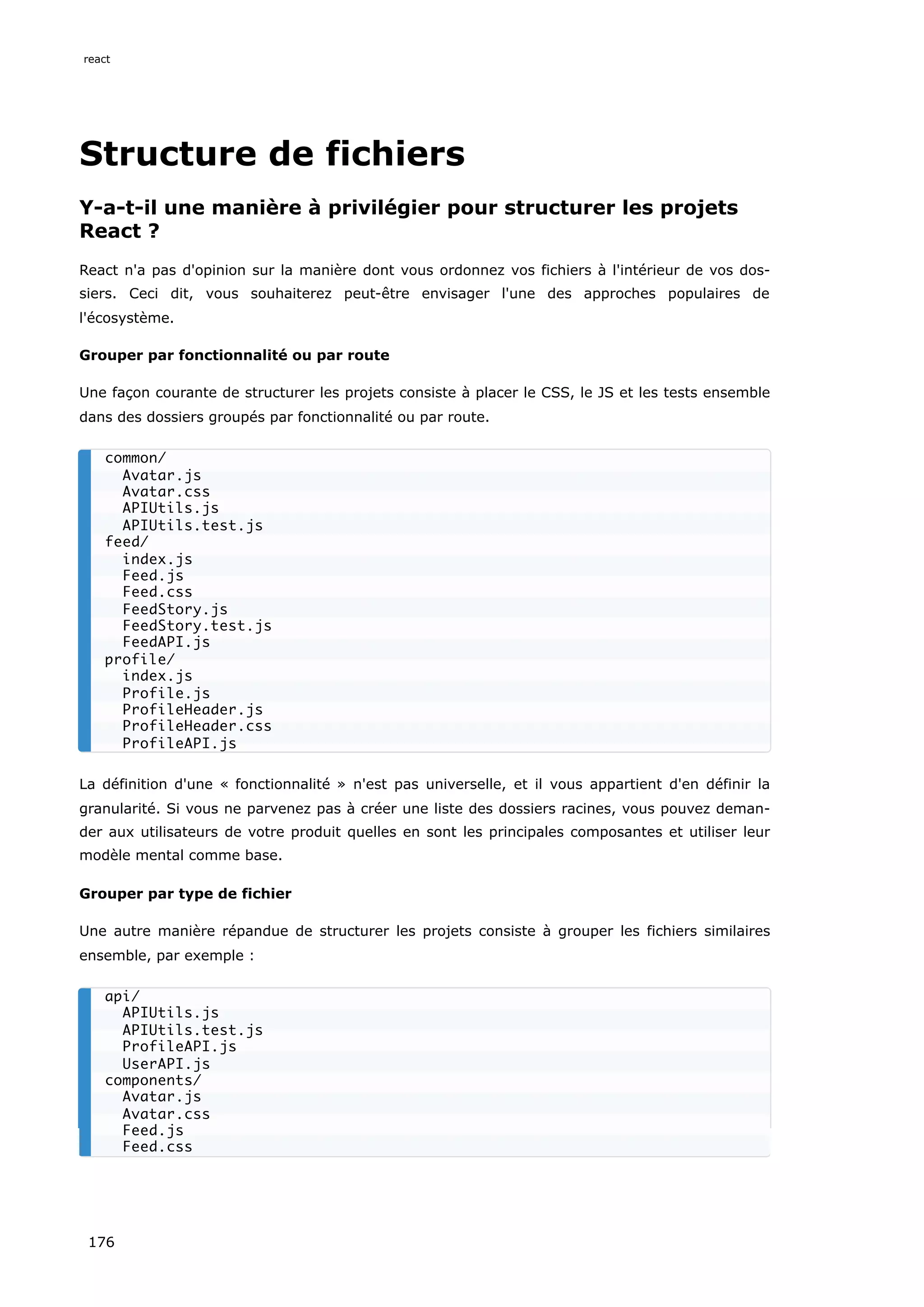 Structure de fichiers
Y-a-t-il une manière à privilégier pour structurer les projets
React ?
React n'a pas d'opinion sur la manière dont vous ordonnez vos fichiers à l'intérieur de vos dos-
siers. Ceci dit, vous souhaiterez peut-être envisager l'une des approches populaires de
l'écosystème.
Grouper par fonctionnalité ou par route
Une façon courante de structurer les projets consiste à placer le CSS, le JS et les tests ensemble
dans des dossiers groupés par fonctionnalité ou par route.
La définition d'une « fonctionnalité » n'est pas universelle, et il vous appartient d'en définir la
granularité. Si vous ne parvenez pas à créer une liste des dossiers racines, vous pouvez deman-
der aux utilisateurs de votre produit quelles en sont les principales composantes et utiliser leur
modèle mental comme base.
Grouper par type de fichier
Une autre manière répandue de structurer les projets consiste à grouper les fichiers similaires
ensemble, par exemple :
common/
Avatar.js
Avatar.css
APIUtils.js
APIUtils.test.js
feed/
index.js
Feed.js
Feed.css
FeedStory.js
FeedStory.test.js
FeedAPI.js
profile/
index.js
Profile.js
ProfileHeader.js
ProfileHeader.css
ProfileAPI.js
api/
APIUtils.js
APIUtils.test.js
ProfileAPI.js
UserAPI.js
components/
Avatar.js
Avatar.css
Feed.js
Feed.css
react
176
 
