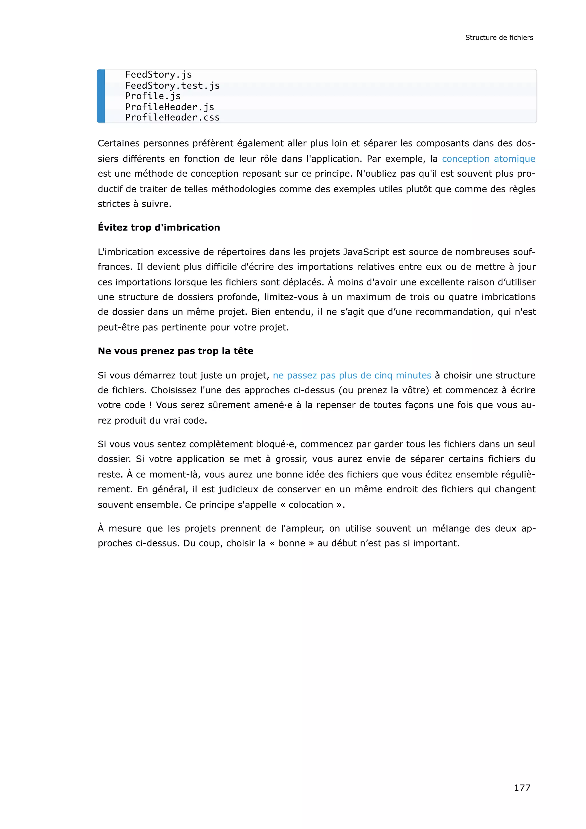 Certaines personnes préfèrent également aller plus loin et séparer les composants dans des dos-
siers différents en fonction de leur rôle dans l'application. Par exemple, la conception atomique
est une méthode de conception reposant sur ce principe. N'oubliez pas qu'il est souvent plus pro-
ductif de traiter de telles méthodologies comme des exemples utiles plutôt que comme des règles
strictes à suivre.
Évitez trop d'imbrication
L'imbrication excessive de répertoires dans les projets JavaScript est source de nombreuses souf-
frances. Il devient plus difficile d'écrire des importations relatives entre eux ou de mettre à jour
ces importations lorsque les fichiers sont déplacés. À moins d'avoir une excellente raison d’utiliser
une structure de dossiers profonde, limitez-vous à un maximum de trois ou quatre imbrications
de dossier dans un même projet. Bien entendu, il ne s’agit que d’une recommandation, qui n'est
peut-être pas pertinente pour votre projet.
Ne vous prenez pas trop la tête
Si vous démarrez tout juste un projet, ne passez pas plus de cinq minutes à choisir une structure
de fichiers. Choisissez l'une des approches ci-dessus (ou prenez la vôtre) et commencez à écrire
votre code ! Vous serez sûrement amené·e à la repenser de toutes façons une fois que vous au-
rez produit du vrai code.
Si vous vous sentez complètement bloqué·e, commencez par garder tous les fichiers dans un seul
dossier. Si votre application se met à grossir, vous aurez envie de séparer certains fichiers du
reste. À ce moment-là, vous aurez une bonne idée des fichiers que vous éditez ensemble réguliè-
rement. En général, il est judicieux de conserver en un même endroit des fichiers qui changent
souvent ensemble. Ce principe s'appelle « colocation ».
À mesure que les projets prennent de l'ampleur, on utilise souvent un mélange des deux ap-
proches ci-dessus. Du coup, choisir la « bonne » au début n’est pas si important.
FeedStory.js
FeedStory.test.js
Profile.js
ProfileHeader.js
ProfileHeader.css
Structure de fichiers
177
 