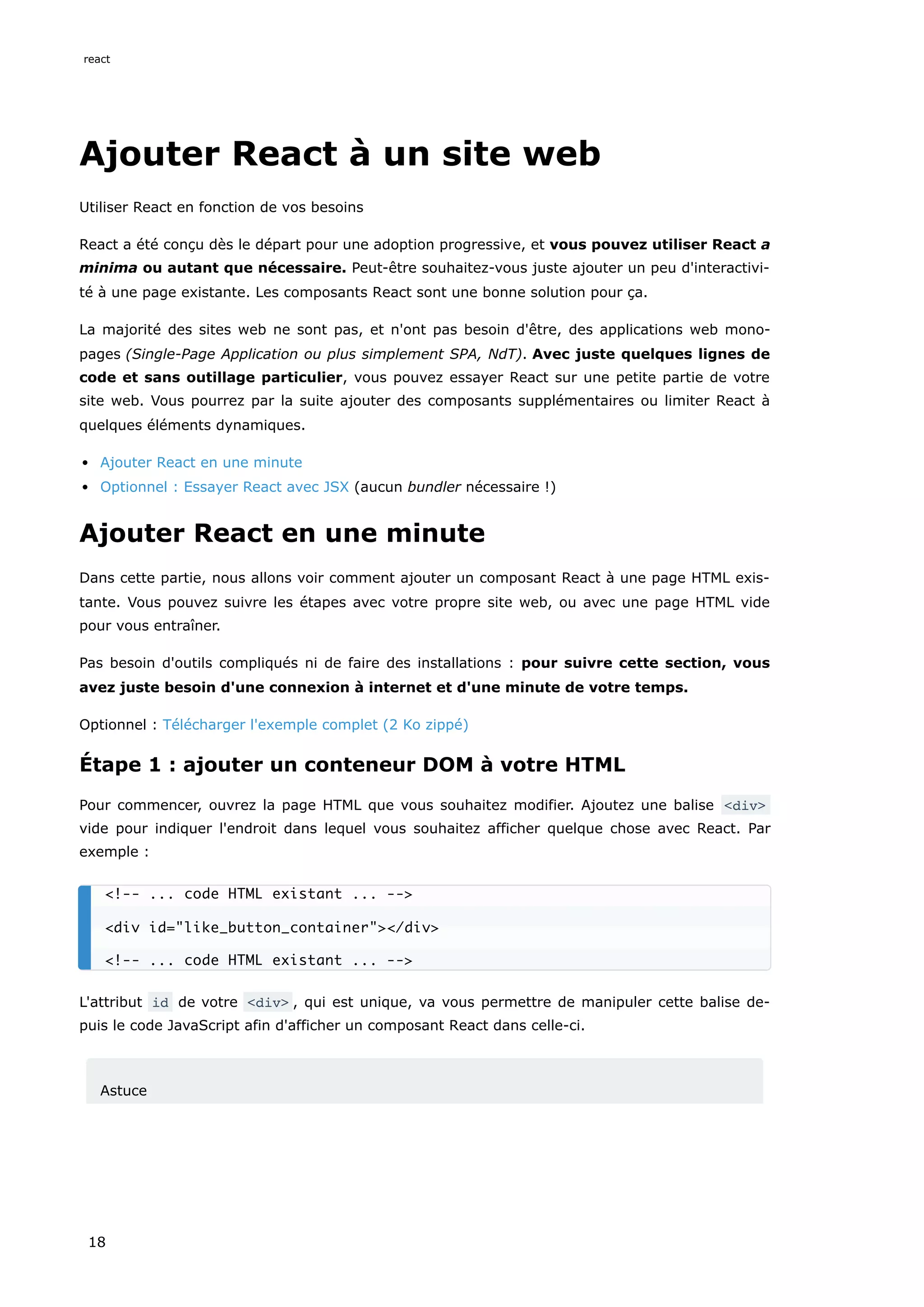 Ajouter React à un site web
Utiliser React en fonction de vos besoins
React a été conçu dès le départ pour une adoption progressive, et vous pouvez utiliser React a
minima ou autant que nécessaire. Peut-être souhaitez-vous juste ajouter un peu d'interactivi-
té à une page existante. Les composants React sont une bonne solution pour ça.
La majorité des sites web ne sont pas, et n'ont pas besoin d'être, des applications web mono-
pages (Single-Page Application ou plus simplement SPA, NdT). Avec juste quelques lignes de
code et sans outillage particulier, vous pouvez essayer React sur une petite partie de votre
site web. Vous pourrez par la suite ajouter des composants supplémentaires ou limiter React à
quelques éléments dynamiques.
Ajouter React en une minute
Optionnel : Essayer React avec JSX (aucun bundler nécessaire !)
Ajouter React en une minute
Dans cette partie, nous allons voir comment ajouter un composant React à une page HTML exis-
tante. Vous pouvez suivre les étapes avec votre propre site web, ou avec une page HTML vide
pour vous entraîner.
Pas besoin d'outils compliqués ni de faire des installations : pour suivre cette section, vous
avez juste besoin d'une connexion à internet et d'une minute de votre temps.
Optionnel : Télécharger l'exemple complet (2 Ko zippé)
Étape 1 : ajouter un conteneur DOM à votre HTML
Pour commencer, ouvrez la page HTML que vous souhaitez modifier. Ajoutez une balise <div>
vide pour indiquer l'endroit dans lequel vous souhaitez afficher quelque chose avec React. Par
exemple :
L'attribut id de votre <div> , qui est unique, va vous permettre de manipuler cette balise de-
puis le code JavaScript afin d'afficher un composant React dans celle-ci.
Astuce
<!-- ... code HTML existant ... -->
<div id="like_button_container"></div>
<!-- ... code HTML existant ... -->
react
18
 