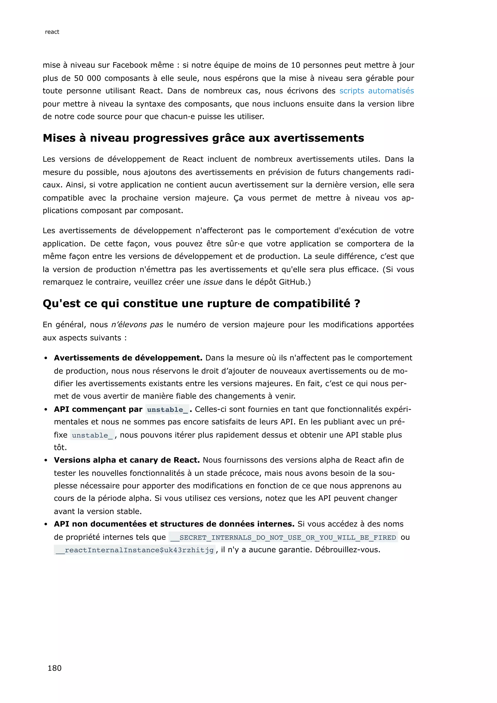 mise à niveau sur Facebook même : si notre équipe de moins de 10 personnes peut mettre à jour
plus de 50 000 composants à elle seule, nous espérons que la mise à niveau sera gérable pour
toute personne utilisant React. Dans de nombreux cas, nous écrivons des scripts automatisés
pour mettre à niveau la syntaxe des composants, que nous incluons ensuite dans la version libre
de notre code source pour que chacun·e puisse les utiliser.
Mises à niveau progressives grâce aux avertissements
Les versions de développement de React incluent de nombreux avertissements utiles. Dans la
mesure du possible, nous ajoutons des avertissements en prévision de futurs changements radi-
caux. Ainsi, si votre application ne contient aucun avertissement sur la dernière version, elle sera
compatible avec la prochaine version majeure. Ça vous permet de mettre à niveau vos ap-
plications composant par composant.
Les avertissements de développement n'affecteront pas le comportement d'exécution de votre
application. De cette façon, vous pouvez être sûr·e que votre application se comportera de la
même façon entre les versions de développement et de production. La seule différence, c’est que
la version de production n'émettra pas les avertissements et qu'elle sera plus efficace. (Si vous
remarquez le contraire, veuillez créer une issue dans le dépôt GitHub.)
Qu'est ce qui constitue une rupture de compatibilité ?
En général, nous n’élevons pas le numéro de version majeure pour les modifications apportées
aux aspects suivants :
Avertissements de développement. Dans la mesure où ils n'affectent pas le comportement
de production, nous nous réservons le droit d’ajouter de nouveaux avertissements ou de mo-
difier les avertissements existants entre les versions majeures. En fait, c’est ce qui nous per-
met de vous avertir de manière fiable des changements à venir.
API commençant par unstable_ . Celles-ci sont fournies en tant que fonctionnalités expéri-
mentales et nous ne sommes pas encore satisfaits de leurs API. En les publiant avec un pré-
fixe unstable_ , nous pouvons itérer plus rapidement dessus et obtenir une API stable plus
tôt.
Versions alpha et canary de React. Nous fournissons des versions alpha de React afin de
tester les nouvelles fonctionnalités à un stade précoce, mais nous avons besoin de la sou-
plesse nécessaire pour apporter des modifications en fonction de ce que nous apprenons au
cours de la période alpha. Si vous utilisez ces versions, notez que les API peuvent changer
avant la version stable.
API non documentées et structures de données internes. Si vous accédez à des noms
de propriété internes tels que __SECRET_INTERNALS_DO_NOT_USE_OR_YOU_WILL_BE_FIRED ou
__reactInternalInstance$uk43rzhitjg , il n'y a aucune garantie. Débrouillez-vous.
react
180
 