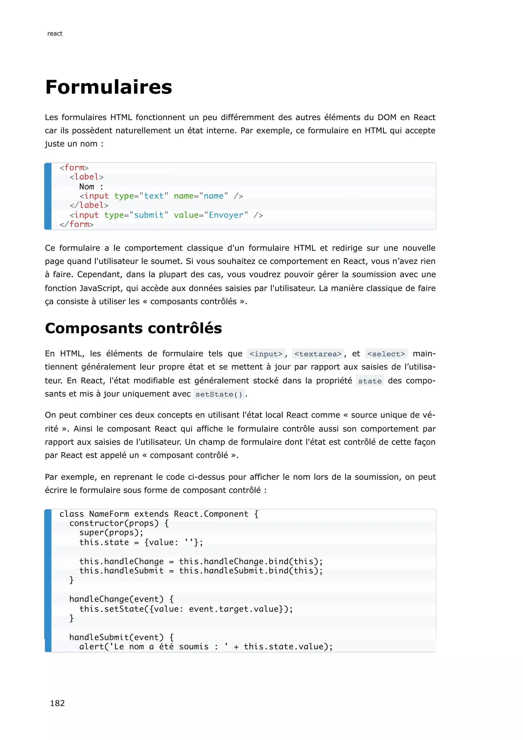 Formulaires
Les formulaires HTML fonctionnent un peu différemment des autres éléments du DOM en React
car ils possèdent naturellement un état interne. Par exemple, ce formulaire en HTML qui accepte
juste un nom :
Ce formulaire a le comportement classique d'un formulaire HTML et redirige sur une nouvelle
page quand l'utilisateur le soumet. Si vous souhaitez ce comportement en React, vous n’avez rien
à faire. Cependant, dans la plupart des cas, vous voudrez pouvoir gérer la soumission avec une
fonction JavaScript, qui accède aux données saisies par l'utilisateur. La manière classique de faire
ça consiste à utiliser les « composants contrôlés ».
Composants contrôlés
En HTML, les éléments de formulaire tels que <input> , <textarea> , et <select> main-
tiennent généralement leur propre état et se mettent à jour par rapport aux saisies de l’utilisa-
teur. En React, l'état modifiable est généralement stocké dans la propriété state des compo-
sants et mis à jour uniquement avec setState() .
On peut combiner ces deux concepts en utilisant l'état local React comme « source unique de vé-
rité ». Ainsi le composant React qui affiche le formulaire contrôle aussi son comportement par
rapport aux saisies de l’utilisateur. Un champ de formulaire dont l'état est contrôlé de cette façon
par React est appelé un « composant contrôlé ».
Par exemple, en reprenant le code ci-dessus pour afficher le nom lors de la soumission, on peut
écrire le formulaire sous forme de composant contrôlé :
<form>
<label>
Nom :
<input type="text" name="name" />
</label>
<input type="submit" value="Envoyer" />
</form>
class NameForm extends React.Component {
constructor(props) {
super(props);
this.state = {value: ''};
this.handleChange = this.handleChange.bind(this);
this.handleSubmit = this.handleSubmit.bind(this);
}
handleChange(event) {
this.setState({value: event.target.value});
}
handleSubmit(event) {
alert('Le nom a été soumis : ' + this.state.value);
react
182
 