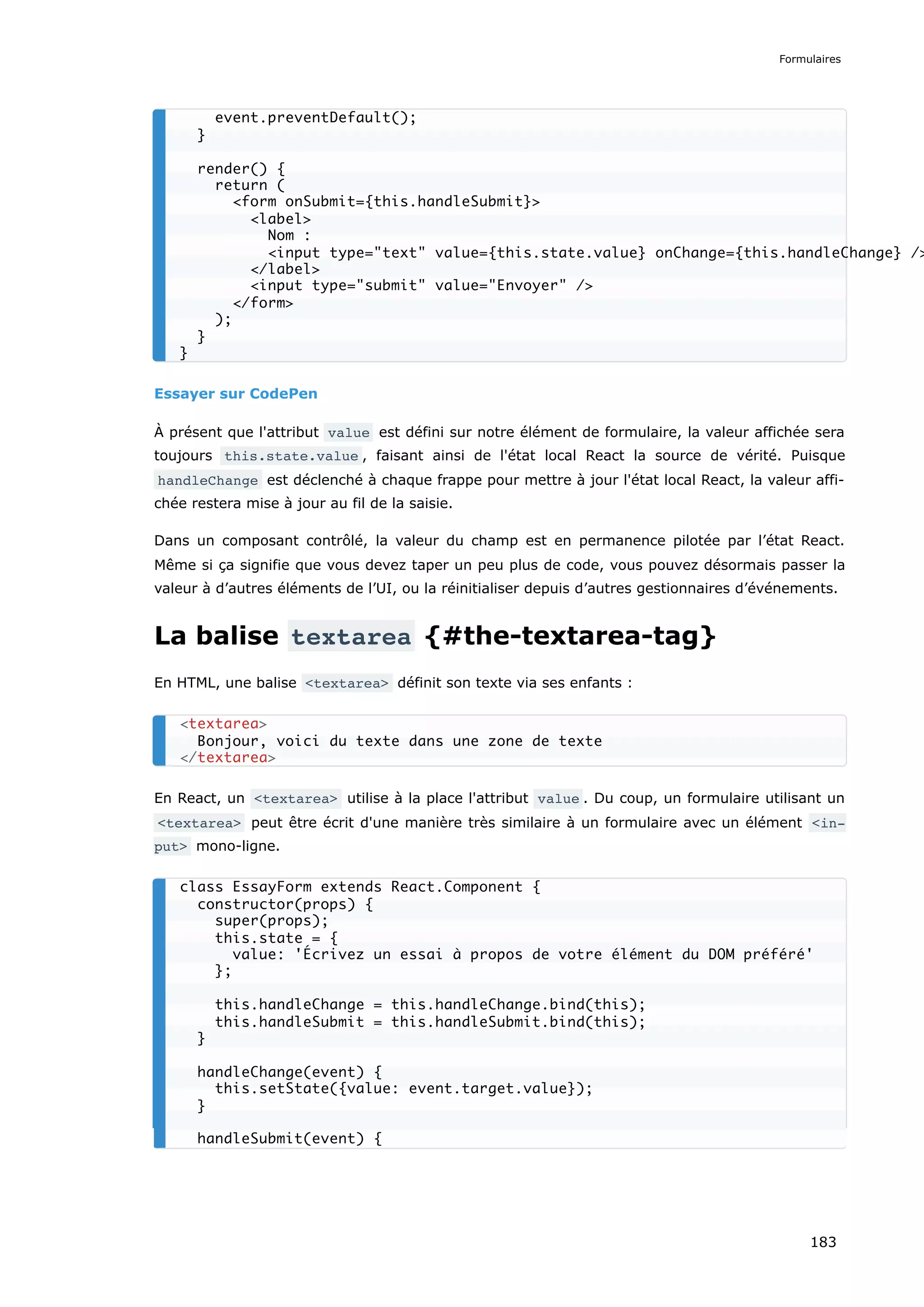 Essayer sur CodePen
À présent que l'attribut value est défini sur notre élément de formulaire, la valeur affichée sera
toujours this.state.value , faisant ainsi de l'état local React la source de vérité. Puisque
handleChange est déclenché à chaque frappe pour mettre à jour l'état local React, la valeur affi-
chée restera mise à jour au fil de la saisie.
Dans un composant contrôlé, la valeur du champ est en permanence pilotée par l’état React.
Même si ça signifie que vous devez taper un peu plus de code, vous pouvez désormais passer la
valeur à d’autres éléments de l’UI, ou la réinitialiser depuis d’autres gestionnaires d’événements.
La balise textarea {#the-textarea-tag}
En HTML, une balise <textarea> définit son texte via ses enfants :
En React, un <textarea> utilise à la place l'attribut value . Du coup, un formulaire utilisant un
<textarea> peut être écrit d'une manière très similaire à un formulaire avec un élément <in‐
put> mono-ligne.
event.preventDefault();
}
render() {
return (
<form onSubmit={this.handleSubmit}>
<label>
Nom :
<input type="text" value={this.state.value} onChange={this.handleChange} />
</label>
<input type="submit" value="Envoyer" />
</form>
);
}
}
<textarea>
Bonjour, voici du texte dans une zone de texte
</textarea>
class EssayForm extends React.Component {
constructor(props) {
super(props);
this.state = {
value: 'Écrivez un essai à propos de votre élément du DOM préféré'
};
this.handleChange = this.handleChange.bind(this);
this.handleSubmit = this.handleSubmit.bind(this);
}
handleChange(event) {
this.setState({value: event.target.value});
}
handleSubmit(event) {
Formulaires
183
 