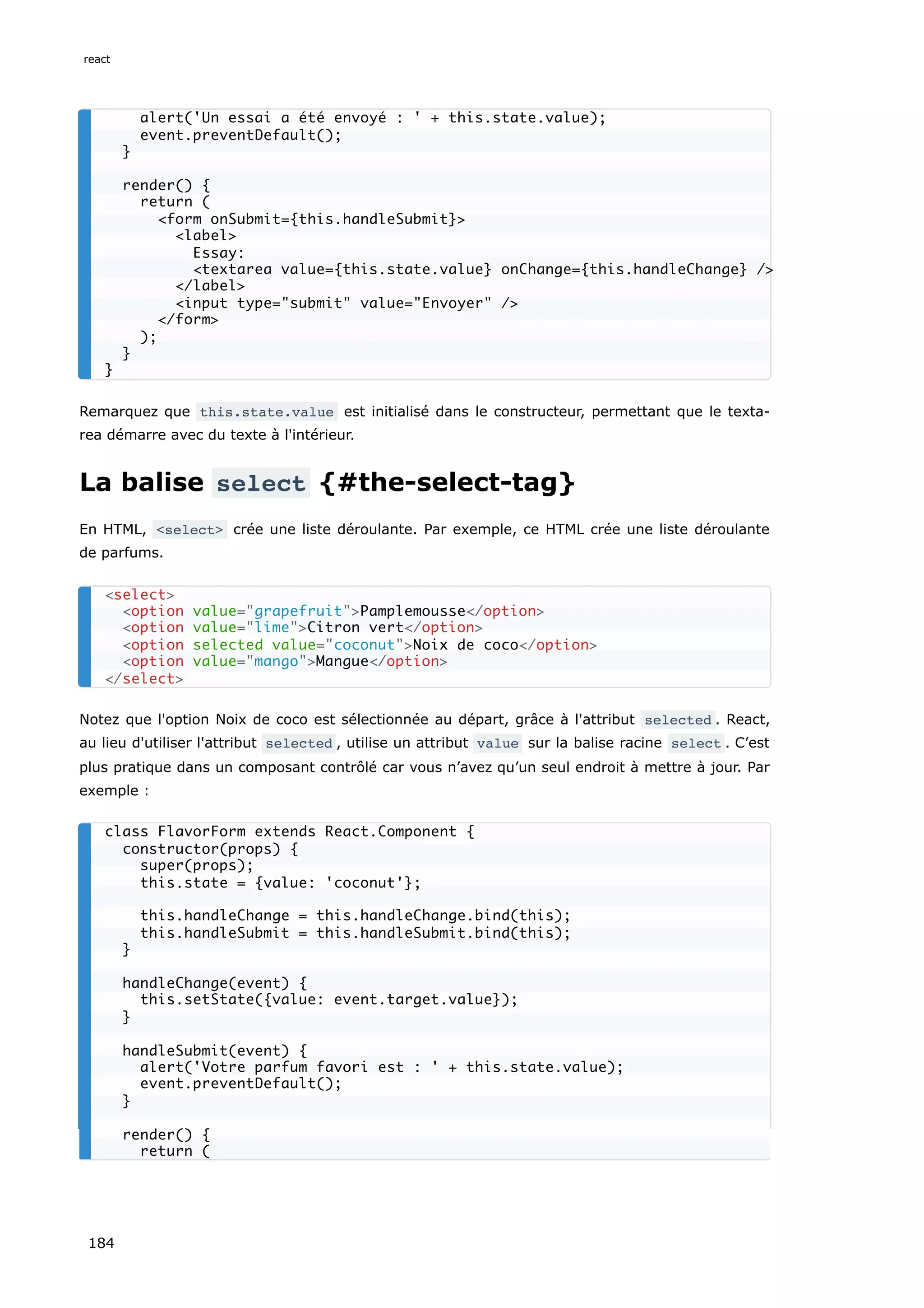 Remarquez que this.state.value est initialisé dans le constructeur, permettant que le texta-
rea démarre avec du texte à l'intérieur.
La balise select {#the-select-tag}
En HTML, <select> crée une liste déroulante. Par exemple, ce HTML crée une liste déroulante
de parfums.
Notez que l'option Noix de coco est sélectionnée au départ, grâce à l'attribut selected . React,
au lieu d'utiliser l'attribut selected , utilise un attribut value sur la balise racine select . C’est
plus pratique dans un composant contrôlé car vous n’avez qu’un seul endroit à mettre à jour. Par
exemple :
alert('Un essai a été envoyé : ' + this.state.value);
event.preventDefault();
}
render() {
return (
<form onSubmit={this.handleSubmit}>
<label>
Essay:
<textarea value={this.state.value} onChange={this.handleChange} />
</label>
<input type="submit" value="Envoyer" />
</form>
);
}
}
<select>
<option value="grapefruit">Pamplemousse</option>
<option value="lime">Citron vert</option>
<option selected value="coconut">Noix de coco</option>
<option value="mango">Mangue</option>
</select>
class FlavorForm extends React.Component {
constructor(props) {
super(props);
this.state = {value: 'coconut'};
this.handleChange = this.handleChange.bind(this);
this.handleSubmit = this.handleSubmit.bind(this);
}
handleChange(event) {
this.setState({value: event.target.value});
}
handleSubmit(event) {
alert('Votre parfum favori est : ' + this.state.value);
event.preventDefault();
}
render() {
return (
react
184
 