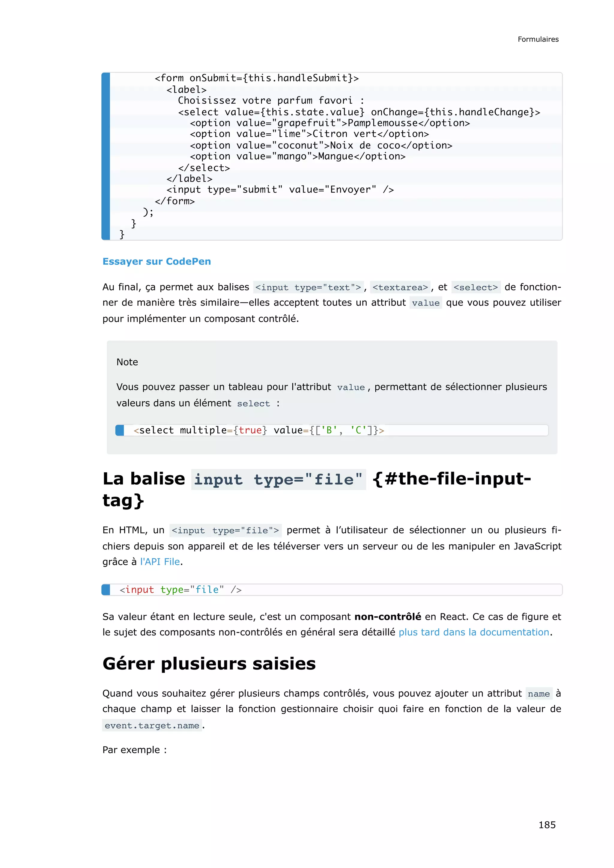 Essayer sur CodePen
Au final, ça permet aux balises <input type="text"> , <textarea> , et <select> de fonction-
ner de manière très similaire—elles acceptent toutes un attribut value que vous pouvez utiliser
pour implémenter un composant contrôlé.
Note
Vous pouvez passer un tableau pour l'attribut value , permettant de sélectionner plusieurs
valeurs dans un élément select :
La balise input type="file" {#the-file-input-
tag}
En HTML, un <input type="file"> permet à l’utilisateur de sélectionner un ou plusieurs fi-
chiers depuis son appareil et de les téléverser vers un serveur ou de les manipuler en JavaScript
grâce à l'API File.
Sa valeur étant en lecture seule, c'est un composant non-contrôlé en React. Ce cas de figure et
le sujet des composants non-contrôlés en général sera détaillé plus tard dans la documentation.
Gérer plusieurs saisies
Quand vous souhaitez gérer plusieurs champs contrôlés, vous pouvez ajouter un attribut name à
chaque champ et laisser la fonction gestionnaire choisir quoi faire en fonction de la valeur de
event.target.name .
Par exemple :
<form onSubmit={this.handleSubmit}>
<label>
Choisissez votre parfum favori :
<select value={this.state.value} onChange={this.handleChange}>
<option value="grapefruit">Pamplemousse</option>
<option value="lime">Citron vert</option>
<option value="coconut">Noix de coco</option>
<option value="mango">Mangue</option>
</select>
</label>
<input type="submit" value="Envoyer" />
</form>
);
}
}
<select multiple={true} value={['B', 'C']}>
<input type="file" />
Formulaires
185
 
