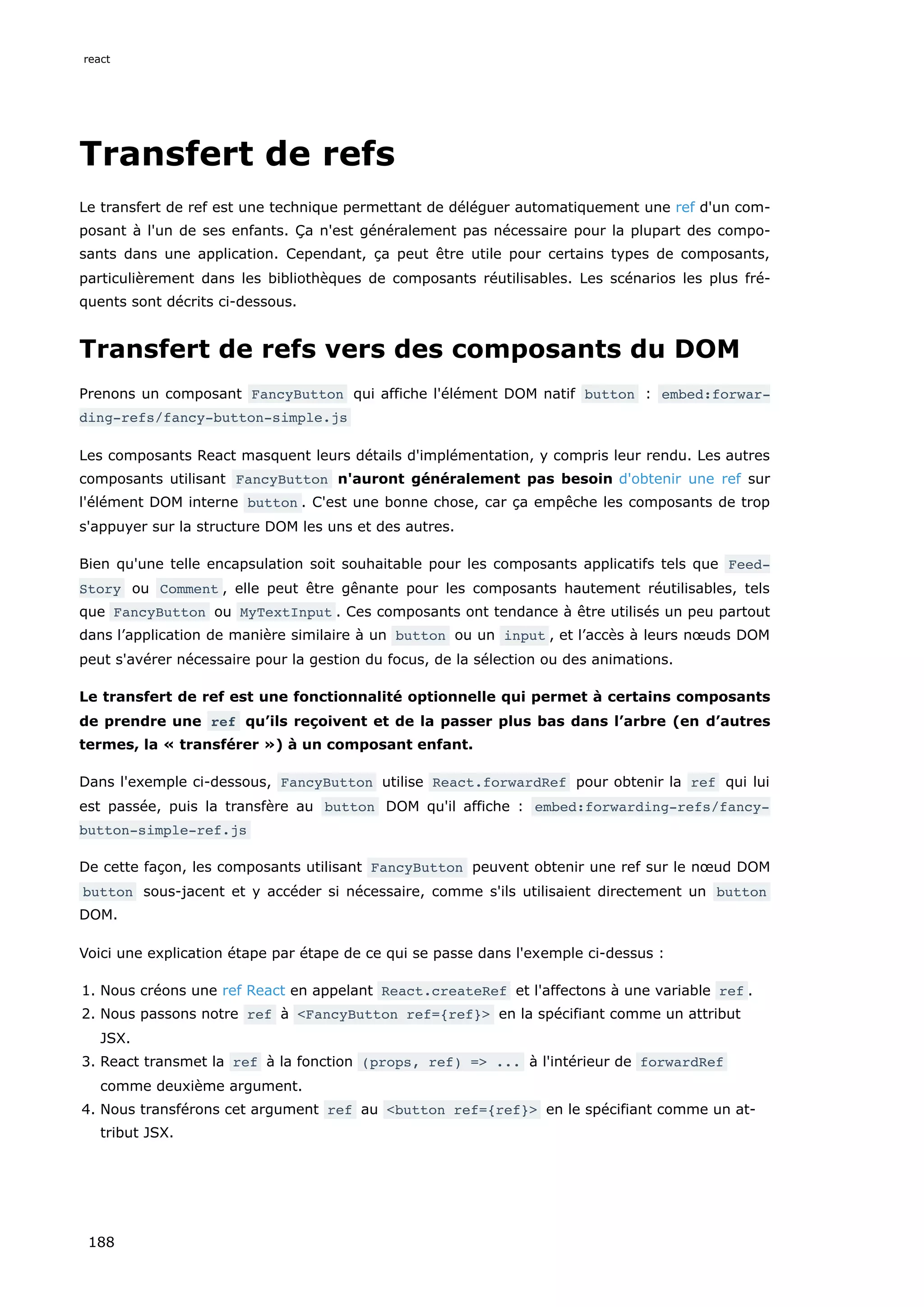 Transfert de refs
Le transfert de ref est une technique permettant de déléguer automatiquement une ref d'un com-
posant à l'un de ses enfants. Ça n'est généralement pas nécessaire pour la plupart des compo-
sants dans une application. Cependant, ça peut être utile pour certains types de composants,
particulièrement dans les bibliothèques de composants réutilisables. Les scénarios les plus fré-
quents sont décrits ci-dessous.
Transfert de refs vers des composants du DOM
Prenons un composant FancyButton qui affiche l'élément DOM natif button : embed:forwar‐
ding-refs/fancy-button-simple.js
Les composants React masquent leurs détails d'implémentation, y compris leur rendu. Les autres
composants utilisant FancyButton n'auront généralement pas besoin d'obtenir une ref sur
l'élément DOM interne button . C'est une bonne chose, car ça empêche les composants de trop
s'appuyer sur la structure DOM les uns et des autres.
Bien qu'une telle encapsulation soit souhaitable pour les composants applicatifs tels que Feed‐
Story ou Comment , elle peut être gênante pour les composants hautement réutilisables, tels
que FancyButton ou MyTextInput . Ces composants ont tendance à être utilisés un peu partout
dans l’application de manière similaire à un button ou un input , et l’accès à leurs nœuds DOM
peut s'avérer nécessaire pour la gestion du focus, de la sélection ou des animations.
Le transfert de ref est une fonctionnalité optionnelle qui permet à certains composants
de prendre une ref qu’ils reçoivent et de la passer plus bas dans l’arbre (en d’autres
termes, la « transférer ») à un composant enfant.
Dans l'exemple ci-dessous, FancyButton utilise React.forwardRef pour obtenir la ref qui lui
est passée, puis la transfère au button DOM qu'il affiche : embed:forwarding-refs/fancy-
button-simple-ref.js
De cette façon, les composants utilisant FancyButton peuvent obtenir une ref sur le nœud DOM
button sous-jacent et y accéder si nécessaire, comme s'ils utilisaient directement un button
DOM.
Voici une explication étape par étape de ce qui se passe dans l'exemple ci-dessus :
1. Nous créons une ref React en appelant React.createRef et l'affectons à une variable ref .
2. Nous passons notre ref à <FancyButton ref={ref}> en la spécifiant comme un attribut
JSX.
3. React transmet la ref à la fonction (props, ref) => ... à l'intérieur de forwardRef
comme deuxième argument.
4. Nous transférons cet argument ref au <button ref={ref}> en le spécifiant comme un at-
tribut JSX.
react
188
 