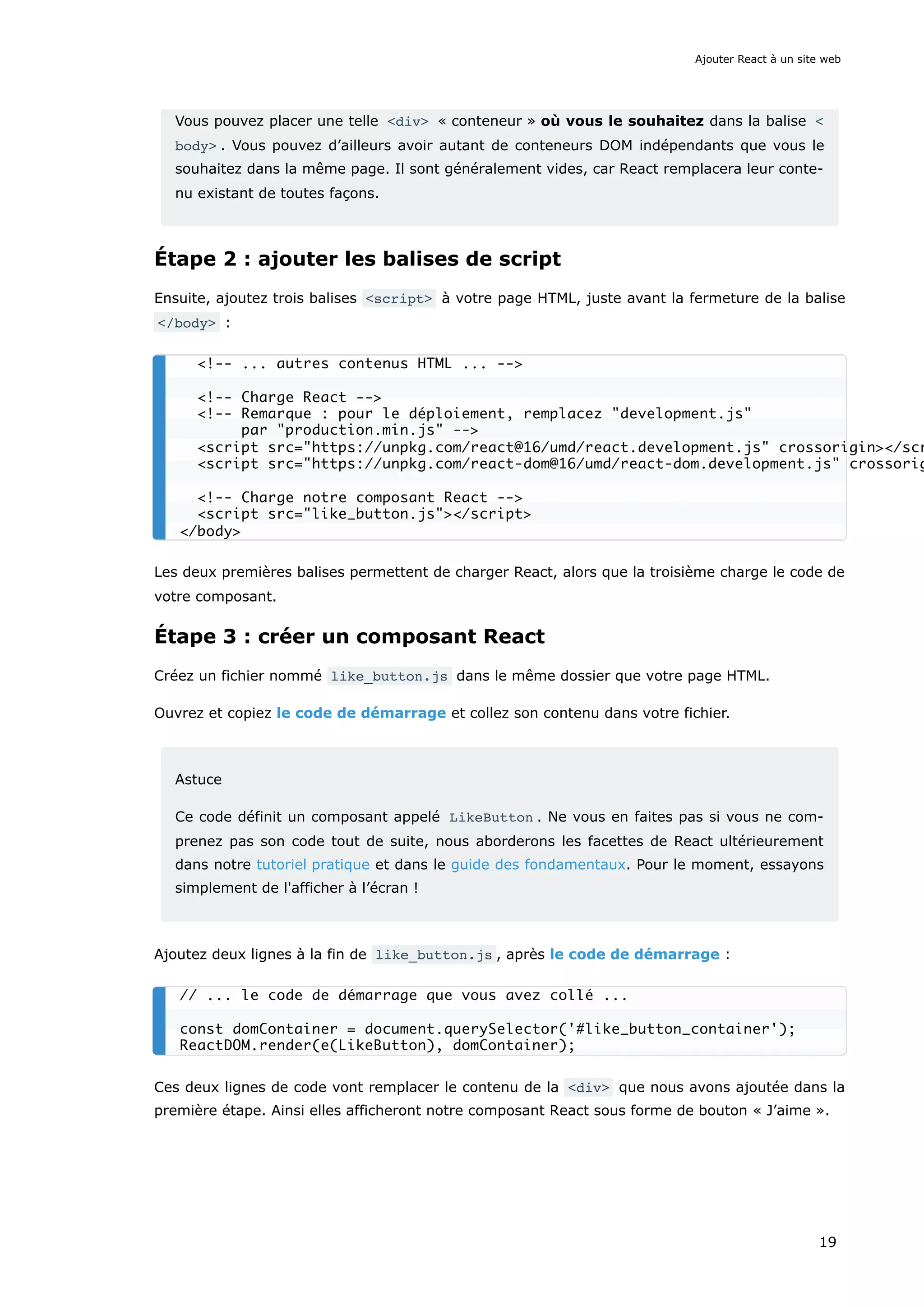 Vous pouvez placer une telle <div> « conteneur » où vous le souhaitez dans la balise <
body> . Vous pouvez d’ailleurs avoir autant de conteneurs DOM indépendants que vous le
souhaitez dans la même page. Il sont généralement vides, car React remplacera leur conte-
nu existant de toutes façons.
Étape 2 : ajouter les balises de script
Ensuite, ajoutez trois balises <script> à votre page HTML, juste avant la fermeture de la balise
</body> :
Les deux premières balises permettent de charger React, alors que la troisième charge le code de
votre composant.
Étape 3 : créer un composant React
Créez un fichier nommé like_button.js dans le même dossier que votre page HTML.
Ouvrez et copiez le code de démarrage et collez son contenu dans votre fichier.
Astuce
Ce code définit un composant appelé LikeButton . Ne vous en faites pas si vous ne com-
prenez pas son code tout de suite, nous aborderons les facettes de React ultérieurement
dans notre tutoriel pratique et dans le guide des fondamentaux. Pour le moment, essayons
simplement de l'afficher à l’écran !
Ajoutez deux lignes à la fin de like_button.js , après le code de démarrage :
Ces deux lignes de code vont remplacer le contenu de la <div> que nous avons ajoutée dans la
première étape. Ainsi elles afficheront notre composant React sous forme de bouton « J’aime ».
<!-- ... autres contenus HTML ... -->
<!-- Charge React -->
<!-- Remarque : pour le déploiement, remplacez "development.js"
par "production.min.js" -->
<script src="https://unpkg.com/react@16/umd/react.development.js" crossorigin></scr
<script src="https://unpkg.com/react-dom@16/umd/react-dom.development.js" crossorig
<!-- Charge notre composant React -->
<script src="like_button.js"></script>
</body>
// ... le code de démarrage que vous avez collé ...
const domContainer = document.querySelector('#like_button_container');
ReactDOM.render(e(LikeButton), domContainer);
Ajouter React à un site web
19
 