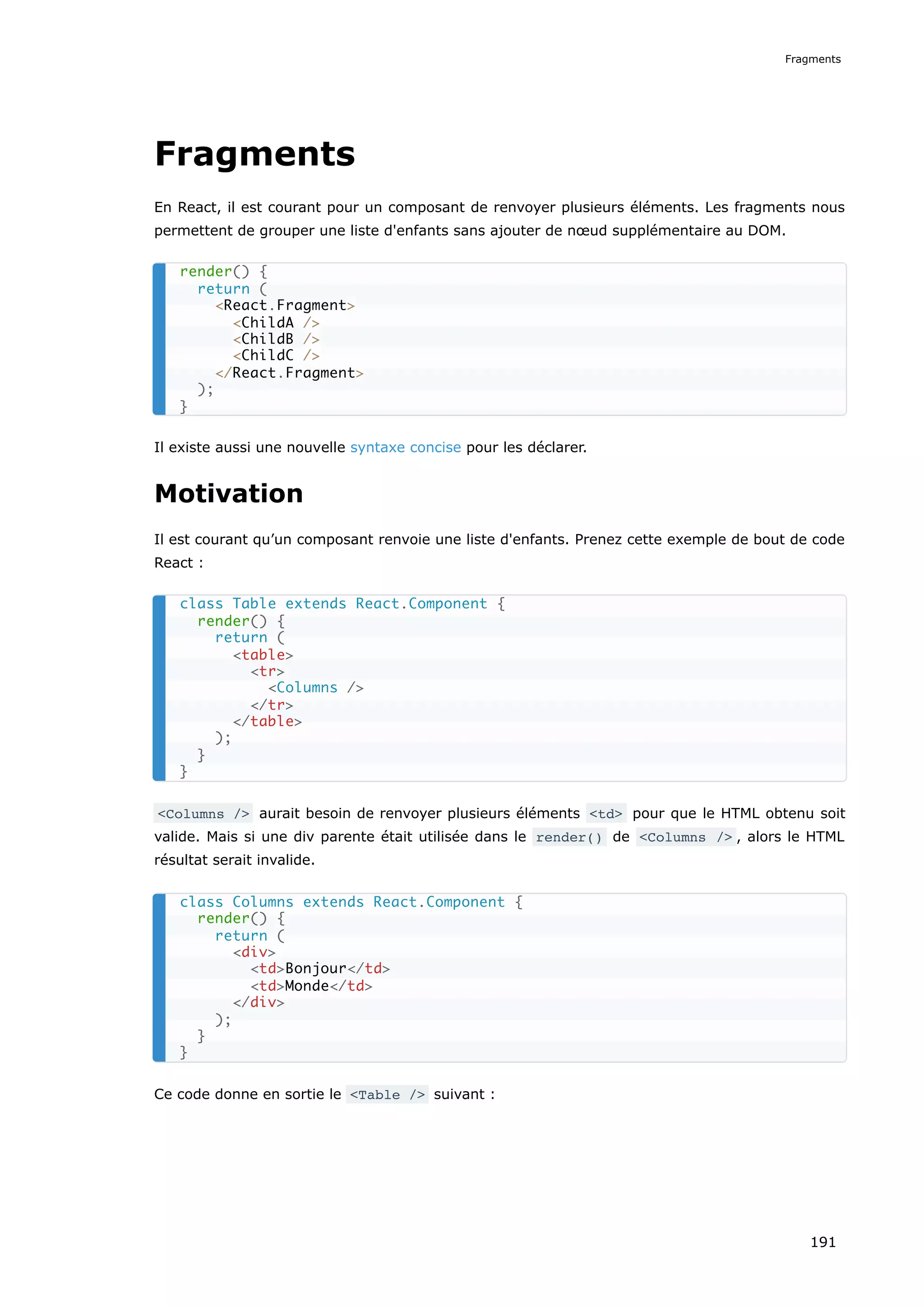 Fragments
En React, il est courant pour un composant de renvoyer plusieurs éléments. Les fragments nous
permettent de grouper une liste d'enfants sans ajouter de nœud supplémentaire au DOM.
Il existe aussi une nouvelle syntaxe concise pour les déclarer.
Motivation
Il est courant qu’un composant renvoie une liste d'enfants. Prenez cette exemple de bout de code
React :
<Columns /> aurait besoin de renvoyer plusieurs éléments <td> pour que le HTML obtenu soit
valide. Mais si une div parente était utilisée dans le render() de <Columns /> , alors le HTML
résultat serait invalide.
Ce code donne en sortie le <Table /> suivant :
render() {
return (
<React.Fragment>
<ChildA />
<ChildB />
<ChildC />
</React.Fragment>
);
}
class Table extends React.Component {
render() {
return (
<table>
<tr>
<Columns />
</tr>
</table>
);
}
}
class Columns extends React.Component {
render() {
return (
<div>
<td>Bonjour</td>
<td>Monde</td>
</div>
);
}
}
Fragments
191
 