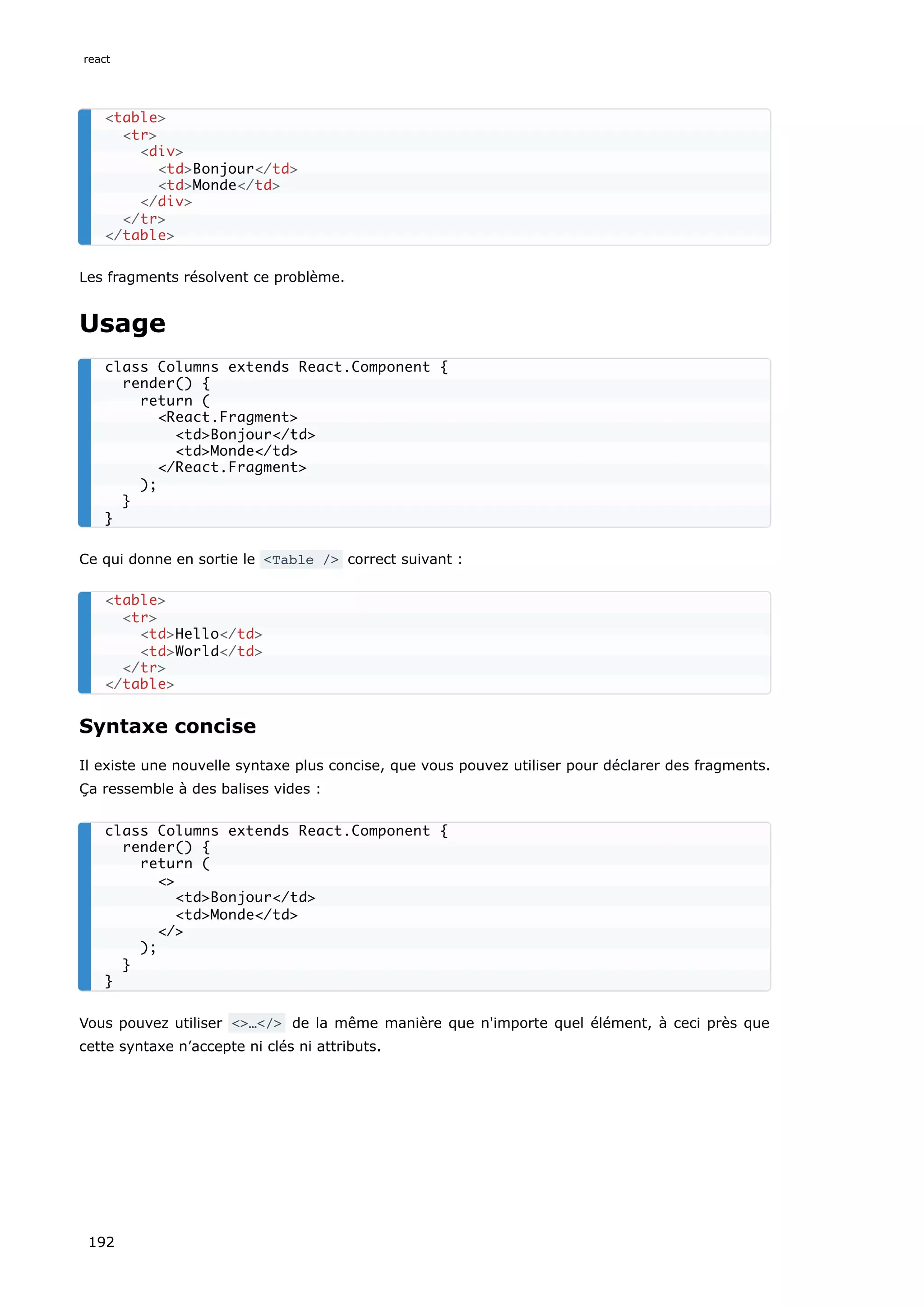 Les fragments résolvent ce problème.
Usage
Ce qui donne en sortie le <Table /> correct suivant :
Syntaxe concise
Il existe une nouvelle syntaxe plus concise, que vous pouvez utiliser pour déclarer des fragments.
Ça ressemble à des balises vides :
Vous pouvez utiliser <>…</> de la même manière que n'importe quel élément, à ceci près que
cette syntaxe n’accepte ni clés ni attributs.
<table>
<tr>
<div>
<td>Bonjour</td>
<td>Monde</td>
</div>
</tr>
</table>
class Columns extends React.Component {
render() {
return (
<React.Fragment>
<td>Bonjour</td>
<td>Monde</td>
</React.Fragment>
);
}
}
<table>
<tr>
<td>Hello</td>
<td>World</td>
</tr>
</table>
class Columns extends React.Component {
render() {
return (
<>
<td>Bonjour</td>
<td>Monde</td>
</>
);
}
}
react
192
 