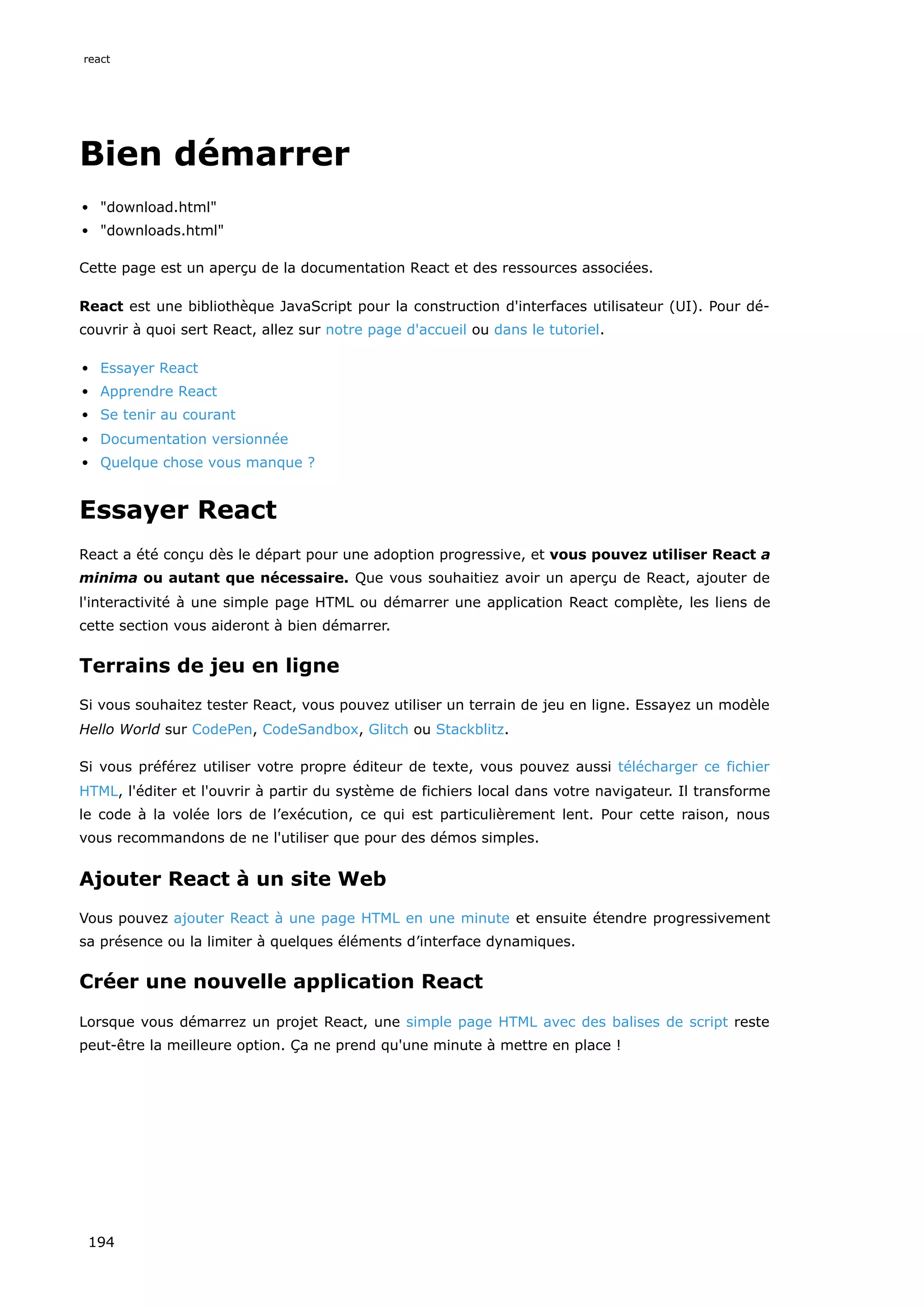 Bien démarrer
"download.html"
"downloads.html"
Cette page est un aperçu de la documentation React et des ressources associées.
React est une bibliothèque JavaScript pour la construction d'interfaces utilisateur (UI). Pour dé-
couvrir à quoi sert React, allez sur notre page d'accueil ou dans le tutoriel.
Essayer React
Apprendre React
Se tenir au courant
Documentation versionnée
Quelque chose vous manque ?
Essayer React
React a été conçu dès le départ pour une adoption progressive, et vous pouvez utiliser React a
minima ou autant que nécessaire. Que vous souhaitiez avoir un aperçu de React, ajouter de
l'interactivité à une simple page HTML ou démarrer une application React complète, les liens de
cette section vous aideront à bien démarrer.
Terrains de jeu en ligne
Si vous souhaitez tester React, vous pouvez utiliser un terrain de jeu en ligne. Essayez un modèle
Hello World sur CodePen, CodeSandbox, Glitch ou Stackblitz.
Si vous préférez utiliser votre propre éditeur de texte, vous pouvez aussi télécharger ce fichier
HTML, l'éditer et l'ouvrir à partir du système de fichiers local dans votre navigateur. Il transforme
le code à la volée lors de l’exécution, ce qui est particulièrement lent. Pour cette raison, nous
vous recommandons de ne l'utiliser que pour des démos simples.
Ajouter React à un site Web
Vous pouvez ajouter React à une page HTML en une minute et ensuite étendre progressivement
sa présence ou la limiter à quelques éléments d’interface dynamiques.
Créer une nouvelle application React
Lorsque vous démarrez un projet React, une simple page HTML avec des balises de script reste
peut-être la meilleure option. Ça ne prend qu'une minute à mettre en place !
react
194
 