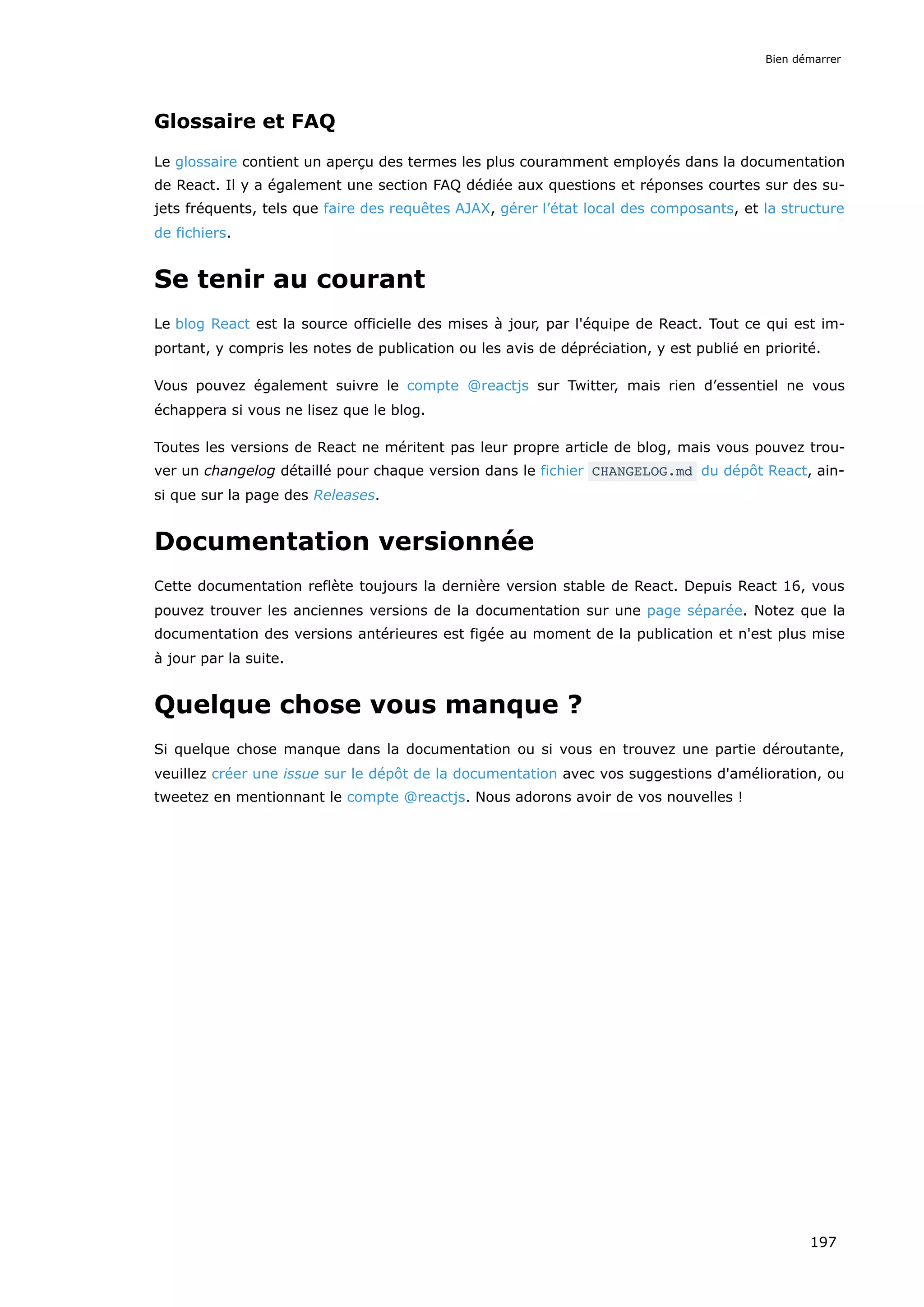 Glossaire et FAQ
Le glossaire contient un aperçu des termes les plus couramment employés dans la documentation
de React. Il y a également une section FAQ dédiée aux questions et réponses courtes sur des su-
jets fréquents, tels que faire des requêtes AJAX, gérer l’état local des composants, et la structure
de fichiers.
Se tenir au courant
Le blog React est la source officielle des mises à jour, par l'équipe de React. Tout ce qui est im-
portant, y compris les notes de publication ou les avis de dépréciation, y est publié en priorité.
Vous pouvez également suivre le compte @reactjs sur Twitter, mais rien d’essentiel ne vous
échappera si vous ne lisez que le blog.
Toutes les versions de React ne méritent pas leur propre article de blog, mais vous pouvez trou-
ver un changelog détaillé pour chaque version dans le fichier CHANGELOG.md du dépôt React, ain-
si que sur la page des Releases.
Documentation versionnée
Cette documentation reflète toujours la dernière version stable de React. Depuis React 16, vous
pouvez trouver les anciennes versions de la documentation sur une page séparée. Notez que la
documentation des versions antérieures est figée au moment de la publication et n'est plus mise
à jour par la suite.
Quelque chose vous manque ?
Si quelque chose manque dans la documentation ou si vous en trouvez une partie déroutante,
veuillez créer une issue sur le dépôt de la documentation avec vos suggestions d'amélioration, ou
tweetez en mentionnant le compte @reactjs. Nous adorons avoir de vos nouvelles !
Bien démarrer
197
 