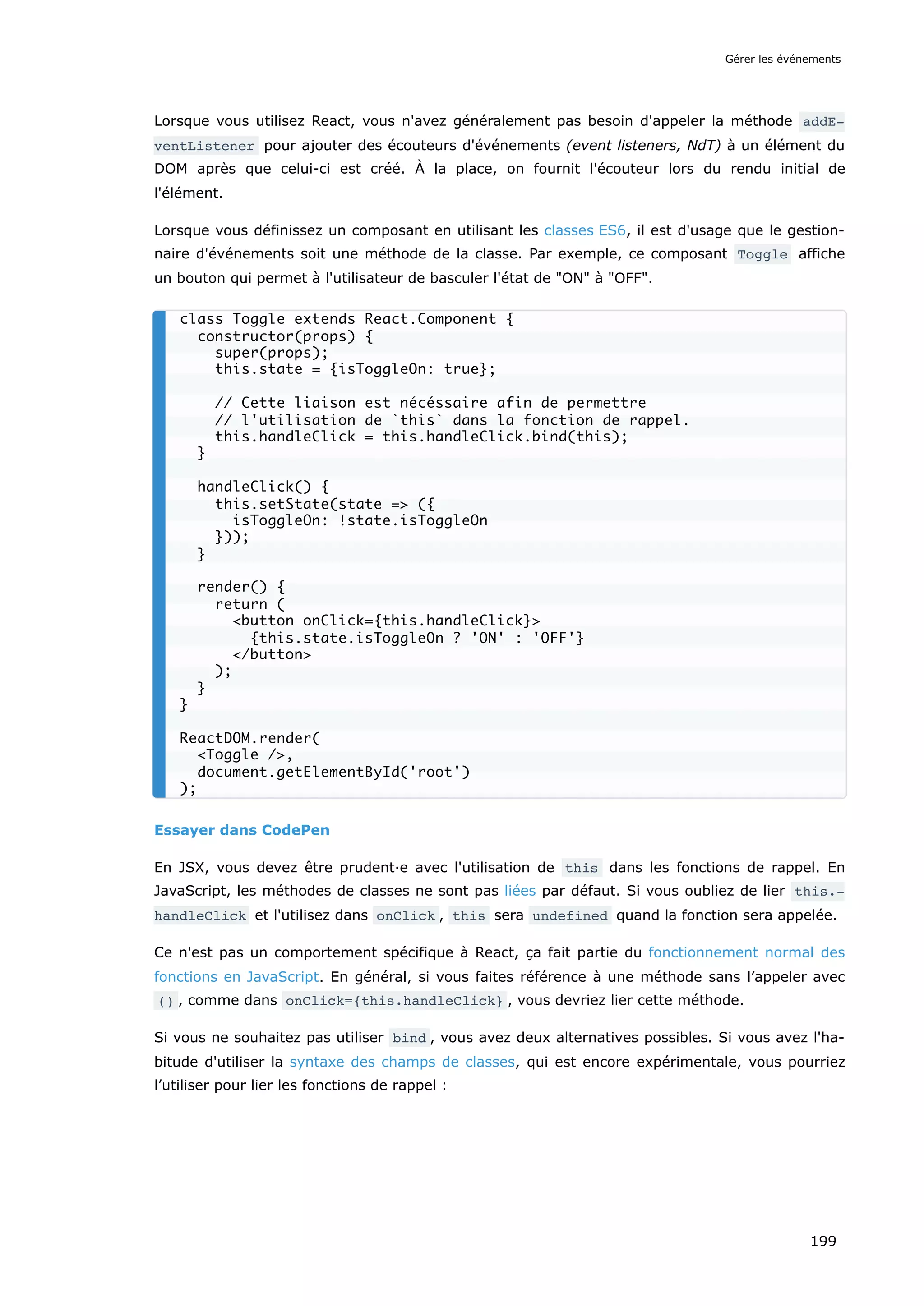 Lorsque vous utilisez React, vous n'avez généralement pas besoin d'appeler la méthode addE‐
ventListener pour ajouter des écouteurs d'événements (event listeners, NdT) à un élément du
DOM après que celui-ci est créé. À la place, on fournit l'écouteur lors du rendu initial de
l'élément.
Lorsque vous définissez un composant en utilisant les classes ES6, il est d'usage que le gestion-
naire d'événements soit une méthode de la classe. Par exemple, ce composant Toggle affiche
un bouton qui permet à l'utilisateur de basculer l'état de "ON" à "OFF".
Essayer dans CodePen
En JSX, vous devez être prudent·e avec l'utilisation de this dans les fonctions de rappel. En
JavaScript, les méthodes de classes ne sont pas liées par défaut. Si vous oubliez de lier this.‐
handleClick et l'utilisez dans onClick , this sera undefined quand la fonction sera appelée.
Ce n'est pas un comportement spécifique à React, ça fait partie du fonctionnement normal des
fonctions en JavaScript. En général, si vous faites référence à une méthode sans l’appeler avec
() , comme dans onClick={this.handleClick} , vous devriez lier cette méthode.
Si vous ne souhaitez pas utiliser bind , vous avez deux alternatives possibles. Si vous avez l'ha-
bitude d'utiliser la syntaxe des champs de classes, qui est encore expérimentale, vous pourriez
l’utiliser pour lier les fonctions de rappel :
class Toggle extends React.Component {
constructor(props) {
super(props);
this.state = {isToggleOn: true};
// Cette liaison est nécéssaire afin de permettre
// l'utilisation de `this` dans la fonction de rappel.
this.handleClick = this.handleClick.bind(this);
}
handleClick() {
this.setState(state => ({
isToggleOn: !state.isToggleOn
}));
}
render() {
return (
<button onClick={this.handleClick}>
{this.state.isToggleOn ? 'ON' : 'OFF'}
</button>
);
}
}
ReactDOM.render(
<Toggle />,
document.getElementById('root')
);
Gérer les événements
199
 