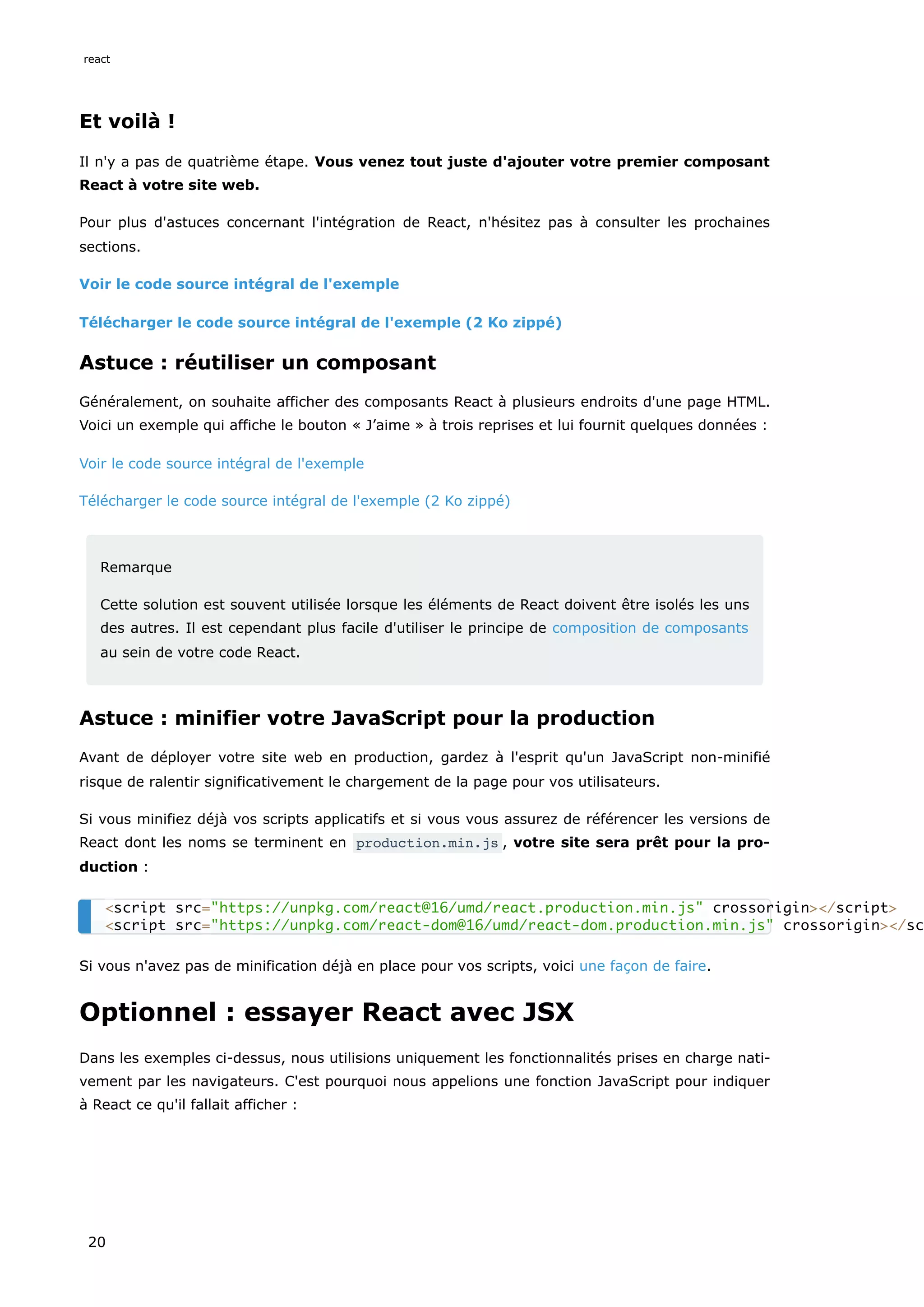 Et voilà !
Il n'y a pas de quatrième étape. Vous venez tout juste d'ajouter votre premier composant
React à votre site web.
Pour plus d'astuces concernant l'intégration de React, n'hésitez pas à consulter les prochaines
sections.
Voir le code source intégral de l'exemple
Télécharger le code source intégral de l'exemple (2 Ko zippé)
Astuce : réutiliser un composant
Généralement, on souhaite afficher des composants React à plusieurs endroits d'une page HTML.
Voici un exemple qui affiche le bouton « J’aime » à trois reprises et lui fournit quelques données :
Voir le code source intégral de l'exemple
Télécharger le code source intégral de l'exemple (2 Ko zippé)
Remarque
Cette solution est souvent utilisée lorsque les éléments de React doivent être isolés les uns
des autres. Il est cependant plus facile d'utiliser le principe de composition de composants
au sein de votre code React.
Astuce : minifier votre JavaScript pour la production
Avant de déployer votre site web en production, gardez à l'esprit qu'un JavaScript non-minifié
risque de ralentir significativement le chargement de la page pour vos utilisateurs.
Si vous minifiez déjà vos scripts applicatifs et si vous vous assurez de référencer les versions de
React dont les noms se terminent en production.min.js , votre site sera prêt pour la pro-
duction :
Si vous n'avez pas de minification déjà en place pour vos scripts, voici une façon de faire.
Optionnel : essayer React avec JSX
Dans les exemples ci-dessus, nous utilisions uniquement les fonctionnalités prises en charge nati-
vement par les navigateurs. C'est pourquoi nous appelions une fonction JavaScript pour indiquer
à React ce qu'il fallait afficher :
<script src="https://unpkg.com/react@16/umd/react.production.min.js" crossorigin></script>
<script src="https://unpkg.com/react-dom@16/umd/react-dom.production.min.js" crossorigin></sc
react
20
 