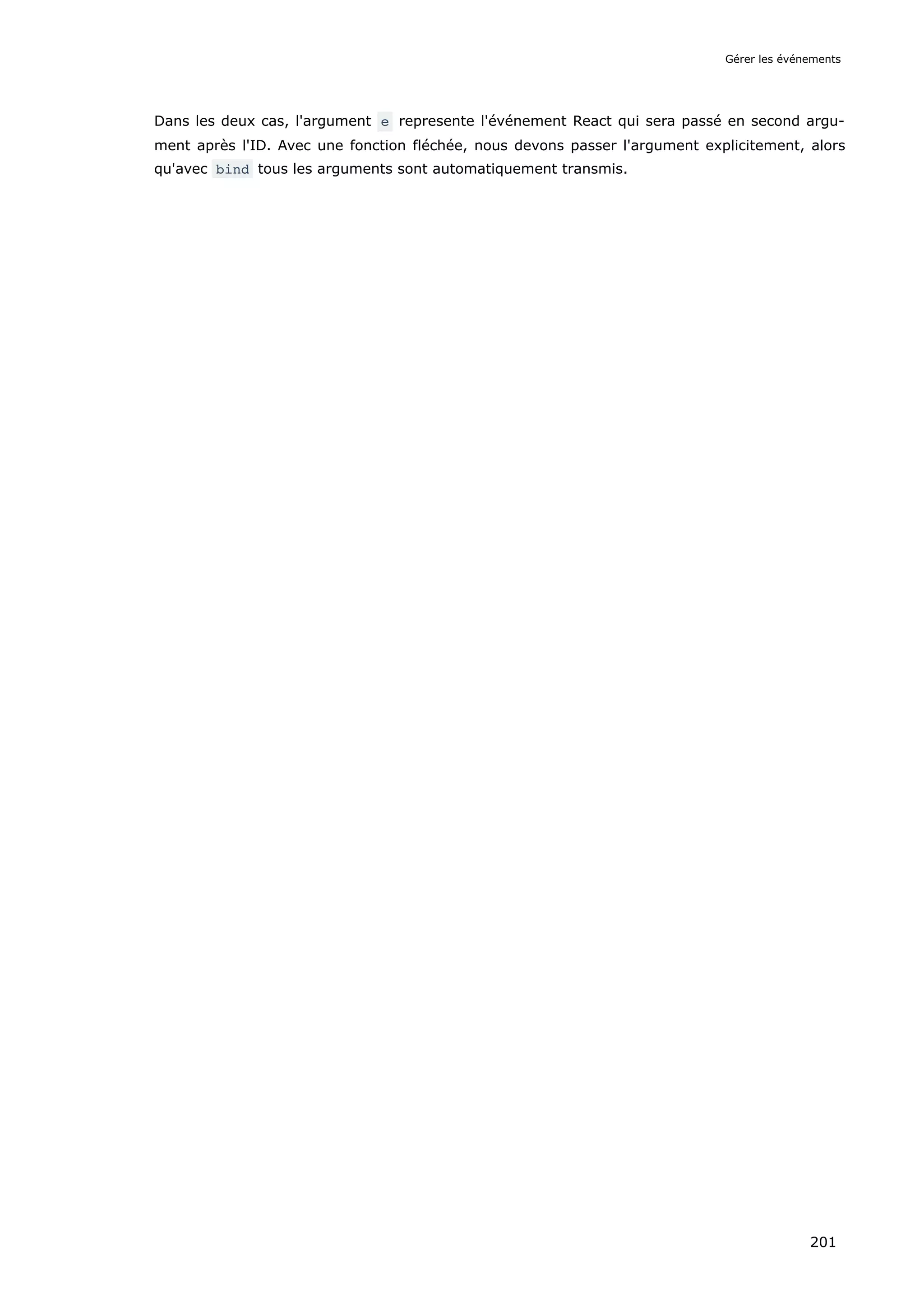 Dans les deux cas, l'argument e represente l'événement React qui sera passé en second argu-
ment après l'ID. Avec une fonction fléchée, nous devons passer l'argument explicitement, alors
qu'avec bind tous les arguments sont automatiquement transmis.
Gérer les événements
201
 