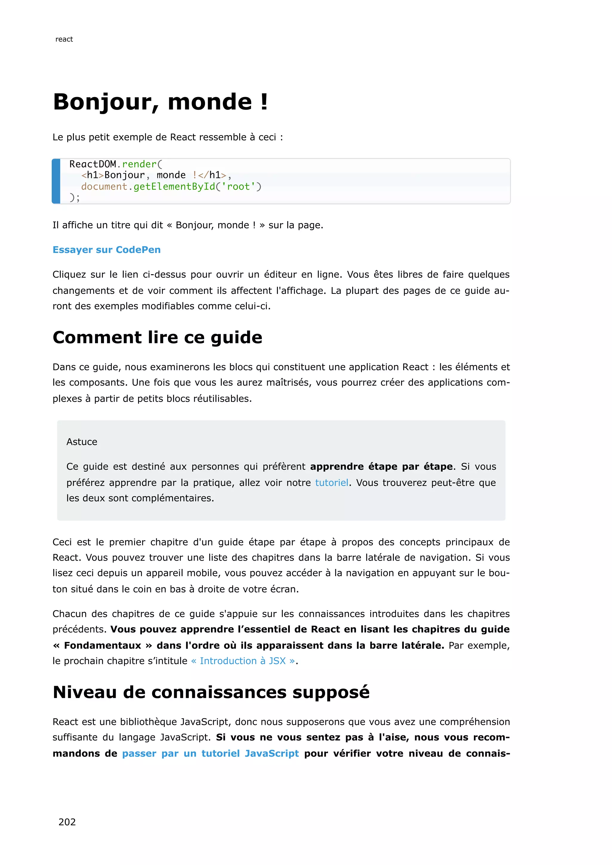 Bonjour, monde !
Le plus petit exemple de React ressemble à ceci :
Il affiche un titre qui dit « Bonjour, monde ! » sur la page.
Essayer sur CodePen
Cliquez sur le lien ci-dessus pour ouvrir un éditeur en ligne. Vous êtes libres de faire quelques
changements et de voir comment ils affectent l'affichage. La plupart des pages de ce guide au-
ront des exemples modifiables comme celui-ci.
Comment lire ce guide
Dans ce guide, nous examinerons les blocs qui constituent une application React : les éléments et
les composants. Une fois que vous les aurez maîtrisés, vous pourrez créer des applications com-
plexes à partir de petits blocs réutilisables.
Astuce
Ce guide est destiné aux personnes qui préfèrent apprendre étape par étape. Si vous
préférez apprendre par la pratique, allez voir notre tutoriel. Vous trouverez peut-être que
les deux sont complémentaires.
Ceci est le premier chapitre d'un guide étape par étape à propos des concepts principaux de
React. Vous pouvez trouver une liste des chapitres dans la barre latérale de navigation. Si vous
lisez ceci depuis un appareil mobile, vous pouvez accéder à la navigation en appuyant sur le bou-
ton situé dans le coin en bas à droite de votre écran.
Chacun des chapitres de ce guide s'appuie sur les connaissances introduites dans les chapitres
précédents. Vous pouvez apprendre l’essentiel de React en lisant les chapitres du guide
« Fondamentaux » dans l'ordre où ils apparaissent dans la barre latérale. Par exemple,
le prochain chapitre s’intitule « Introduction à JSX ».
Niveau de connaissances supposé
React est une bibliothèque JavaScript, donc nous supposerons que vous avez une compréhension
suffisante du langage JavaScript. Si vous ne vous sentez pas à l'aise, nous vous recom-
mandons de passer par un tutoriel JavaScript pour vérifier votre niveau de connais-
ReactDOM.render(
<h1>Bonjour, monde !</h1>,
document.getElementById('root')
);
react
202
 