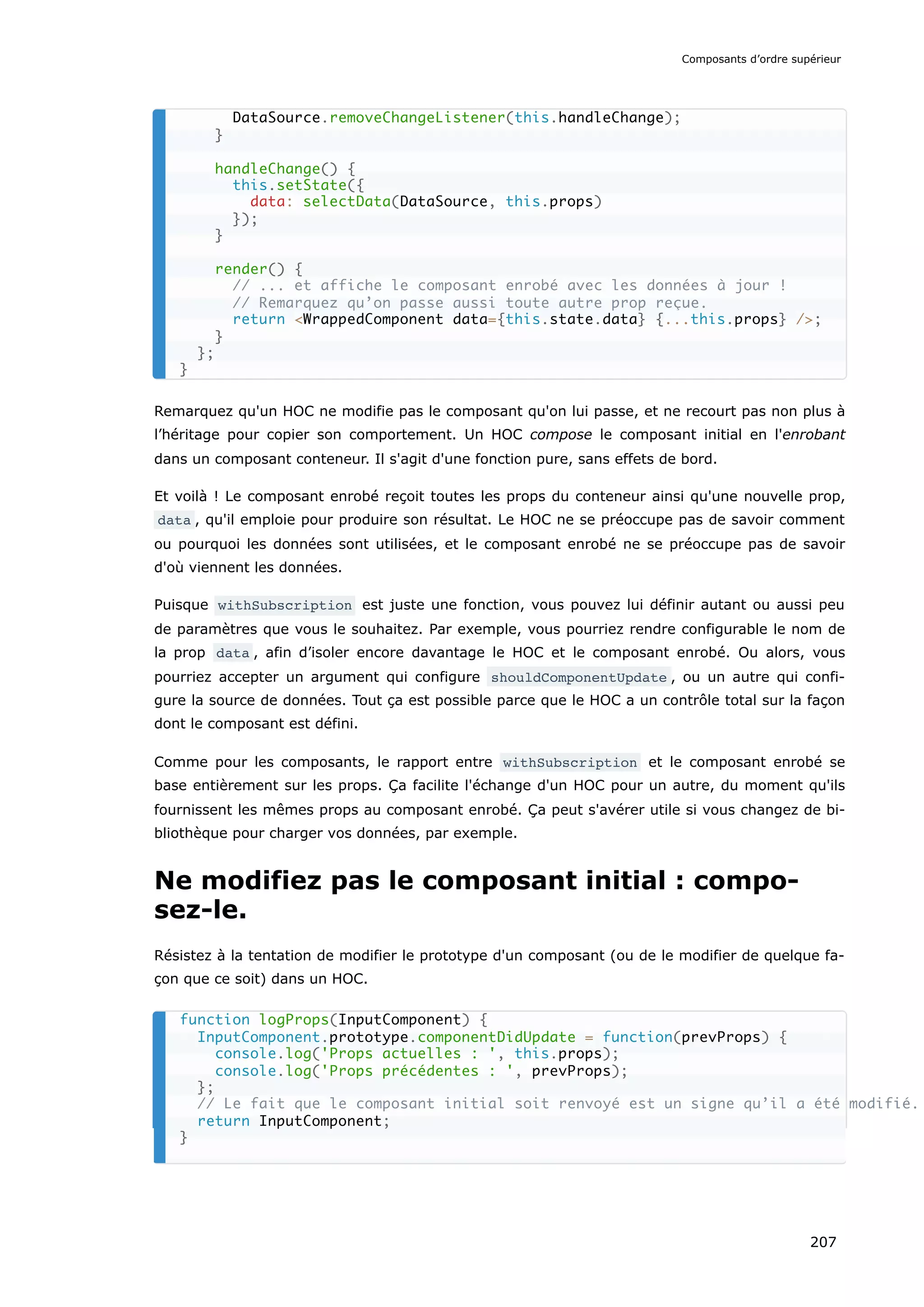 Remarquez qu'un HOC ne modifie pas le composant qu'on lui passe, et ne recourt pas non plus à
l’héritage pour copier son comportement. Un HOC compose le composant initial en l'enrobant
dans un composant conteneur. Il s'agit d'une fonction pure, sans effets de bord.
Et voilà ! Le composant enrobé reçoit toutes les props du conteneur ainsi qu'une nouvelle prop,
data , qu'il emploie pour produire son résultat. Le HOC ne se préoccupe pas de savoir comment
ou pourquoi les données sont utilisées, et le composant enrobé ne se préoccupe pas de savoir
d'où viennent les données.
Puisque withSubscription est juste une fonction, vous pouvez lui définir autant ou aussi peu
de paramètres que vous le souhaitez. Par exemple, vous pourriez rendre configurable le nom de
la prop data , afin d’isoler encore davantage le HOC et le composant enrobé. Ou alors, vous
pourriez accepter un argument qui configure shouldComponentUpdate , ou un autre qui confi-
gure la source de données. Tout ça est possible parce que le HOC a un contrôle total sur la façon
dont le composant est défini.
Comme pour les composants, le rapport entre withSubscription et le composant enrobé se
base entièrement sur les props. Ça facilite l'échange d'un HOC pour un autre, du moment qu'ils
fournissent les mêmes props au composant enrobé. Ça peut s'avérer utile si vous changez de bi-
bliothèque pour charger vos données, par exemple.
Ne modifiez pas le composant initial : compo-
sez-le.
Résistez à la tentation de modifier le prototype d'un composant (ou de le modifier de quelque fa-
çon que ce soit) dans un HOC.
DataSource.removeChangeListener(this.handleChange);
}
handleChange() {
this.setState({
data: selectData(DataSource, this.props)
});
}
render() {
// ... et affiche le composant enrobé avec les données à jour !
// Remarquez qu’on passe aussi toute autre prop reçue.
return <WrappedComponent data={this.state.data} {...this.props} />;
}
};
}
function logProps(InputComponent) {
InputComponent.prototype.componentDidUpdate = function(prevProps) {
console.log('Props actuelles : ', this.props);
console.log('Props précédentes : ', prevProps);
};
// Le fait que le composant initial soit renvoyé est un signe qu’il a été modifié.
return InputComponent;
}
Composants d’ordre supérieur
207
 