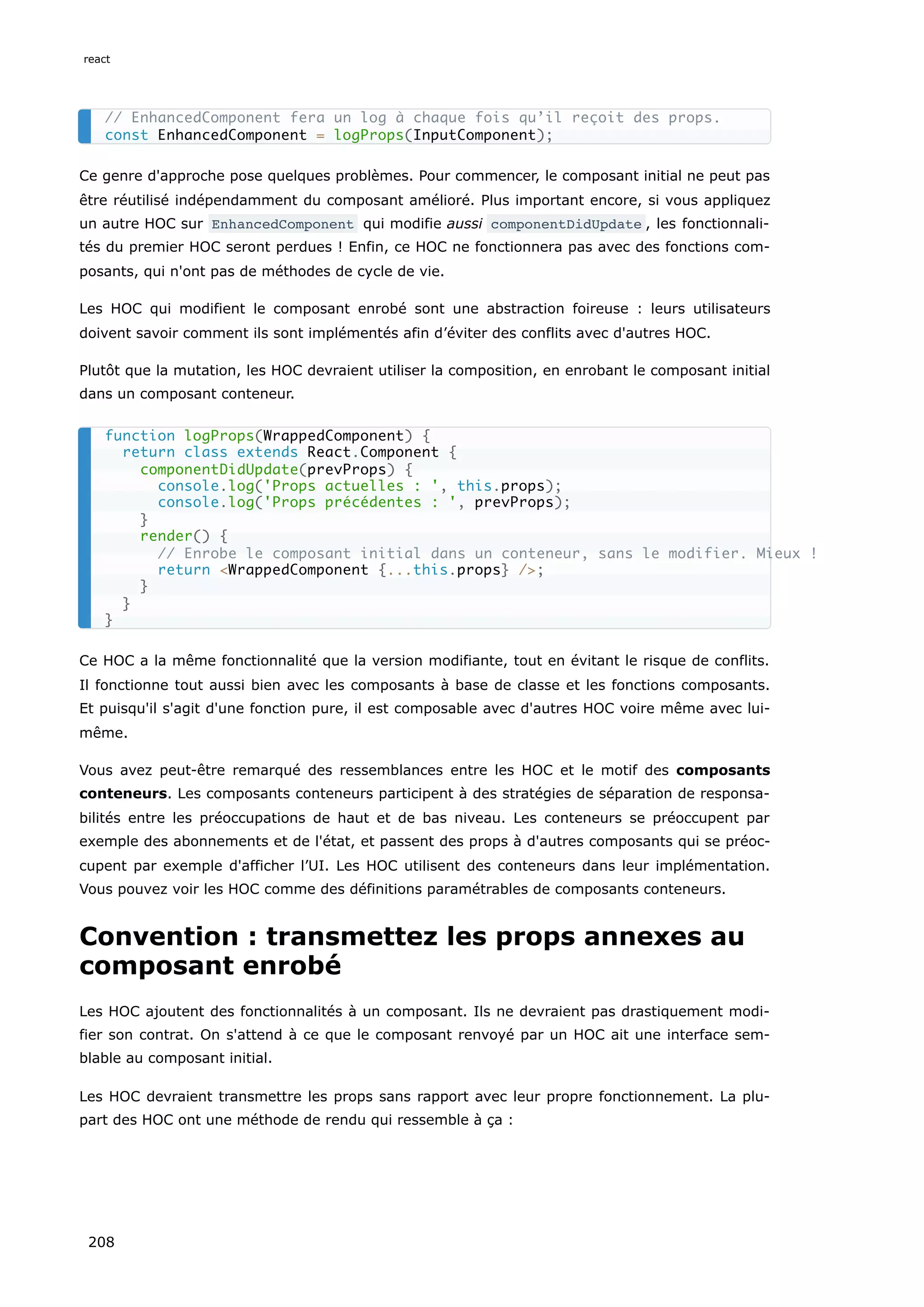 Ce genre d'approche pose quelques problèmes. Pour commencer, le composant initial ne peut pas
être réutilisé indépendamment du composant amélioré. Plus important encore, si vous appliquez
un autre HOC sur EnhancedComponent qui modifie aussi componentDidUpdate , les fonctionnali-
tés du premier HOC seront perdues ! Enfin, ce HOC ne fonctionnera pas avec des fonctions com-
posants, qui n'ont pas de méthodes de cycle de vie.
Les HOC qui modifient le composant enrobé sont une abstraction foireuse : leurs utilisateurs
doivent savoir comment ils sont implémentés afin d’éviter des conflits avec d'autres HOC.
Plutôt que la mutation, les HOC devraient utiliser la composition, en enrobant le composant initial
dans un composant conteneur.
Ce HOC a la même fonctionnalité que la version modifiante, tout en évitant le risque de conflits.
Il fonctionne tout aussi bien avec les composants à base de classe et les fonctions composants.
Et puisqu'il s'agit d'une fonction pure, il est composable avec d'autres HOC voire même avec lui-
même.
Vous avez peut-être remarqué des ressemblances entre les HOC et le motif des composants
conteneurs. Les composants conteneurs participent à des stratégies de séparation de responsa-
bilités entre les préoccupations de haut et de bas niveau. Les conteneurs se préoccupent par
exemple des abonnements et de l'état, et passent des props à d'autres composants qui se préoc-
cupent par exemple d'afficher l’UI. Les HOC utilisent des conteneurs dans leur implémentation.
Vous pouvez voir les HOC comme des définitions paramétrables de composants conteneurs.
Convention : transmettez les props annexes au
composant enrobé
Les HOC ajoutent des fonctionnalités à un composant. Ils ne devraient pas drastiquement modi-
fier son contrat. On s'attend à ce que le composant renvoyé par un HOC ait une interface sem-
blable au composant initial.
Les HOC devraient transmettre les props sans rapport avec leur propre fonctionnement. La plu-
part des HOC ont une méthode de rendu qui ressemble à ça :
// EnhancedComponent fera un log à chaque fois qu’il reçoit des props.
const EnhancedComponent = logProps(InputComponent);
function logProps(WrappedComponent) {
return class extends React.Component {
componentDidUpdate(prevProps) {
console.log('Props actuelles : ', this.props);
console.log('Props précédentes : ', prevProps);
}
render() {
// Enrobe le composant initial dans un conteneur, sans le modifier. Mieux !
return <WrappedComponent {...this.props} />;
}
}
}
react
208
 