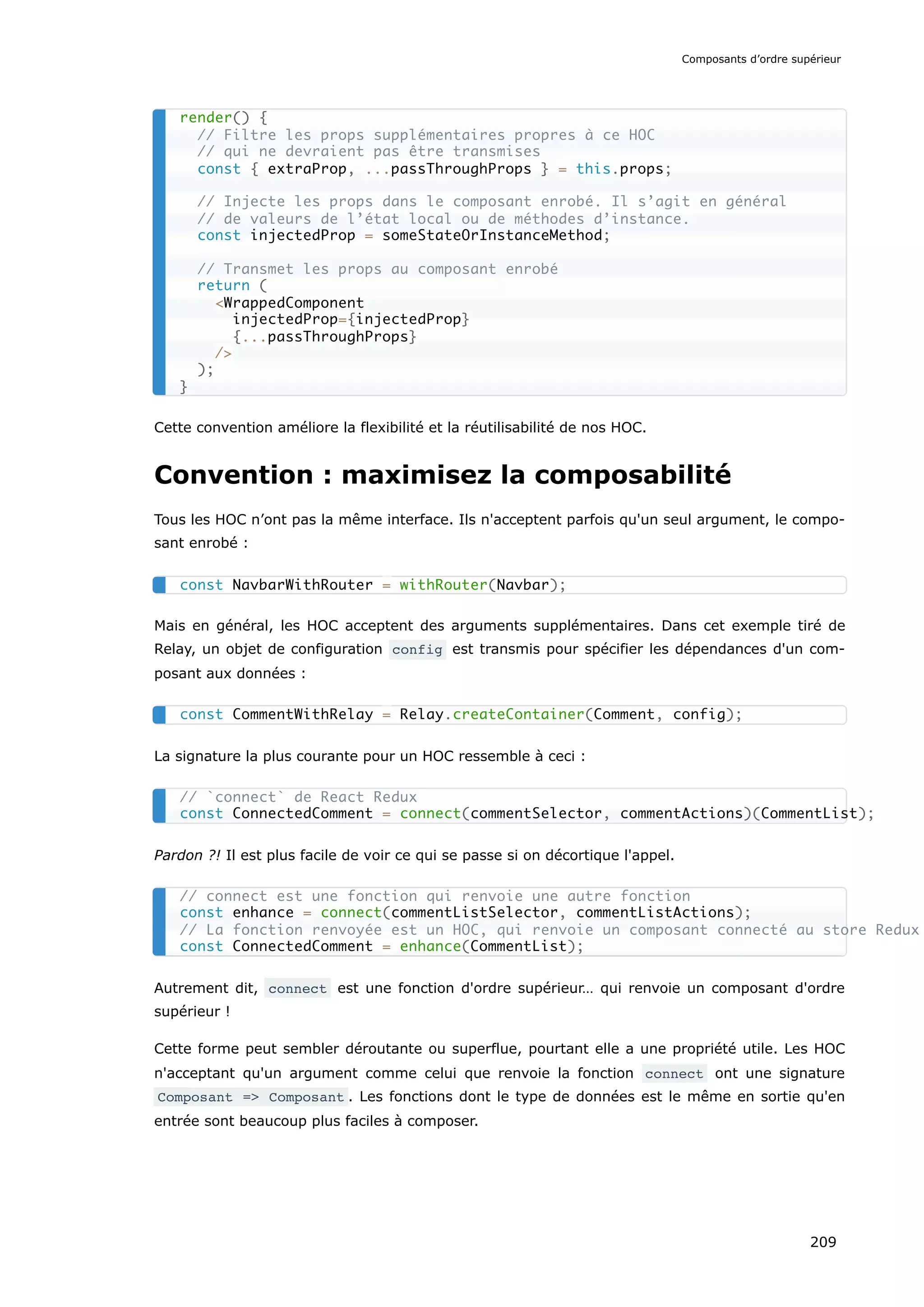 Cette convention améliore la flexibilité et la réutilisabilité de nos HOC.
Convention : maximisez la composabilité
Tous les HOC n’ont pas la même interface. Ils n'acceptent parfois qu'un seul argument, le compo-
sant enrobé :
Mais en général, les HOC acceptent des arguments supplémentaires. Dans cet exemple tiré de
Relay, un objet de configuration config est transmis pour spécifier les dépendances d'un com-
posant aux données :
La signature la plus courante pour un HOC ressemble à ceci :
Pardon ?! Il est plus facile de voir ce qui se passe si on décortique l'appel.
Autrement dit, connect est une fonction d'ordre supérieur… qui renvoie un composant d'ordre
supérieur !
Cette forme peut sembler déroutante ou superflue, pourtant elle a une propriété utile. Les HOC
n'acceptant qu'un argument comme celui que renvoie la fonction connect ont une signature
Composant => Composant . Les fonctions dont le type de données est le même en sortie qu'en
entrée sont beaucoup plus faciles à composer.
render() {
// Filtre les props supplémentaires propres à ce HOC
// qui ne devraient pas être transmises
const { extraProp, ...passThroughProps } = this.props;
// Injecte les props dans le composant enrobé. Il s’agit en général
// de valeurs de l’état local ou de méthodes d’instance.
const injectedProp = someStateOrInstanceMethod;
// Transmet les props au composant enrobé
return (
<WrappedComponent
injectedProp={injectedProp}
{...passThroughProps}
/>
);
}
const NavbarWithRouter = withRouter(Navbar);
const CommentWithRelay = Relay.createContainer(Comment, config);
// `connect` de React Redux
const ConnectedComment = connect(commentSelector, commentActions)(CommentList);
// connect est une fonction qui renvoie une autre fonction
const enhance = connect(commentListSelector, commentListActions);
// La fonction renvoyée est un HOC, qui renvoie un composant connecté au store Redux
const ConnectedComment = enhance(CommentList);
Composants d’ordre supérieur
209
 