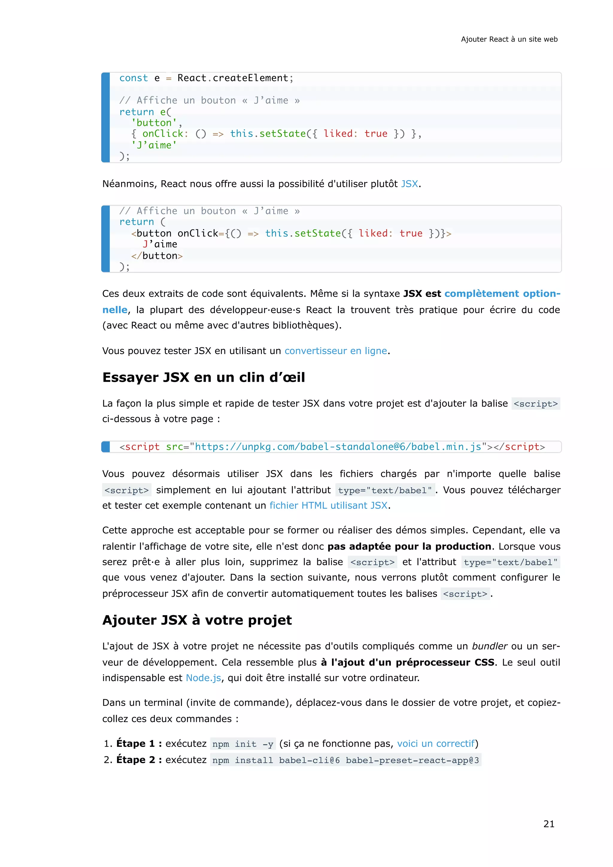 Néanmoins, React nous offre aussi la possibilité d'utiliser plutôt JSX.
Ces deux extraits de code sont équivalents. Même si la syntaxe JSX est complètement option-
nelle, la plupart des développeur·euse·s React la trouvent très pratique pour écrire du code
(avec React ou même avec d'autres bibliothèques).
Vous pouvez tester JSX en utilisant un convertisseur en ligne.
Essayer JSX en un clin d’œil
La façon la plus simple et rapide de tester JSX dans votre projet est d'ajouter la balise <script>
ci-dessous à votre page :
Vous pouvez désormais utiliser JSX dans les fichiers chargés par n'importe quelle balise
<script> simplement en lui ajoutant l'attribut type="text/babel" . Vous pouvez télécharger
et tester cet exemple contenant un fichier HTML utilisant JSX.
Cette approche est acceptable pour se former ou réaliser des démos simples. Cependant, elle va
ralentir l'affichage de votre site, elle n'est donc pas adaptée pour la production. Lorsque vous
serez prêt·e à aller plus loin, supprimez la balise <script> et l'attribut type="text/babel"
que vous venez d'ajouter. Dans la section suivante, nous verrons plutôt comment configurer le
préprocesseur JSX afin de convertir automatiquement toutes les balises <script> .
Ajouter JSX à votre projet
L'ajout de JSX à votre projet ne nécessite pas d'outils compliqués comme un bundler ou un ser-
veur de développement. Cela ressemble plus à l'ajout d'un préprocesseur CSS. Le seul outil
indispensable est Node.js, qui doit être installé sur votre ordinateur.
Dans un terminal (invite de commande), déplacez-vous dans le dossier de votre projet, et copiez-
collez ces deux commandes :
1. Étape 1 : exécutez npm init -y (si ça ne fonctionne pas, voici un correctif)
2. Étape 2 : exécutez npm install babel-cli@6 babel-preset-react-app@3
const e = React.createElement;
// Affiche un bouton « J’aime »
return e(
'button',
{ onClick: () => this.setState({ liked: true }) },
'J’aime'
);
// Affiche un bouton « J’aime »
return (
<button onClick={() => this.setState({ liked: true })}>
J’aime
</button>
);
<script src="https://unpkg.com/babel-standalone@6/babel.min.js"></script>
Ajouter React à un site web
21
 
