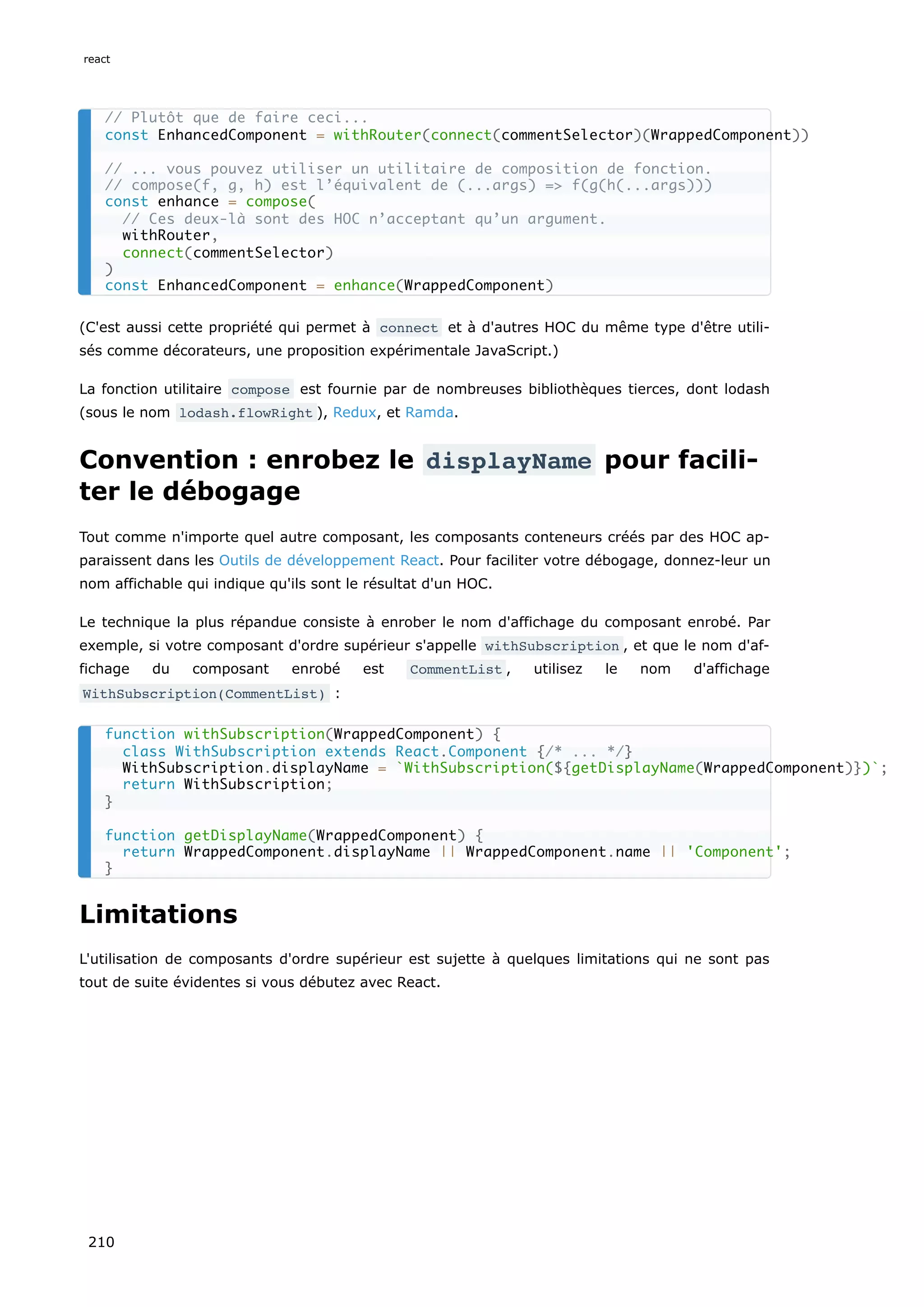 (C'est aussi cette propriété qui permet à connect et à d'autres HOC du même type d'être utili-
sés comme décorateurs, une proposition expérimentale JavaScript.)
La fonction utilitaire compose est fournie par de nombreuses bibliothèques tierces, dont lodash
(sous le nom lodash.flowRight ), Redux, et Ramda.
Convention : enrobez le displayName pour facili-
ter le débogage
Tout comme n'importe quel autre composant, les composants conteneurs créés par des HOC ap-
paraissent dans les Outils de développement React. Pour faciliter votre débogage, donnez-leur un
nom affichable qui indique qu'ils sont le résultat d'un HOC.
Le technique la plus répandue consiste à enrober le nom d'affichage du composant enrobé. Par
exemple, si votre composant d'ordre supérieur s'appelle withSubscription , et que le nom d'af-
fichage du composant enrobé est CommentList , utilisez le nom d'affichage
WithSubscription(CommentList) :
Limitations
L'utilisation de composants d'ordre supérieur est sujette à quelques limitations qui ne sont pas
tout de suite évidentes si vous débutez avec React.
// Plutôt que de faire ceci...
const EnhancedComponent = withRouter(connect(commentSelector)(WrappedComponent))
// ... vous pouvez utiliser un utilitaire de composition de fonction.
// compose(f, g, h) est l’équivalent de (...args) => f(g(h(...args)))
const enhance = compose(
// Ces deux-là sont des HOC n’acceptant qu’un argument.
withRouter,
connect(commentSelector)
)
const EnhancedComponent = enhance(WrappedComponent)
function withSubscription(WrappedComponent) {
class WithSubscription extends React.Component {/* ... */}
WithSubscription.displayName = `WithSubscription(${getDisplayName(WrappedComponent)})`;
return WithSubscription;
}
function getDisplayName(WrappedComponent) {
return WrappedComponent.displayName || WrappedComponent.name || 'Component';
}
react
210
 