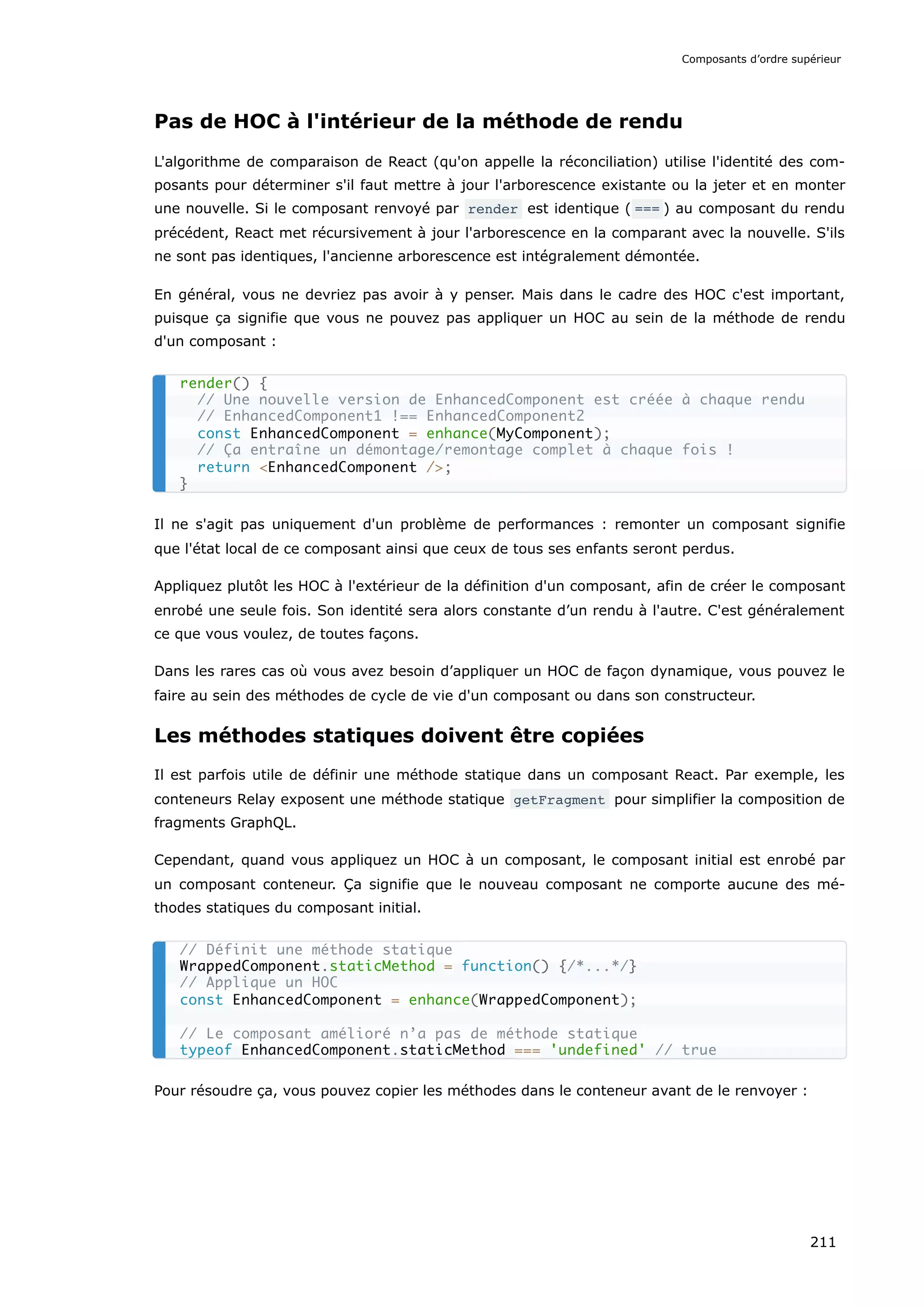 Pas de HOC à l'intérieur de la méthode de rendu
L'algorithme de comparaison de React (qu'on appelle la réconciliation) utilise l'identité des com-
posants pour déterminer s'il faut mettre à jour l'arborescence existante ou la jeter et en monter
une nouvelle. Si le composant renvoyé par render est identique ( === ) au composant du rendu
précédent, React met récursivement à jour l'arborescence en la comparant avec la nouvelle. S'ils
ne sont pas identiques, l'ancienne arborescence est intégralement démontée.
En général, vous ne devriez pas avoir à y penser. Mais dans le cadre des HOC c'est important,
puisque ça signifie que vous ne pouvez pas appliquer un HOC au sein de la méthode de rendu
d'un composant :
Il ne s'agit pas uniquement d'un problème de performances : remonter un composant signifie
que l'état local de ce composant ainsi que ceux de tous ses enfants seront perdus.
Appliquez plutôt les HOC à l'extérieur de la définition d'un composant, afin de créer le composant
enrobé une seule fois. Son identité sera alors constante d’un rendu à l'autre. C'est généralement
ce que vous voulez, de toutes façons.
Dans les rares cas où vous avez besoin d’appliquer un HOC de façon dynamique, vous pouvez le
faire au sein des méthodes de cycle de vie d'un composant ou dans son constructeur.
Les méthodes statiques doivent être copiées
Il est parfois utile de définir une méthode statique dans un composant React. Par exemple, les
conteneurs Relay exposent une méthode statique getFragment pour simplifier la composition de
fragments GraphQL.
Cependant, quand vous appliquez un HOC à un composant, le composant initial est enrobé par
un composant conteneur. Ça signifie que le nouveau composant ne comporte aucune des mé-
thodes statiques du composant initial.
Pour résoudre ça, vous pouvez copier les méthodes dans le conteneur avant de le renvoyer :
render() {
// Une nouvelle version de EnhancedComponent est créée à chaque rendu
// EnhancedComponent1 !== EnhancedComponent2
const EnhancedComponent = enhance(MyComponent);
// Ça entraîne un démontage/remontage complet à chaque fois !
return <EnhancedComponent />;
}
// Définit une méthode statique
WrappedComponent.staticMethod = function() {/*...*/}
// Applique un HOC
const EnhancedComponent = enhance(WrappedComponent);
// Le composant amélioré n’a pas de méthode statique
typeof EnhancedComponent.staticMethod === 'undefined' // true
Composants d’ordre supérieur
211
 