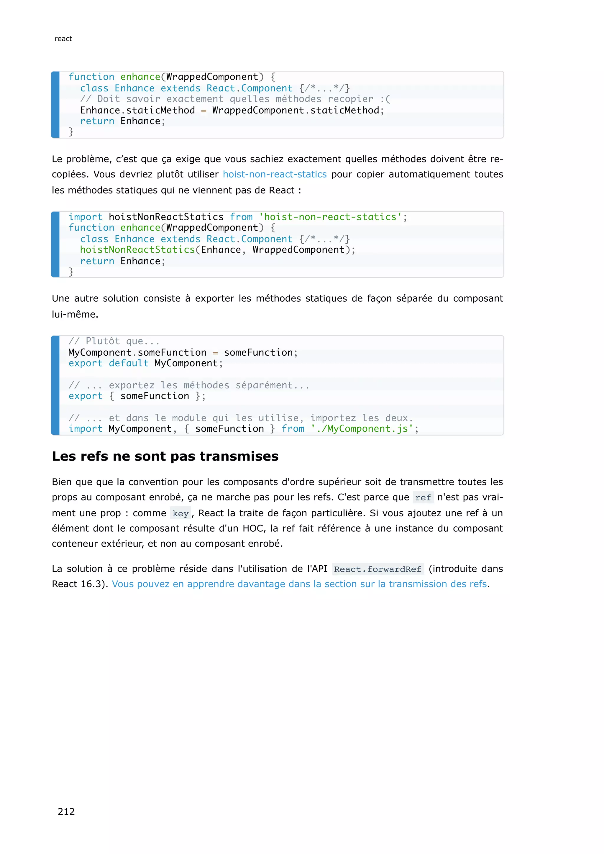 Le problème, c’est que ça exige que vous sachiez exactement quelles méthodes doivent être re-
copiées. Vous devriez plutôt utiliser hoist-non-react-statics pour copier automatiquement toutes
les méthodes statiques qui ne viennent pas de React :
Une autre solution consiste à exporter les méthodes statiques de façon séparée du composant
lui-même.
Les refs ne sont pas transmises
Bien que que la convention pour les composants d'ordre supérieur soit de transmettre toutes les
props au composant enrobé, ça ne marche pas pour les refs. C'est parce que ref n'est pas vrai-
ment une prop : comme key , React la traite de façon particulière. Si vous ajoutez une ref à un
élément dont le composant résulte d'un HOC, la ref fait référence à une instance du composant
conteneur extérieur, et non au composant enrobé.
La solution à ce problème réside dans l'utilisation de l'API React.forwardRef (introduite dans
React 16.3). Vous pouvez en apprendre davantage dans la section sur la transmission des refs.
function enhance(WrappedComponent) {
class Enhance extends React.Component {/*...*/}
// Doit savoir exactement quelles méthodes recopier :(
Enhance.staticMethod = WrappedComponent.staticMethod;
return Enhance;
}
import hoistNonReactStatics from 'hoist-non-react-statics';
function enhance(WrappedComponent) {
class Enhance extends React.Component {/*...*/}
hoistNonReactStatics(Enhance, WrappedComponent);
return Enhance;
}
// Plutôt que...
MyComponent.someFunction = someFunction;
export default MyComponent;
// ... exportez les méthodes séparément...
export { someFunction };
// ... et dans le module qui les utilise, importez les deux.
import MyComponent, { someFunction } from './MyComponent.js';
react
212
 